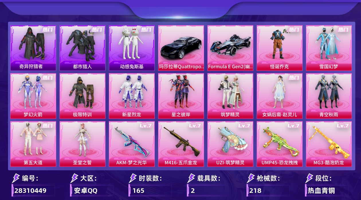 [28310449]安卓手Q-历史最高段位：超级王牌14星-11粉装-12特效枪-2载具-4粉色飞行器-88768热力值-15王牌印记-165套装-218枪皮
【热门品类】：粉装-怪诞乔克，粉装-雪国幻梦，粉装-梦幻火箭，套装-浪漫天命，套装-都市猎人，套装-奇异狩猎者，角色-军刀雅典娜，套装-动感兔斯基人偶服，套装-龟仙人，套装-潮萌小黄鸭，套装-暗影哥特，套装-粉红小猪
【粉色套装】：粉装-极限特训，粉装-怪诞乔克，粉装-雪国幻梦，粉装-梦幻火箭，粉装-新星烈龙，粉装-星之彼岸，粉装-筑梦精灵，女娲后裔-赵灵儿，粉装-青空秋雨，粉装-第五大道，角色-圣堂之誓
【粉色枪皮等级】：AKM-梦之光华(七级)，SCAR-L-锦绣绵绵(五级)，M416-五爪金龙(七级)，UZI-筑梦精灵(七级)，UMP45-恐龙拽拽(七级)，Vector-流风之羽(五级)，汤姆逊-玉魄流云(三级)，Kar98K-巳巳如意(五级)，AA12-G-其乐融融(五级)，DP-28-暗夜鎏金(四级)，DP-28-豹影疾电(五级)，MG3-酷泡奶龙(七级)
【粉色载具】：玛莎拉蒂Quattroporte（夜幕蓝），Formula E Gen2（幽光蓝）
【粉色枪皮】：AKM-梦之光华，SCAR-L-锦绣绵绵，M416-五爪金龙，UZI-筑梦精灵，UMP45-恐龙拽拽，Vector-流风之羽，汤姆逊-玉魄流云，Kar98K-巳巳如意，AA12-G-其乐融融，DP-28-暗夜鎏金，DP-28-豹影疾电，MG3-酷泡奶龙
【粉色飞行器】：炫彩糖果飞行器，青春物语飞行器，星夜魔法师飞行翼，闪光银龙飞行器
【粉色降落伞】：破风疾驰降落伞，梦幻火箭降落伞，星之彼岸降落伞，碧影闪光降落伞，青春物语降落伞，恐龙拽拽降落伞，炙焰牛王降落伞，环太平洋降落伞，垂柳戏鸭降落伞，太空嘟嘟降落伞，彩虹甜喵降落伞，青空秋雨降落伞，歌者泠鸢降落伞，音爆索尼克降落伞，第五大道降落伞，飒粉甜心降落伞，天星战神降落伞，未来歌姬降落伞，镜光幻境降落伞，繁龙极客降落伞，智耀战神降落伞，异瞳寒姬降落伞，炫彩糖果降落伞
【稀有套装】：套装-龟仙人，套装-雪国风尚，套装-炫彩糖果，套装-其乐融融，套装-彩旗巡礼，套装-绝刃双刀，套装-荒原烈焰，套装-云水剑心，套装-香桃花海，套装-极速领航，套装-星渊小夜曲，角色-紫俏灵猫，角色-枫露凝珀，角色-寒烟柔
【稀有枪皮