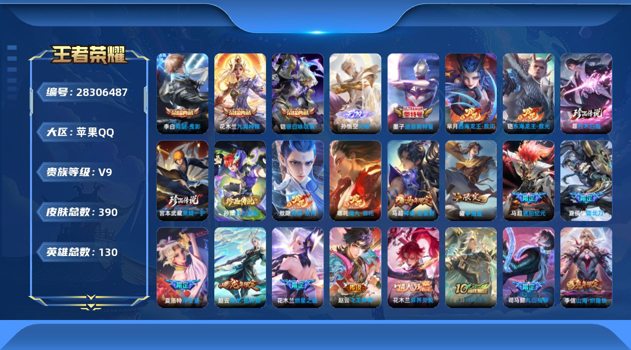 []V9 3典藏 1无双 6珍品传说 33传说 130英雄 390皮肤 可二次 可修改实名 男号 
【英雄全皮】马超全皮,心魔六耳全皮,敖隐全皮,孙权全皮,蚩奼全皮,暃全皮,夏洛特全皮
【稀有英雄】敖隐(小龙人),大司命,嬴政(始皇帝),韩信(韩跳跳),夏洛特(夏师傅),艾琳,橘右京