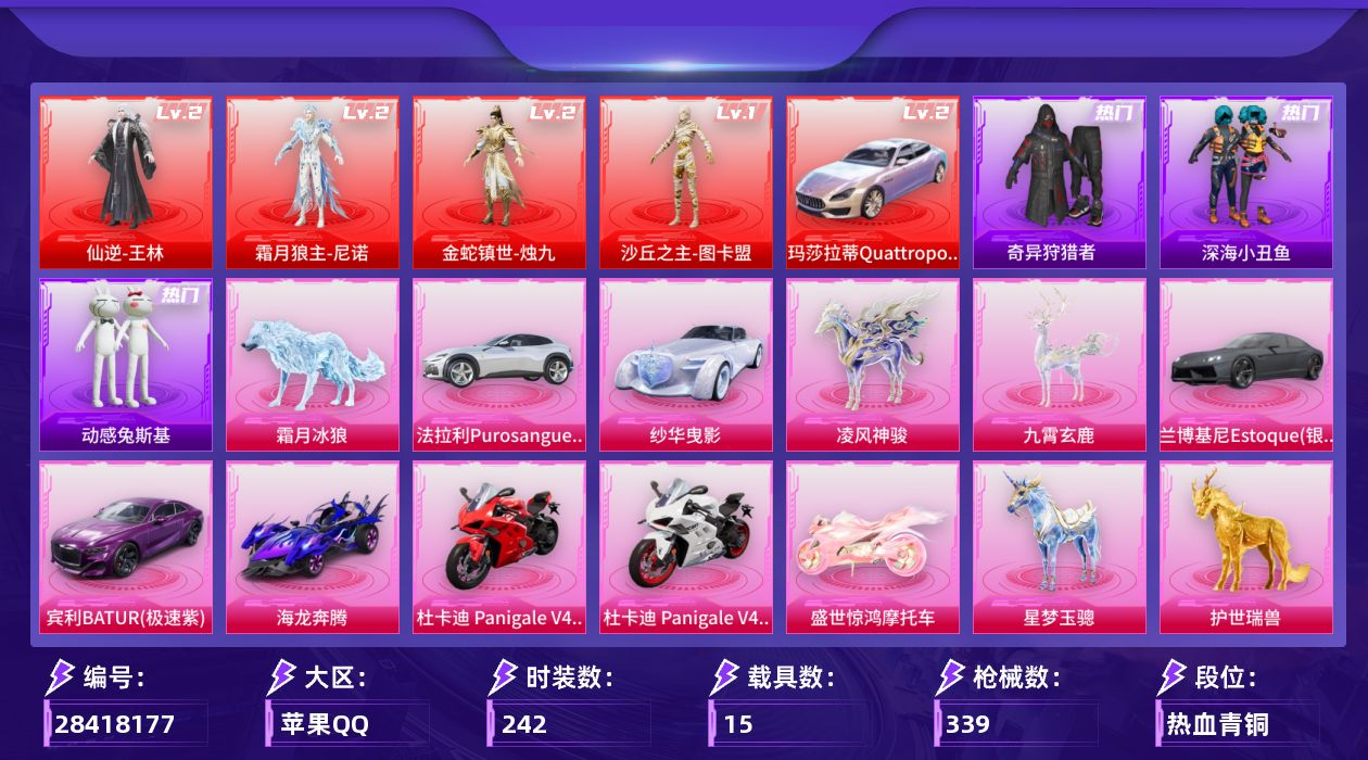 [28418177]苹果手Q-历史最高段位：卓越王牌10星-4神装-35粉装-26特效枪-15载具-19粉色飞行器-144950热力值-15王牌印记-242套装-339枪皮
【红色载具等级】：玛莎拉蒂Quattroporte（幻星粉）(二级)
【红色神装等级】：仙逆-王林(二级)，霜月狼主-尼诺(二级)，金蛇镇世-烛九(二级)，沙丘之主-图卡盟(一级)
【红色角色神装】：仙逆-王林，霜月狼主-尼诺，金蛇镇世-烛九，沙丘之主-图卡盟
【热门品类】：粉装-梦幻火箭，粉装-童趣迷兔，套装-浪漫天命，套装-深海小丑鱼，套装-小丑鱼，套装-奇异狩猎者，套装-暗夜行者，套装-动感兔斯基人偶服，角色-2B战斗服款，角色-2P战斗服款，套装-暗影哥特
【粉色套装】：角色-月亮公主联名款，粉装-数码大师，粉装-蝶舞迷情，粉装-梦幻火箭，粉装-天禅智恒，粉装-冰霜白皇，粉装-童趣迷兔，粉装-炙焰红王，粉装-星之彼岸，粉装-银龙傲海，粉装-骨龙祭渊，粉装-彩虹鹿灵，角色-洛天依，粉装-沙场疾风，粉装-黄伞悠悠，粉装-橘柚倾心，粉装-炙焰牛王，粉装-星夜魔法师，粉装-灵感创作师，粉装-旋转彩虹，粉装-冰川幽秘，粉装-冰川红玫，角色-水仙星，粉装-射星猎手，粉装-天衡星秤，角色-星云暗核，角色-萨利娅，角色-伏羲圣卦，粉装-幻影飞狐，角色-樱桃泡泡，粉装-光之祷告，角色-烬夜之誓，角色-月中灵，角色-李慕婉，角色-夜鸢箴言
【粉色枪皮等级】：UMP45-霜月狼主(三级)，AKM-梦之光华(五级)，SCAR-L-梦幻火箭(四级)，SCAR-L-青春物语(一级)，SCAR-L-金蛇镇世(三级)，M416-五爪金龙(三级)，M416-风花雪月(一级)，M416-超新星(九级)，M416-女娲灵识(一级)，M416-灵猫魔法师(一级)，AUG-星之彼岸(四级)，AUG-星梦奇缘(三级)，M762-鬼刀(四级)，AC-VAL-君莫笑(三级)，UMP45-相思残雪(一级)，P90-甜蜜草莓(五级)，P90-沙丘之主(三级)，Kar98K-巳巳如意(五级)，AWM-橘柚倾心(四级)，Mk14-盛世惊鸿(三级)，Mk14-福马献瑞(三级)，DBS-幻影飞狐(二级)，AA12-G-其乐融融(一级)，DP-28-豹影疾电(四级)，M338-仙逆(一级)，97MG-夜鸢箴言(一级)
【粉色载具】：玛莎拉蒂Quattroporte（