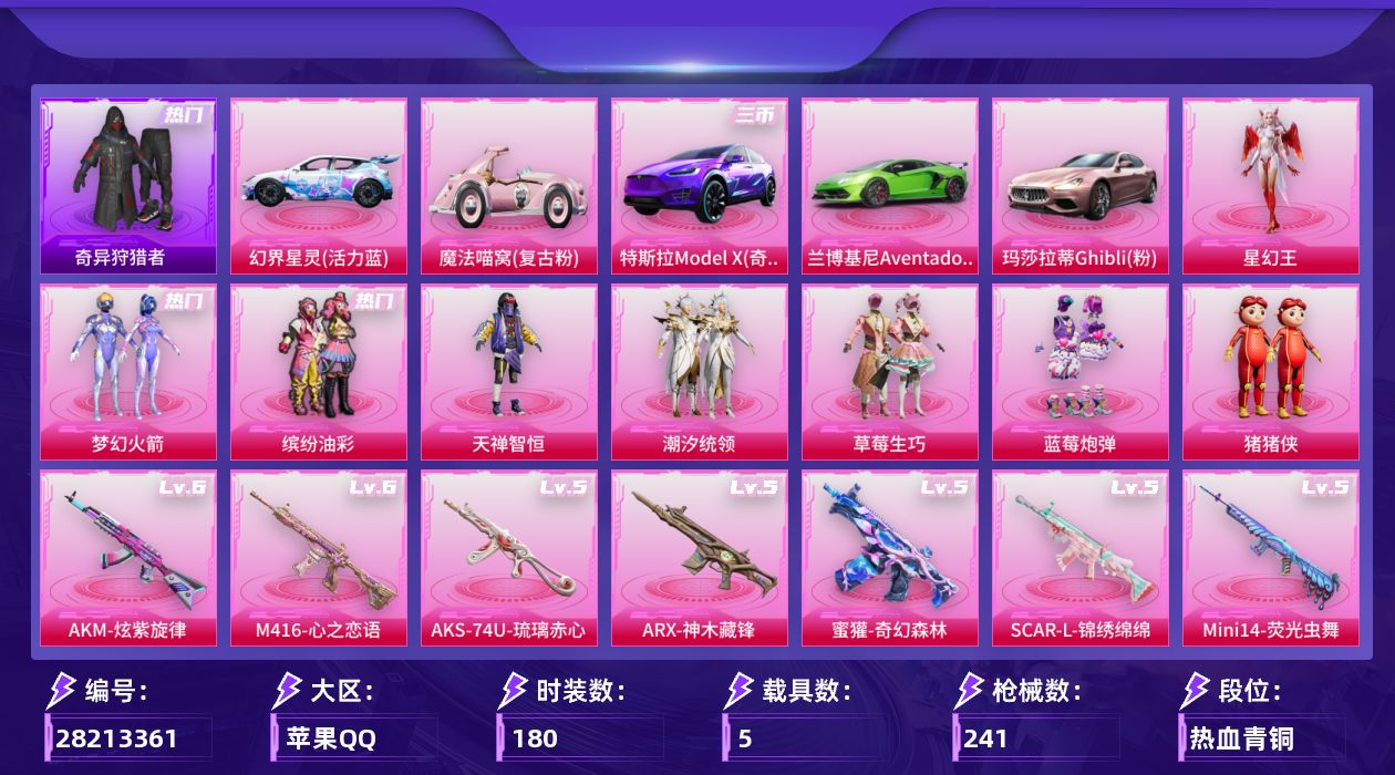 [28213361]苹果手Q-历史最高段位：无敌战神-9粉装-10特效枪-5载具-5粉色飞行器-86564热力值-13王牌印记-180套装-241枪皮
【热门品类】：粉装-梦幻火箭，粉装-缤纷油彩，套装-小丑鱼，套装-奇异狩猎者，套装-AG战队服，套装-潮萌小黄鸭，套装-暗影哥特
【粉色套装】：粉装-碎梦浮光，粉装-梦幻火箭，粉装-缤纷油彩，粉装-天禅智恒，粉装-潮汐统领，粉装-草莓生巧，粉装-蓝莓炮弹，玩偶服-猪猪侠，角色-星幻王
【粉色枪皮等级】：Vector-流风之羽(五级)，AKM-炫紫旋律(六级)，SCAR-L-锦绣绵绵(五级)，M416-心之恋语(六级)，蜜獾-奇幻森林(五级)，ARX-神木藏锋(五级)，汤姆逊-玉魄流云(三级)，AKS-74U-琉璃赤心(五级)，Kar98K-伏魔团(四级)，Mini14-荧光虫舞(五级)
【粉色载具】：特斯拉Model X（奇幻紫），兰博基尼Aventador SVJ（翡翠绿），幻界星灵（活力蓝），玛莎拉蒂Ghibli（粉），魔法喵窝（复古粉），僚机-萌兔起飞
【粉色枪皮】：Vector-流风之羽，AKM-炫紫旋律，SCAR-L-锦绣绵绵，M416-心之恋语，蜜獾-奇幻森林，ARX-神木藏锋，汤姆逊-玉魄流云，AKS-74U-琉璃赤心，Kar98K-伏魔团，Mini14-荧光虫舞
【粉色飞行器】：满月旋律飞行器，碎梦浮光飞行器，梦幻火箭飞行器，炫紫旋律飞行器，伏魔团飞行器
【粉色降落伞】：满月旋律降落伞，碎梦浮光降落伞，快乐主宰降落伞，百万伏特降落伞，梦幻火箭降落伞，伏魔团降落伞，心之恋语降落伞，荧光虫舞降落伞，阿狸红降落伞，激战未来降落伞，齐天大圣降落伞，海螺星光降落伞，猪猪侠降落伞，陈平安降落伞
【稀有套装】：套装-银辉夜曲，套装-流萤和鸣，套装-云水剑心，套装-破界重生，套装-破风疾驰，套装-极速领航，套装-樱桃速写，套装-甜橙彩绘，角色-寒烟柔，玩偶服-吾皇猫来袭，套装-鲛绡织梦，套装-皎白汐音，套装-沁蓝之约，套装-风纪星徽，套装-薄荷书签
【稀有枪皮】：AKM-四圣焕新，AKM-夜灯，AKM-奇异狩猎者，AKM-彩虹符号，AKM-折纸暴龙，AKM-灼热熔岩，AKM-百万伏特，AKM-萌趣颜团子，AKM-龙的传人，M16A4-幻世战舞者，M16A4-甜心亚梦，M16A4-红色方程式，M16A4-蓝色火焰，SCAR-L-扶摇飞仙
