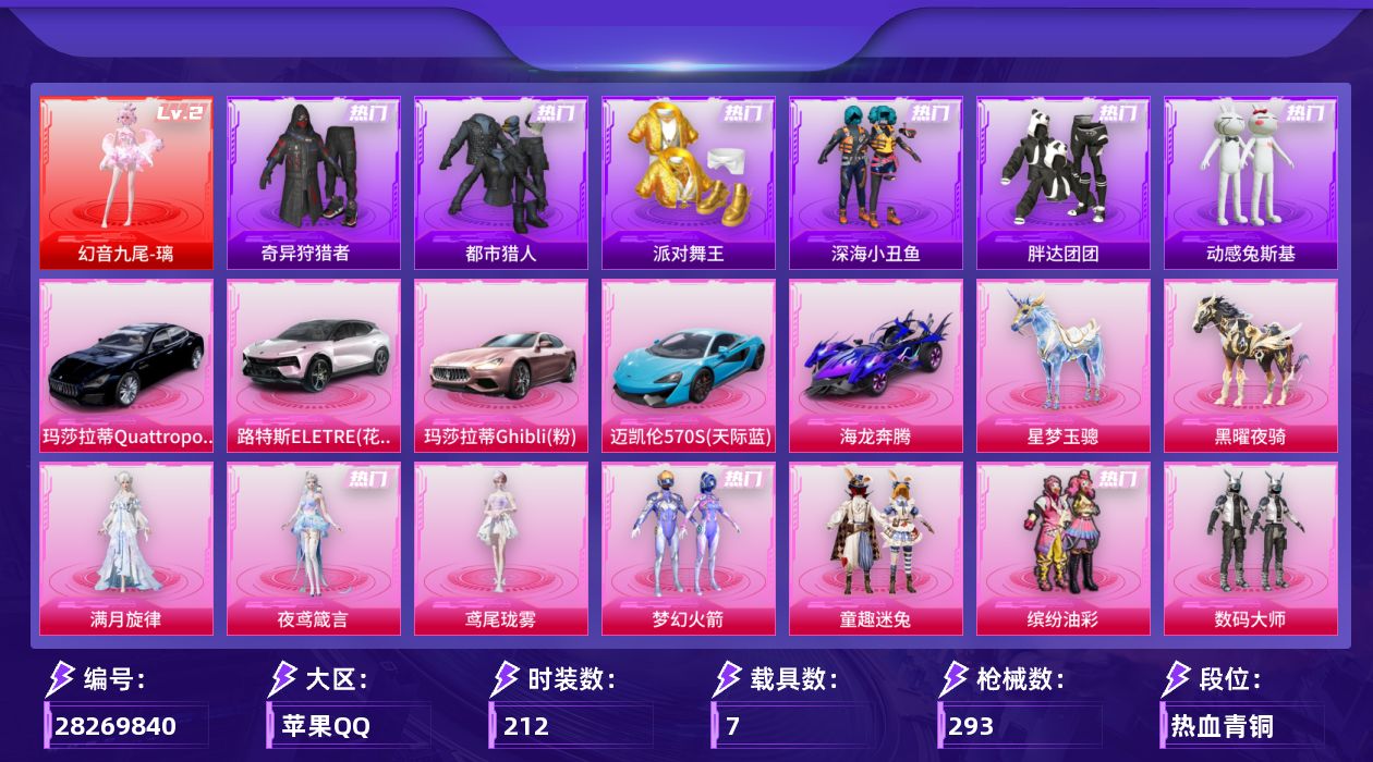 [28269840]苹果手Q-历史最高段位：超级王牌11星-1神装-25粉装-13特效枪-7载具-9粉色飞行器-108392热力值-16王牌印记-212套装-293枪皮
【红色神装等级】：幻音九尾-璃(二级)
【红色角色神装】：幻音九尾-璃
【热门品类】：粉装-梦幻火箭，粉装-童趣迷兔，粉装-缤纷油彩，套装-浪漫天命，套装-都市猎人，套装-派对舞王，套装-深海小丑鱼，套装-奇异狩猎者，套装-胖达团团，套装-金羽特工，套装-暗夜行者，套装-动感兔斯基人偶服，套装-龟仙人，套装-潮萌小黄鸭，套装-暗影哥特
【粉色套装】：角色-满月旋律，粉装-数码大师，粉装-宝贝奶油派，粉装-天使彩虹糖，粉装-梦幻火箭，粉装-缤纷油彩，粉装-冰霜白皇，粉装-童趣迷兔，粉装-炙焰红王，粉装-星之彼岸，粉装-蜜桃特工，粉装-彩虹鹿灵，粉装-山涧鹿灵，粉装-橘柚倾心，粉装-赤焰黑爵，粉装-星夜魔法师，粉装-霁雪冰心，粉装-冰川粉黛，粉装-冰川红玫，粉装-霞光圣骑，粉装-暗夜鎏金，角色-圣堂之誓，粉装-星穹咏叹调，角色-鸢尾珑雾，角色-夜鸢箴言
【粉色枪皮等级】：AKM-甜心宝贝(七级)，AKM-满月旋律(二级)，SCAR-L-童趣迷兔(七级)，M416-心之恋语(七级)，AUG-全息游灵(七级)，蜜獾-奇幻森林(五级)，UMP45-萌骑冒险(五级)，汤姆逊-玉魄流云(一级)，P90-沙丘之主(三级)，Kar98K-巳巳如意(五级)，Mk14-福马献瑞(五级)，AA12-G-其乐融融(五级)，M338-仙逆(三级)
【粉色载具】：路特斯ELETRE（花绽灰），玛莎拉蒂Quattroporte（夜幕蓝），玛莎拉蒂Ghibli（粉），迈凯伦570S（天际蓝），海龙奔腾，星梦玉骢，黑曜夜骑
【粉色枪皮】：AKM-甜心宝贝，AKM-满月旋律，SCAR-L-童趣迷兔，M416-心之恋语，AUG-全息游灵，蜜獾-奇幻森林，UMP45-萌骑冒险，汤姆逊-玉魄流云，P90-沙丘之主，Kar98K-巳巳如意，Mk14-福马献瑞，AA12-G-其乐融融，M338-仙逆
【粉色飞行器】：满月旋律飞行器，春暖花开飞行器，暗翼战神飞行器，天之羽翼飞行器，幻海精灵飞行器，云梦轻舟飞行器，冰狼掠影飞行器，星罗盘飞行器，幻光九尾飞行器
【粉色降落伞】：满月旋律降落伞，幻影战神降落伞，百万伏特降落伞，未来战士降落伞，粉色回忆降落伞，甜心宝贝降落伞