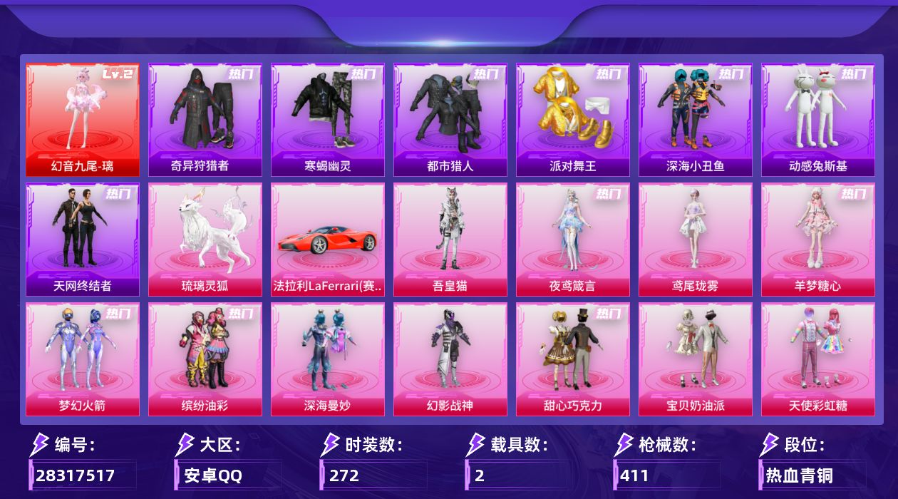 [28317517]安卓手Q-历史最高段位：传奇王牌23星-1神装-16粉装-25特效枪-2载具-9粉色飞行器-131245热力值-21王牌印记-272套装-411枪皮
【红色神装等级】：幻音九尾-璃(二级)
【红色角色神装】：幻音九尾-璃
【热门品类】：粉装-梦幻火箭，粉装-缤纷油彩，套装-寒蝎幽灵，套装-浪漫天命，套装-都市猎人，套装-派对舞王，套装-深海小丑鱼，套装-小丑鱼，套装-奇异狩猎者，套装-天网终结者，套装-忍者信条，套装-动感兔斯基人偶服，套装-AG战队服，套装-龟仙人，套装-暗影哥特，角色-Mark.06
【粉色套装】：粉装-深海曼妙，粉装-幻影战神，粉装-甜心巧克力，粉装-宝贝奶油派，粉装-天使彩虹糖，粉装-梦幻火箭，粉装-缤纷油彩，粉装-绚金战神，粉装-飒粉甜心，粉装-暖暖奶龙，套装-创世·救赎，粉装-星穹咏叹调，角色-羊梦糖心，角色-鸢尾珑雾，角色-夜鸢箴言，角色-吾皇猫
【粉色枪皮等级】：AKM-梦之光华(七级)，SCAR-L-锦绣绵绵(五级)，SCAR-L-云端童话(四级)，M416-风花雪月(六级)，M416-至情至圣(九级)，GROZA-幻音九尾(三级)，AUG-超新星(五级)，AUG-暖羊咩咩(五级)，蜜獾-奇幻森林(五级)，ACE32-百变纱华(三级)，UMP45-恐龙拽拽(七级)，UMP45-量子极限(三级)，UMP45-萌骑冒险(五级)，汤姆逊-玉魄流云(五级)，野牛-吾皇猫(三级)，AKS-74U-琉璃赤心(五级)，P90-诸神·破晓(五级)，Kar98K-巳巳如意(五级)，Mk14-福马献瑞(五级)，AS50-林七夜(五级)，AA12-G-其乐融融(五级)，DP-28-豹影疾电(五级)，97MG-夜鸢箴言(三级)，破片手榴弹-贪吃小熊(七级)
【粉色载具】：法拉利LaFerrari（赛车红），琉璃灵狐
【粉色枪皮】：AKM-梦之光华，SCAR-L-锦绣绵绵，SCAR-L-云端童话，M416-风花雪月，M416-至情至圣，GROZA-幻音九尾，AUG-超新星，AUG-暖羊咩咩，蜜獾-奇幻森林，ACE32-百变纱华，UMP45-恐龙拽拽，UMP45-量子极限，UMP45-萌骑冒险，汤姆逊-玉魄流云，野牛-吾皇猫，AKS-74U-琉璃赤心，P90-诸神·破晓，Kar98K-巳巳如意，Mk14-福马献瑞，AS50-林七夜，AA12-G-其乐融融，D