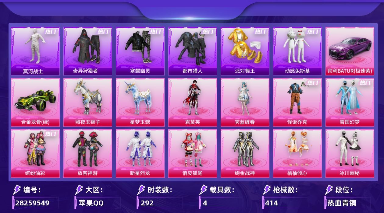 [28259549]苹果手Q-历史最高段位：无敌战神-17粉装-19特效枪-4载具-7粉色飞行器-134485热力值-20王牌印记-292套装-414枪皮
【热门品类】：粉装-怪诞乔克，粉装-雪国幻梦，粉装-缤纷油彩，套装-寒蝎幽灵，套装-浪漫天命，套装-都市猎人，套装-冥河战士，套装-派对舞王，套装-小丑鱼，套装-奇异狩猎者，套装-动感兔斯基人偶服，角色-忠猛周仓，套装-龟仙人，套装-暗影哥特，大砍刀-青龙偃月刀，撬棍-龙胆亮银枪，熔岩游骑兵连帽夹克，套装-红熊茄茄
【粉色套装】：粉装-怪诞乔克，粉装-雪国幻梦，粉装-缤纷油彩，粉装-放客神游，粉装-新星烈龙，粉装-俏皮狐尾，粉装-绚金战神，粉装-橘柚倾心，粉装-冰川幽秘，角色-呆萌星弥，粉装-未来歌姬，角色-星云暗核，粉装-镜光幻境，角色-萨利娅，粉装-幻彩电音，角色-霁蓝缠春，角色-君莫笑
【粉色枪皮等级】：AKM-梦之光华(七级)，AKM-绿萝繁花(五级)，SCAR-L-天蓬元帅(九级)，M416-心之恋语(七级)，AUG-南国舞曲(三级)，AUG-星梦奇缘(六级)，AC-VAL-君莫笑(五级)，ACE32-萌骑漫游(五级)，Vector-流风之羽(五级)，汤姆逊-玉魄流云(五级)，AKS-74U-森灵之息(五级)，P90-金丰海韵(七级)，Kar98K-巳巳如意(五级)，Mk14-福马献瑞(五级)，AA12-G-其乐融融(五级)，DP-28-豹影疾电(五级)，MG3-梦幻舞会(七级)，烟雾弹-丁香清露(五级)，破片手榴弹-贪吃小熊(七级)
【粉色载具】：宾利BATUR（极速紫），合金龙骨（绿），照夜玉狮子，星梦玉骢
【粉色枪皮】：AKM-梦之光华，AKM-绿萝繁花，SCAR-L-天蓬元帅，M416-心之恋语，AUG-南国舞曲，AUG-星梦奇缘，AC-VAL-君莫笑，ACE32-萌骑漫游，Vector-流风之羽，汤姆逊-玉魄流云，AKS-74U-森灵之息，P90-金丰海韵，Kar98K-巳巳如意，Mk14-福马献瑞，AA12-G-其乐融融，DP-28-豹影疾电，MG3-梦幻舞会，烟雾弹-丁香清露，破片手榴弹-贪吃小熊
【粉色飞行器】：炫彩糖果飞行器，阿狸红飞行器，镜光幻境飞行翼，彩虹独角兽飞行器，圣域金龙飞行器，暮色之舞飞行器
【粉色降落伞】：绝对恒星降落伞，灰烬之翎降落伞，破风疾驰降落伞，百万伏特降落伞，未来战士降落伞，星之