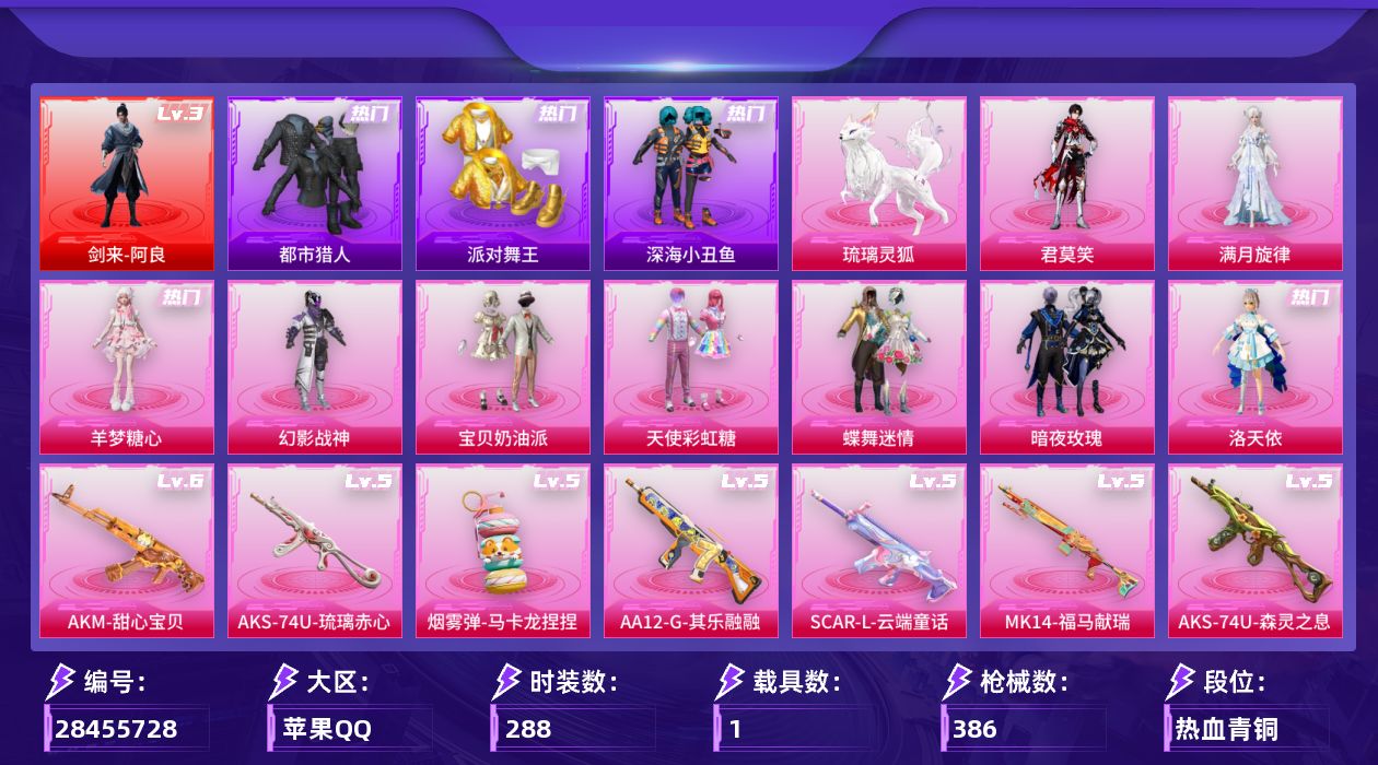 [28455728]苹果手Q-历史最高段位：无敌战神-1神装-9粉装-17特效枪-1载具-5粉色飞行器-119257热力值-14王牌印记-288套装-386枪皮
【红色神装等级】：剑来-阿良(三级)
【红色角色神装】：剑来-阿良
【热门品类】：套装-太空漫步，套装-都市猎人，套装-派对舞王，套装-深海小丑鱼，套装-小丑鱼，套装-忍者信条，套装-暗夜之虎，套装-龟仙人，套装-暗影哥特，套装-萌熊伴侣，套装-软软马卡龙，M416-星际漫游
【粉色套装】：角色-满月旋律，粉装-幻影战神，粉装-宝贝奶油派，粉装-天使彩虹糖，粉装-蝶舞迷情，粉装-暗夜玫瑰，角色-洛天依，角色-羊梦糖心，角色-君莫笑
【粉色枪皮等级】：AKM-甜心宝贝(六级)，AKM-满月旋律(一级)，SCAR-L-云端童话(五级)，M416-心之恋语(五级)，GROZA-镜光银凌(五级)，GROZA-幻音九尾(三级)，AUG-星之彼岸(五级)，UMP45-萌骑冒险(四级)，Vector-流风之羽(五级)，汤姆逊-玉魄流云(三级)，AKS-74U-森灵之息(五级)，AKS-74U-琉璃赤心(五级)，Kar98K-巳巳如意(五级)，Mk14-福马献瑞(五级)，AA12-G-其乐融融(五级)，DP-28-豹影疾电(五级)，烟雾弹-马卡龙捏捏(五级)
【粉色载具】：琉璃灵狐
【粉色枪皮】：AKM-甜心宝贝，AKM-满月旋律，SCAR-L-云端童话，M416-心之恋语，GROZA-镜光银凌，GROZA-幻音九尾，AUG-星之彼岸，UMP45-萌骑冒险，Vector-流风之羽，汤姆逊-玉魄流云，AKS-74U-森灵之息，AKS-74U-琉璃赤心，Kar98K-巳巳如意，Mk14-福马献瑞，AA12-G-其乐融融，DP-28-豹影疾电，烟雾弹-马卡龙捏捏
【粉色飞行器】：炫彩糖果飞行器，满月旋律飞行器，终晖之翼飞行器，云梦轻舟飞行器，幻光九尾飞行器
【粉色降落伞】：满月旋律降落伞，灰烬之翎降落伞，碎梦浮光降落伞，破风疾驰降落伞，快乐主宰降落伞，幻影战神降落伞，甜心宝贝降落伞，至尊龙雀降落伞，春暖花开降落伞，天启纪元降落伞，四圣焕新降落伞，暗夜玫瑰降落伞，洛神天依降落伞，仲夏莫吉托降落伞，炫彩糖果降落伞，罪夜之冕降落伞，天马神君降落伞，夜鸢箴言降落伞，神印王座降落伞，吾皇猫降落伞，幻音九尾降落伞，林七夜降落伞
【稀有套装】：套装-龟仙人，套