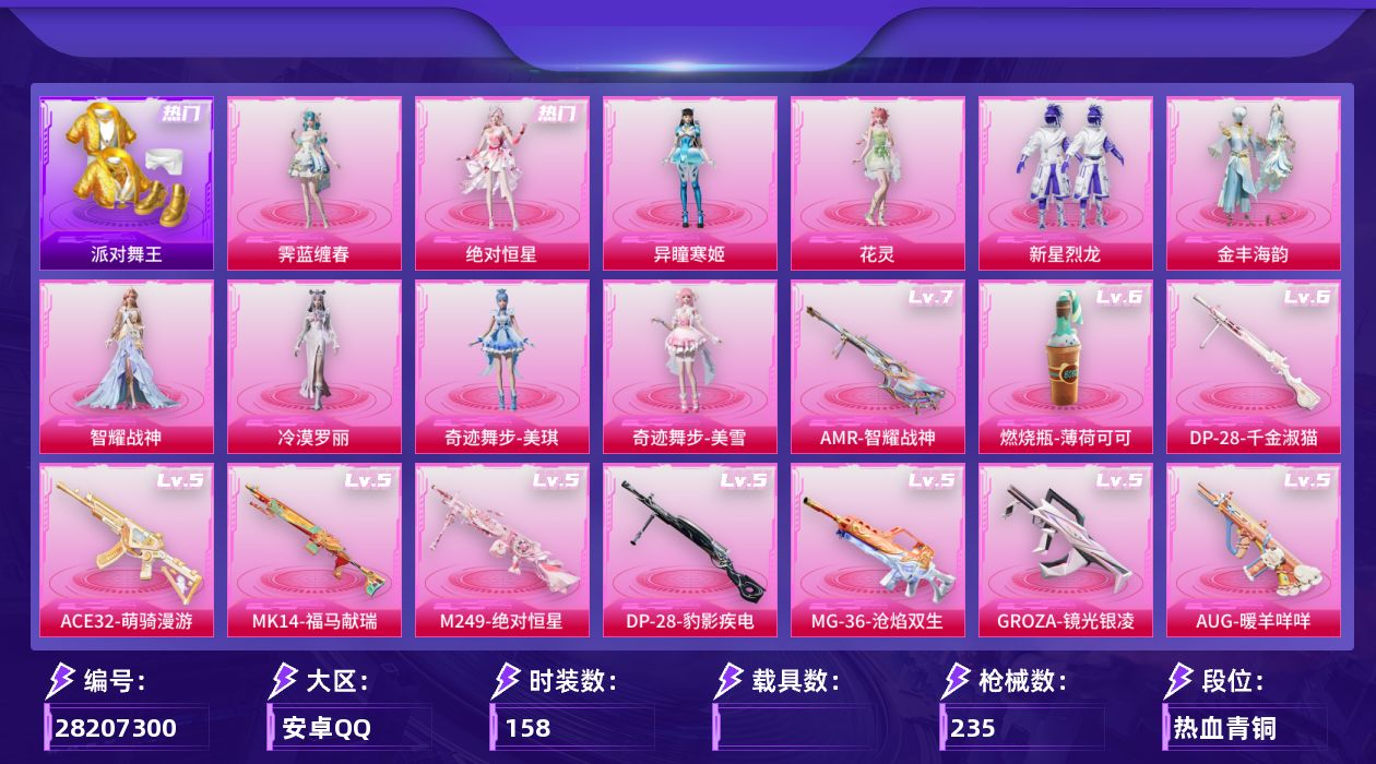 [28207300]安卓手Q-10粉装-15特效枪-3粉色飞行器-70474热力值-8王牌印记-158套装-235枪皮
【热门品类】：套装-浪漫天命，套装-派对舞王，套装-金羽特工，套装-龟仙人
【粉色套装】：角色-绝对恒星，粉装-新星烈龙，粉装-金丰海韵，角色-智耀战神，角色-冷漠罗丽，角色-奇迹舞步 美琪，角色-奇迹舞步 美雪，角色-花灵，角色-异瞳寒姬，角色-霁蓝缠春
【粉色枪皮等级】：GROZA-镜光银凌(五级)，AUG-暖羊咩咩(五级)，ACE32-萌骑漫游(五级)，UMP45-量子极限(五级)，AKS-74U-森灵之息(二级)，Kar98K-巳巳如意(五级)，Mk14-甜梦熊击(五级)，Mk14-福马献瑞(五级)，AMR-智耀战神(七级)，AA12-G-其乐融融(三级)，M249-绝对恒星(五级)，DP-28-千金淑猫(六级)，DP-28-豹影疾电(五级)，MG-36-沧焰双生(五级)，燃烧瓶-薄荷可可(六级)
【粉色枪皮】：GROZA-镜光银凌，AUG-暖羊咩咩，ACE32-萌骑漫游，UMP45-量子极限，AKS-74U-森灵之息，Kar98K-巳巳如意，Mk14-甜梦熊击，Mk14-福马献瑞，AMR-智耀战神，AA12-G-其乐融融，M249-绝对恒星，DP-28-千金淑猫，DP-28-豹影疾电，MG-36-沧焰双生，燃烧瓶-薄荷可可
【粉色飞行器】：绝对恒星飞行器，炫彩糖果飞行器，繁龙极客飞行器
【粉色降落伞】：绝对恒星降落伞，垂柳戏鸭降落伞，音爆索尼克降落伞，拂晓神骑降落伞，夜幕颂歌降落伞，千金淑猫降落伞，樱桃泡泡降落伞，星穹咏叹调降落伞，幻彩电音降落伞，时光之吻降落伞，智趣喵喵降落伞，绯穹魔姬降落伞，喜羊羊与灰太狼降落伞，异瞳寒姬降落伞，极意拳锋降落伞，炫彩糖果降落伞
【稀有套装】：套装-龟仙人，套装-巳巳如意，套装-超能元气，角色-超感刻度，角色-甜心蒙太奇，套装-雪国风尚，套装-炫彩糖果，套装-马上来财，套装-其乐融融，套装-恋语绒绒，套装-糖糖葫芦，套装-青团波波，角色-都市丽猫，角色-摩登魅猫，角色-俏兔智灵，套装-燕燕于飞，套装-鱼渊荷华，套装-粉恋花，套装-紫幽梦，套装-蓝冰羽，套装-星渊小夜曲，套装-霓虹热舞，套装-彩虹兔，套装-云朵鹅，套装-雪绒豹，套装-蜜露汐语，套装-蓝海鲸歌，套装-朱霞炽焰，套装-凌霄紫焰，套装-擎苍青焰，玩偶服-懒羊羊，角