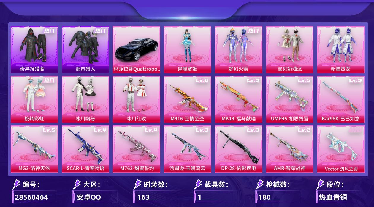 [28560464]【2253】163套装/枪械11/装备236/载具1/战备110/王牌印记8/热力值57992/梦幻火箭背包(1级)/甜心宝贝背包(3级)/甜心宝贝背包(2级)/甜心宝贝背包(1级)/百万伏特背包(3级)/百万伏特背包(2级)/百万伏特背包(1级)/幻影战神背包(3级)/幻影战神背包(2级)/幻影战神背包(1级)/深海小丑鱼背包(2级)/深海小丑鱼背包(1级)/甜蜜誓约背包(2级)/花间之火背包(1级)/梦幻火箭头盔(1级)/甜心宝贝头盔(3级)/甜心宝贝头盔(2级)/甜心宝贝头盔(1级)/百万伏特头盔(2级)/幻影战神头盔(3级)/深海小丑鱼头盔(2级)/梦幻火箭(新101)/浪漫天命/都市猎人/奇异狩猎者/忍者信条/暗夜行者/AG战队服/潮萌小黄鸭/暗影哥特/浪漫波比/熔岩游骑兵连帽夹克/四级SCARL青春物语/八级M416至情至圣/四级M762甜蜜誓约/五级UMP45相思残雪/五级Vector流风之羽/三级汤姆逊玉魄流云/五级Kar98K巳巳如意/五级MK14福马献瑞/二级AMR智耀战神/三级DP28豹影疾电/五级MG3洛神天依/玛莎拉蒂Quattroporte(夜幕蓝)/灰烬之翎降落伞/幻影战神降落伞/百万伏特降落伞/甜心宝贝降落伞/星之彼岸降落伞/相思残雪降落伞/洛神天依降落伞/垂柳戏鸭降落伞/彩虹甜喵降落伞/特战灵喵降落伞/SCARL青春物语/M416至情至圣/M762甜蜜誓约/UMP45相思残雪/Vector流风之羽/汤姆逊玉魄流云/Kar98K巳巳如意/MK14福马献瑞/AMR智耀战神/DP28豹影疾电/MG3洛神天依/SS15特训/SS16特训/SS17特训/SS18特训/SS19特训/SS20特训/SS21特训/SS22特训/SS23特训/SS26特训/SS27特训/SS28特训/SS29特训/光之冒险/军械专家/吉莉礼服/夏日音浪/幻世战舞者/幻影武者/怒火燎原/战地督导/探宝勇士/朋克治安官/极速红龙/柠萌假日/森林游猎者/沙漠兵团/海上生明月/海岛探路者/湖蓝色名流/滨海假日/滨海厨神/烈火街头/热血青春/热血骑手/燃烧卡路里/牛气冲天/牛气满满/特战装甲/特殊使命/狂战萌兔/狂沙舞者/猎鹰/猛禽/玉兔迎春/王牌教练/甜蜜告白/白熊同盟/白色伏地魔/破晓战魂/破蛋小黄鸡/福星高照/空岛之星/突袭者/竞技名士/竞技达人朋克/缤纷果语/耀眼新