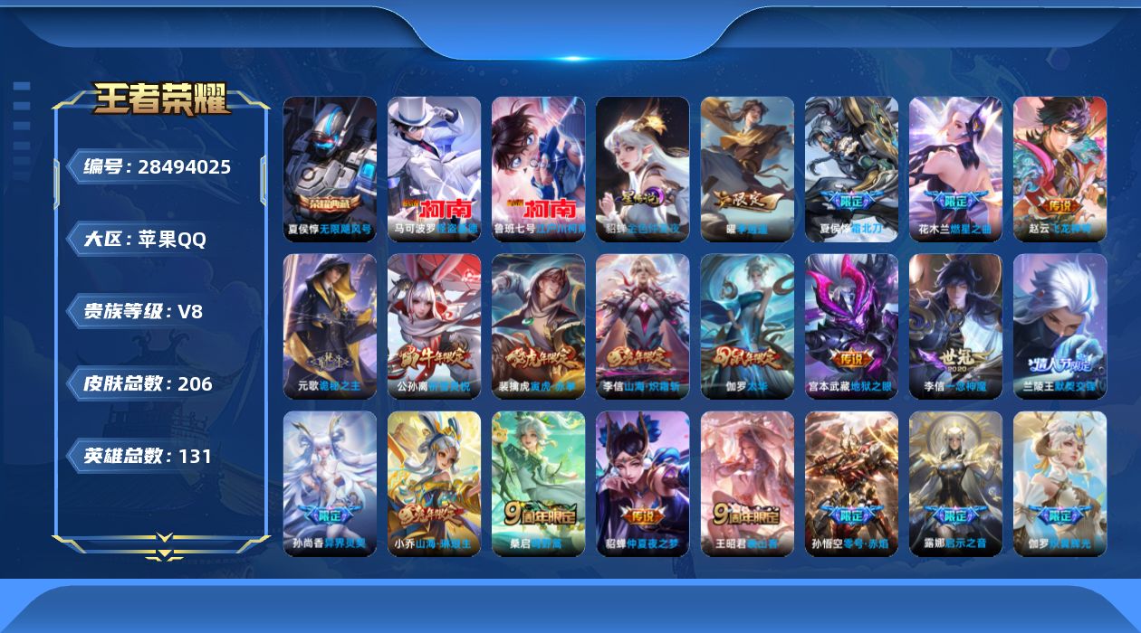 [28494025]金色仲夏夜，苹果Q-V8-至尊星耀III段位-130英雄-206皮肤-1典藏皮肤-2珍品传说-22传说-86史诗
【英雄全皮】：卢雅那全皮
【荣耀典藏】：夏侯惇-无限飓风号
【珍品传说】：鲁班七号-江户川柯南，马可波罗-怪盗基德
【传说皮肤】：赵云-飞龙神将，元歌-诡秘之主，王昭君-映山客，桑启-鸣野蒿，夏侯惇-霜北刀，花木兰-燃星之曲，伽罗-炽翼辉光，小乔-山海琳琅生，李信-山海炽霜斩，露娜-启示之音，裴擒虎-寅虎赤拳，孙尚香-异界灵契，曜-李逍遥 ，兰陵王-默契交锋，公孙离-祈雪灵祝，虞姬-启明星使，孙悟空-零号赤焰，李信-一念神魔，伽罗-太华，张良-黄金白羊座，貂蝉-仲夏夜之梦，宫本武藏-地狱之眼
【限定皮肤】：夏侯惇-霜北刀，姜子牙-天穹之誓，李白-谪仙醉月，狄仁杰-阴阳师，廉颇-寅虎御盾，小乔-山海琳琅生，赵云-皇家上将，赵云-百木心枪，墨子-神迹守卫，妲己-时之彼端，孙尚香-蔷薇恋人，孙尚香-异界灵契，鲁班七号-乒乒小将，庄周-高山流水，孙膑-天狼运算者，孙膑-寅虎展翼，芈月-白晶晶，吕布-御风骁将，元歌-云间偶戏，甄姬-落雪兰心，曹操-天狼征服者，典韦-岱宗，马可波罗-逐梦之星，狄仁杰-魔术师，狄仁杰-万华元夜，达摩-沙漠行僧，项羽-海滩派对，项羽-霸王别姬，老夫子-醍醐杖，老夫子-航海奇遇记，关羽-冰锋战神，安琪拉-魔法小厨娘，程咬金-演武夺筹，露娜-启示之音，韩信-逐梦之影，韩信-飞衡，兰陵王-默契交锋，花木兰-默契交锋，花木兰-燃星之曲，孙悟空-至尊宝，孙悟空-零号赤焰，孙悟空-孙行者，牛魔-奔雷神使，后羿-如梦令，虞姬-霸王别姬，虞姬-启明星使，钟馗-驱傩正仪，杨玉环-寅虎心曲，干将莫邪-冰霜恋舞曲，蔡文姬-奇迹圣诞，东皇太一-逐梦之光，鬼谷子-原初探秘者，大乔-白鹤梁神女，苏烈-千军破阵，弈星-混沌棋，公孙离-蜜橘之夏，公孙离-祈雪灵祝，沈梦溪-星空之诺，沈梦溪-大漠名商，明世隐-疑决卦，裴擒虎-寅虎赤拳，狂铁-御狮，李信-山海炽霜斩，伽罗-太华，伽罗-天狼溯光者，伽罗-炽翼辉光，盾山-御銮，猪八戒-猪悟能，上官婉儿-梁祝，上官婉儿-天狼绘梦者，嫦娥-如梦令，曜-李逍遥，西施-至美乘鲤谣，鲁班大师-探海日志，桑启-海盐诗旅，沈梦溪-龙舞盛年，镜-青焰无极
【年限皮肤】：伽罗-太华，典韦-岱宗，韩信-飞衡，公孙离-祈雪灵祝，吕布-御风骁将，牛
