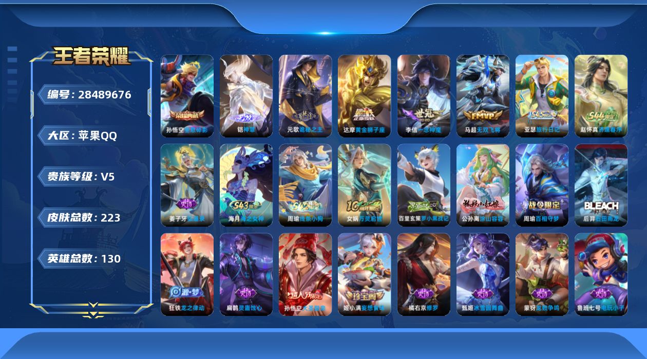 [28489676]苹果Q-V5-至尊星耀V段位-129英雄-223皮肤-1典藏皮肤-1无双-4传说-57史诗
【荣耀典藏】：孙悟空-全息碎影
【无双皮肤】：铠-神罪
【传说皮肤】：元歌-诡秘之主，马超-无双飞将，李信-一念神魔，达摩-黄金狮子座
【限定皮肤】：姜子牙-天穹之誓，狄仁杰-阴阳师，赵云-皇家上将，孙尚香-蔷薇恋人，庄周-高山流水，高渐离-死亡摇滚，阿轲-迷踪丽影，夏侯惇-朔风刀，狄仁杰-魔术师，狄仁杰-万华元夜，达摩-沙漠行僧，项羽-海滩派对，老夫子-醍醐杖，程咬金-演武夺筹，刘邦-夺宝奇兵，兰陵王-金庭之子，孙悟空-大圣娶亲，牛魔-御旌，李元芳-银河之约，李元芳-云中旅人，钟馗-驱傩正仪，鬼谷子-原初探秘者，鬼谷子-五谷丰年，苏烈-千军破阵，百里玄策-原初追逐者，弈星-混沌棋，沈梦溪-星空之诺，沈梦溪-大漠名商，明世隐-疑决卦，裴擒虎-李小龙，裴擒虎-擒涛扼浪，狂铁-御狮，米莱狄-御霄，盾山-御銮，鲁班大师-探海日志，桑启-海盐诗旅，张良-古海寻踪，蒙恬-荣光圣徽，鬼谷子-天穹祈灯，姬小满-妄想食味，沈梦溪-龙舞盛年
【赛季限定】：狂铁-御狮，米莱狄-御霄，牛魔-御旌，盾山-御銮，夏侯惇-朔风刀，弈星-混沌棋，明世隐-疑决卦，老夫子-醍醐杖，鬼谷子-原初探秘者，狄仁杰-万华元夜，程咬金-演武夺筹，钟馗-驱傩正仪，苏烈-千军破阵，达摩-沙漠行僧，兰陵王-金庭之子，沈梦溪-大漠名商，李元芳-云中旅人，桑启-海盐诗旅，裴擒虎-擒涛扼浪，鲁班大师-探海日志，张良-古海寻踪，鬼谷子-天穹祈灯，姜子牙-天穹之誓，东皇太一-噬灭天穹，太乙真人-谧流熔炉，钟馗-虚灵犬护，甄姬-逆浪荇歌，亚瑟-荣光之誓，百里玄策-原初追逐者，蒙恬-荣光圣徽
【战令限定】：李元芳-银河之约，沈梦溪-星空之诺，阿轲-迷踪丽影，刘邦-夺宝奇兵，周瑜-百相守梦，孙策-百相守梦，周瑜-线条小狗，海月-海之女神，赵怀真-逢春序，亚瑟-旅行日记
【史诗皮肤】：亚瑟-旅行日记，赵怀真-逢春序，姜子牙-弘道录，海月-海之女神，周瑜-线条小狗，女娲-万灵启世，百里玄策-罗小黑战记，公孙离-涂山容容，周瑜-百相守梦，后羿-石田雨龙，扁鹊-灵蛊蚀心，狂铁-龙之律动，弈星-万物之道，姬小满-妄想食味，蒙恬-荣光圣徽，鬼谷子-五谷丰年，司马懿-暗渊魔法，庄周-高山流水，杨戬-天秀启明，蒙犽-龙鼓争鸣，裴擒虎-李小龙，百里玄策-原