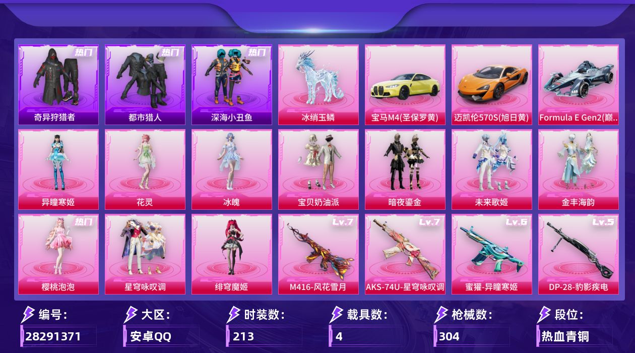 [28291371]安卓手Q-历史最高段位：传奇王牌12星-10粉装-11特效枪-4载具-10粉色飞行器-96369热力值-7王牌印记-213套装-304枪皮
【热门品类】：套装-浪漫天命，套装-都市猎人，套装-深海小丑鱼，套装-奇异狩猎者，套装-龟仙人，套装-暗影哥特，套装-糯粉咩咩，角色-8号机，角色-Mark.06，熔岩游骑兵连帽夹克
【粉色套装】：粉装-宝贝奶油派，粉装-暗夜鎏金，粉装-未来歌姬，粉装-金丰海韵，角色-樱桃泡泡，粉装-星穹咏叹调，角色-绯穹魔姬，角色-花灵，角色-冰魄，角色-异瞳寒姬
【粉色枪皮等级】：SCAR-L-魔童闹海 哪吒(三级)，M416-风花雪月(七级)，蜜獾-异瞳寒姬(六级)，Vector-流风之羽(一级)，AKS-74U-星穹咏叹调(七级)，Kar98K-巳巳如意(五级)，Mk14-甜梦熊击(五级)，Mk14-福马献瑞(一级)，DP-28-豹影疾电(五级)，MG3-辉羽雀灵(三级)，燃烧瓶-薄荷可可(四级)
【粉色载具】：宝马M4（圣保罗黄），迈凯伦570S（旭日黄），Formula E Gen2（巅峰兰），冰绡玉鳞
【粉色枪皮】：SCAR-L-魔童闹海 哪吒，M416-风花雪月，蜜獾-异瞳寒姬，Vector-流风之羽，AKS-74U-星穹咏叹调，Kar98K-巳巳如意，Mk14-甜梦熊击，Mk14-福马献瑞，DP-28-豹影疾电，MG3-辉羽雀灵，燃烧瓶-薄荷可可
【粉色飞行器】：炫彩糖果飞行器，翩跹演武飞行器，圣域金龙飞行器，时光之吻飞行器，终晖之翼飞行器，灵猫魔法师飞行器，飞天猪飞行器，极意拳锋飞行器
【粉色降落伞】：百万伏特降落伞，甜心宝贝降落伞，星之彼岸降落伞，洛神天依降落伞，垂柳戏鸭降落伞，翩跹演武降落伞，旋转彩虹降落伞，暗夜鎏金降落伞，第五大道降落伞，未来歌姬降落伞，炫光之旅降落伞，圣堂之誓降落伞，猪猪侠降落伞，繁龙极客降落伞，霓虹漫游降落伞，创世·救赎降落伞，临安公主降落伞，鬼刀降落伞，月下星之子降落伞，樱桃泡泡降落伞，圣域龙灵降落伞，星穹咏叹调降落伞，荧海星豚降落伞，喜羊羊与灰太狼降落伞，魔童闹海 哪吒降落伞，异瞳寒姬降落伞，炫彩糖果降落伞
【稀有套装】：套装-龟仙人，套装-巳巳如意，套装-小鸟芋圆，套装-雪国风尚，套装-炫彩糖果，套装-马上来财，套装-恋语绒绒，套装-冰河战士，套装-雏菊兔兔，套装-萝兰蝴蝶，角色-多纳泰罗，