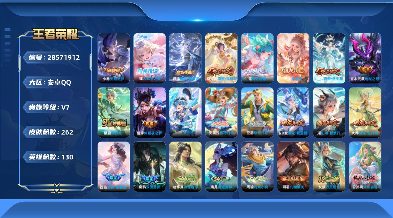 []V7 1典藏 2珍品传说 7传说 130英雄 262皮肤 可二次 可修改实名 女号 
【稀有英雄】敖隐(小龙人),大司命,韩信(韩跳跳),夏洛特(夏师傅),艾琳,橘右京(橘子),娜可露露(鸟人),不知火舞,赵云,金蝉(唐僧),戈娅
【荣耀水晶】天鹅之梦(小乔典藏)
【珍品传说】器