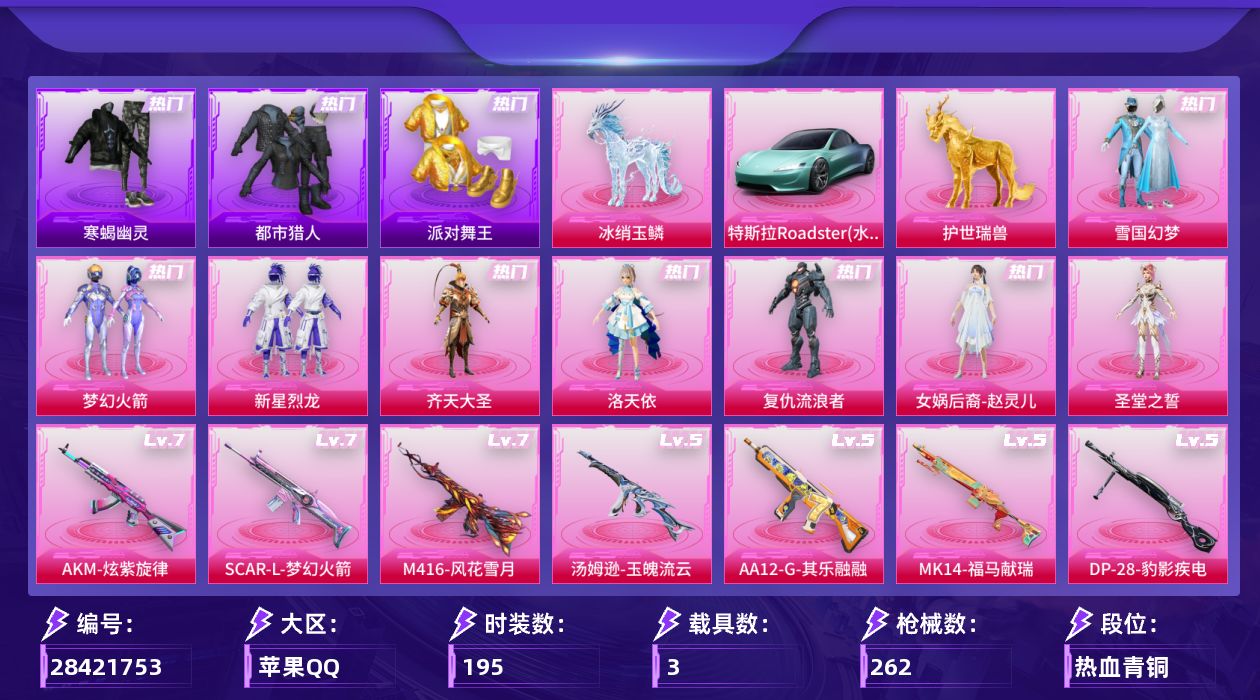 [28421753]苹果手Q-历史最高段位：超级王牌13星-8粉装-10特效枪-3载具-10粉色飞行器-89266热力值-13王牌印记-195套装-262枪皮
【热门品类】：粉装-雪国幻梦，粉装-梦幻火箭，套装-寒蝎幽灵，套装-浪漫天命，套装-都市猎人，套装-派对舞王，角色-军刀雅典娜，套装-龟仙人，套装-暗影哥特，套装-粉红小猪
【粉色套装】：粉装-雪国幻梦，粉装-梦幻火箭，粉装-新星烈龙，粉装-齐天大圣，角色-洛天依，角色-复仇流浪者，女娲后裔-赵灵儿，角色-圣堂之誓
【粉色枪皮等级】：AKM-炫紫旋律(七级)，SCAR-L-梦幻火箭(七级)，M416-五爪金龙(五级)，M416-风花雪月(七级)，汤姆逊-玉魄流云(五级)，Kar98K-巳巳如意(五级)，Mk14-福马献瑞(五级)，M200-梦海之灵(三级)，AA12-G-其乐融融(五级)，DP-28-豹影疾电(五级)
【粉色载具】：特斯拉Roadster（水滴蓝），护世瑞兽，冰绡玉鳞
【粉色枪皮】：AKM-炫紫旋律，SCAR-L-梦幻火箭，M416-五爪金龙，M416-风花雪月，汤姆逊-玉魄流云，Kar98K-巳巳如意，Mk14-福马献瑞，M200-梦海之灵，AA12-G-其乐融融，DP-28-豹影疾电
【粉色飞行器】：炫彩糖果飞行器，梦幻火箭飞行器，齐天大圣飞行器，沙丘之主天马，幻海精灵飞行器，曦光华影飞行器，万象金身飞行器，彩虹独角兽飞行器，灵珠游龙飞行器
【粉色降落伞】：梦幻火箭降落伞，诡面斩降落伞，洛神天依降落伞，环太平洋降落伞，垂柳戏鸭降落伞，圣堂之誓降落伞，沙丘之主降落伞，江南烟雨降落伞，忍者神龟降落伞，未来领航者降落伞，月影灵韵降落伞，金蛇镇世降落伞，幻彩电音降落伞，魔童闹海 敖丙降落伞，炫彩糖果降落伞，霜月狼主降落伞
【稀有套装】：套装-龟仙人，套装-巳巳如意，套装-炫彩糖果，套装-马上有钱，套装-迅捷龙虾，套装-遗迹猎人，套装-云宝联名款，套装-其乐融融，套装-彩旗巡礼，套装-恋语绒绒，套装-晴夏甜甜，套装-绝刃双刀，套装-荒原烈焰，套装-冰河战士，套装-香桃花海，套装-雏菊兔兔，套装-萝兰蝴蝶，角色-拉斐尔，套装-燕燕于飞，套装-鱼渊荷华，套装-星渊小夜曲，套装-蓝海鲸歌，套装-朱霞炽焰，套装-凌霄紫焰，套装-擎苍青焰，角色-绯色魅影，套装-雨过天青，套装-红釉青花，角色-苍鸢海境
【稀有枪皮】：AKM-彩