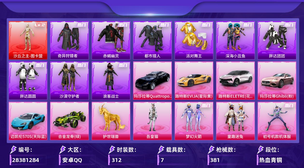 [28381284]安卓手Q-历史最高段位：传奇王牌15星-1神装-29粉装-18特效枪-7载具-11粉色飞行器-138862热力值-20王牌印记-312套装-381枪皮
【红色神装等级】：沙丘之主-图卡盟(二级)
【红色角色神装】：沙丘之主-图卡盟
【热门品类】：粉装-梦幻火箭，粉装-童趣迷兔，粉装-初号机款机体服，粉装-音爆索尼克，套装-浪漫天命，套装-赤蝎幽灵，套装-都市猎人，套装-派对舞王，套装-深海小丑鱼，套装-小丑鱼，套装-奇异狩猎者，角色-军刀雅典娜，套装-胖达团团，套装-胖达圆圆，套装-金羽特工，套装-沙漠守护者，套装-星河浪客，套装-暗夜行者，套装-浪客战士，角色-2B战斗服款，套装-龟仙人，套装-潮萌小黄鸭，套装-暗影哥特，套装-浪漫波比，套装-萌熊伴侣，角色-Mark.06，角色-六号稻草人
【粉色套装】：粉装-幻影战神，粉装-数码大师，粉装-甜心巧克力，粉装-天使彩虹糖，粉装-梦幻火箭，粉装-星之信仰，粉装-新星烈龙，粉装-极致幻想，粉装-花间之火，粉装-冰霜白皇，粉装-童趣迷兔，粉装-炙焰红王，粉装-蜜桃特工，粉装-显圣真君，粉装-彩虹鹿灵，角色-初号机款机体服，角色-复仇流浪者，粉装-灵感创作师，粉装-彩虹甜喵，蜀山剑侠-李逍遥，女娲后裔-赵灵儿，粉装-旋转彩虹，粉装-冰川幽秘，粉装-冰川红玫，粉装-盖世英雄，粉装-音爆索尼克，粉装-炫光之旅，粉装-星穹咏叹调，角色-吾皇猫
【粉色枪皮等级】：AKM-满月旋律(五级)，M16A4-垂柳戏鸭(二级)，SCAR-L-童趣迷兔(五级)，M416-心之恋语(二级)，M416-至情至圣(七级)，M416-墨龙九天(三级)，ARX-神木藏锋(五级)，蜜獾-诸神·破晓(三级)，Vector-流风之羽(五级)，汤姆逊-玉魄流云(四级)，AKS-74U-森灵之息(五级)，AKS-74U-琉璃赤心(五级)，P90-诸神·破晓(五级)，Kar98K-巳巳如意(五级)，VSS-烈焰拳霸(四级)，AA12-G-其乐融融(五级)，M249-彩虹甜喵(四级)，DP-28-豹影疾电(五级)
【粉色载具】：路特斯EVIJA（星际黄），路特斯ELETRE（花绽灰），玛莎拉蒂Quattroporte（夜幕蓝），玛莎拉蒂Ghibli（粉），迈凯伦570S（天际蓝），合金龙骨（绿），僚机-萌兔起飞，护世瑞兽
【粉色枪皮】：AKM-满月旋律，M16A