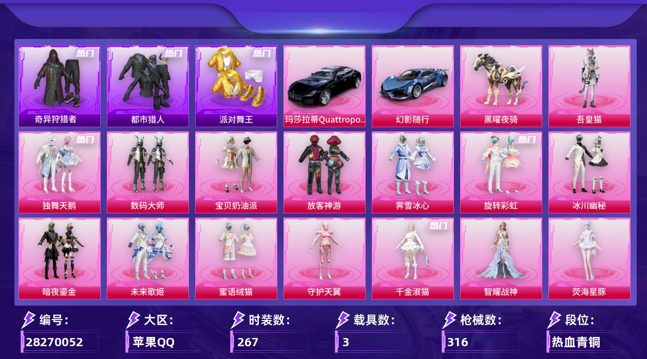 [28270052]苹果手Q-历史最高段位：超级王牌14星-16粉装-13特效枪-3载具-5粉色飞行器-126029热力值-17王牌印记-267套装-316枪皮
【热门品类】：套装-浪漫天命，套装-都市猎人，套装-派对舞王，套装-小丑鱼，套装-奇异狩猎者，角色-军刀雅典娜，套装-暗夜行者，套装-龟仙人，套装-潮萌小黄鸭，套装-暗影哥特
【粉色套装】：粉装-独舞天鹅，粉装-数码大师，粉装-宝贝奶油派，粉装-放客神游，粉装-霁雪冰心，粉装-旋转彩虹，粉装-冰川幽秘，粉装-暗夜鎏金，粉装-未来歌姬，粉装-蜜语绒猫，角色-守护天翼，角色-千金淑猫，角色-智耀战神，角色-荧海星豚，角色-绯穹魔姬，角色-吾皇猫
【粉色枪皮等级】：AKM-星际浪客(五级)，M16A4-垂柳戏鸭(四级)，SCAR-L-青春物语(五级)，M416-五爪金龙(一级)，M416-全功率超战(二级)，M416-灵猫魔法师(九级)，AUG-星之彼岸(七级)，Vector-绯穹魔姬(五级)，汤姆逊-玉魄流云(二级)，Kar98K-巳巳如意(五级)，Mk14-精灵梦叶罗丽(六级)，Mk14-福马献瑞(四级)，DP-28-豹影疾电(五级)
【粉色载具】：玛莎拉蒂Quattroporte（夜幕蓝），幻影随行，黑曜夜骑
【粉色枪皮】：AKM-星际浪客，M16A4-垂柳戏鸭，SCAR-L-青春物语，M416-五爪金龙，M416-全功率超战，M416-灵猫魔法师，AUG-星之彼岸，Vector-绯穹魔姬，汤姆逊-玉魄流云，Kar98K-巳巳如意，Mk14-精灵梦叶罗丽，Mk14-福马献瑞，DP-28-豹影疾电
【粉色飞行器】：千面幻镜飞行器，繁龙极客飞行器，圣域金龙飞行器，时光之誓飞行器，灵猫魔法师飞行器
【粉色降落伞】：百万伏特降落伞，怪笑疯兔降落伞，风花雪月降落伞，碧影闪光降落伞，筑梦精灵降落伞，炙焰牛王降落伞，环太平洋降落伞，垂柳戏鸭降落伞，太空嘟嘟降落伞，旋转彩虹降落伞，音爆索尼克降落伞，第五大道降落伞，龙珠超降落伞，飒粉甜心降落伞，未来歌姬降落伞，闲梦青缨降落伞，圣堂之誓降落伞，精灵梦叶罗丽降落伞，守护天翼降落伞，忍者神龟降落伞，时空协奏降落伞，未来领航者降落伞，脆鲨七海降落伞，幻影飞狐降落伞，月下星之子降落伞，桃粉嫣然降落伞，圣域龙灵降落伞，智耀战神降落伞，百变魔方降落伞，星穹咏叹调降落伞，冷漠罗丽降落伞，荧海星豚降落伞，灵猫