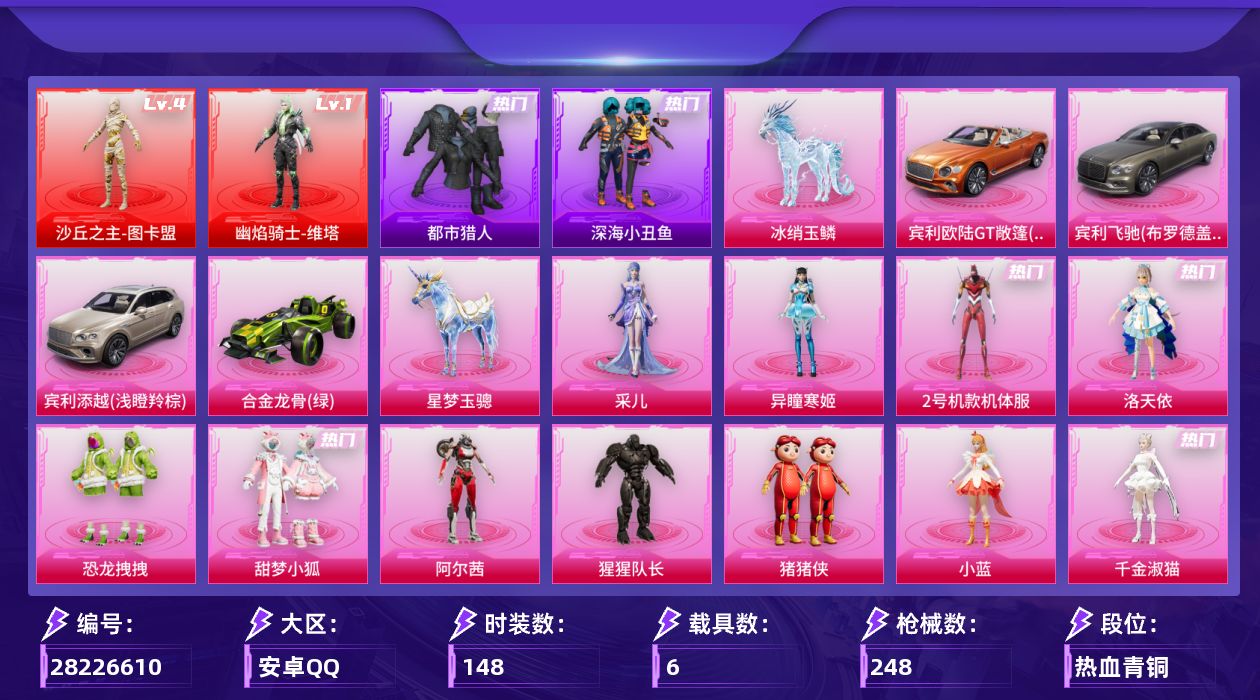 [28226610]安卓手Q-历史最高段位：超级王牌19星-2神装-12粉装-19特效枪-6载具-5粉色飞行器-90211热力值-9王牌印记-148套装-248枪皮
【红色神装等级】：幽焰骑士-维塔(一级)，沙丘之主-图卡盟(四级)
【红色角色神装】：幽焰骑士-维塔，沙丘之主-图卡盟
【热门品类】：粉装-2号机款机体服，套装-都市猎人，套装-深海小丑鱼，角色-军刀雅典娜，角色-2P战斗服款，套装-龟仙人，套装-暗影哥特，角色-Mark.06，撬棍-龙胆亮银枪
【粉色套装】：角色-洛天依，角色-2号机款机体服，粉装-恐龙拽拽，粉装-甜梦小狐，角色-阿尔茜，角色-猩猩队长，玩偶服-猪猪侠，角色-小蓝，角色-千金淑猫，角色-冷漠罗丽，角色-异瞳寒姬，角色-采儿
【粉色枪皮等级】：AKM-幽焰骑士(三级)，SCAR-L-纯梦嫁纱(四级)，GROZA-旋星之夜(四级)，AUG-超新星(一级)，AUG-星梦奇缘(九级)，ARX-神木藏锋(四级)，Vector-环太平洋(四级)，汤姆逊-玉魄流云(三级)，AKS-74U-森灵之息(四级)，P90-沙丘之主(三级)，P90-魔童闹海 敖丙(三级)，Mk14-甜梦熊击(五级)，Mk14-福马献瑞(五级)，AA12-G-萌骑幻想(五级)，AA12-G-其乐融融(一级)，DP-28-千金淑猫(二级)，DP-28-豹影疾电(五级)，燃烧瓶-天降桃花(五级)，破片手榴弹-美味星星糖(六级)
【粉色载具】：宾利欧陆GT敞篷（火焰橘），宾利飞驰（布罗德盖棕双色），宾利添越（浅瞪羚棕），合金龙骨（绿），星梦玉骢，冰绡玉鳞
【粉色枪皮】：AKM-幽焰骑士，SCAR-L-纯梦嫁纱，GROZA-旋星之夜，AUG-超新星，AUG-星梦奇缘，ARX-神木藏锋，Vector-环太平洋，汤姆逊-玉魄流云，AKS-74U-森灵之息，P90-沙丘之主，P90-魔童闹海 敖丙，Mk14-甜梦熊击，Mk14-福马献瑞，AA12-G-萌骑幻想，AA12-G-其乐融融，DP-28-千金淑猫，DP-28-豹影疾电，燃烧瓶-天降桃花，破片手榴弹-美味星星糖
【粉色飞行器】：炫彩糖果飞行器，镜光幻境飞行翼，沙丘之主天马，深渊漩涡飞行器，幽焰列车飞行器
【粉色降落伞】：绝对恒星降落伞，满月旋律降落伞，灰烬之翎降落伞，洛神天依降落伞，甜梦小狐降落伞，环太平洋降落伞，飒粉甜心降落伞，炫光之旅降落伞，超新