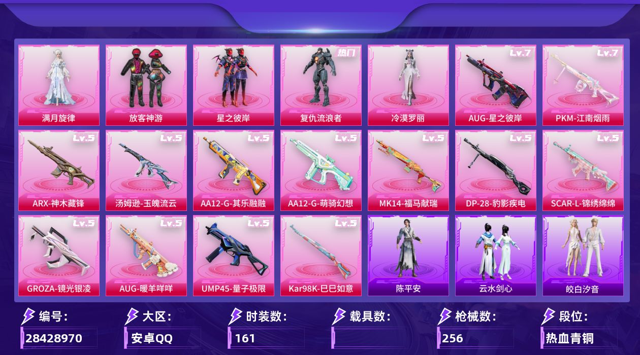 [28428970]安卓手Q-历史最高段位：传奇王牌11星-5粉装-13特效枪-5粉色飞行器-68766热力值-15王牌印记-161套装-256枪皮
【热门品类】：套装-浪漫天命，套装-龟仙人，套装-粉红小猪
【粉色套装】：角色-满月旋律，粉装-放客神游，粉装-星之彼岸，角色-复仇流浪者，角色-冷漠罗丽
【粉色枪皮等级】：SCAR-L-锦绣绵绵(五级)，GROZA-镜光银凌(五级)，AUG-星之彼岸(七级)，AUG-暖羊咩咩(五级)，ARX-神木藏锋(五级)，UMP45-量子极限(五级)，汤姆逊-玉魄流云(五级)，Kar98K-巳巳如意(五级)，Mk14-福马献瑞(五级)，AA12-G-萌骑幻想(五级)，AA12-G-其乐融融(五级)，DP-28-豹影疾电(五级)，PKM-江南烟雨(七级)
【粉色枪皮】：SCAR-L-锦绣绵绵，GROZA-镜光银凌，AUG-星之彼岸，AUG-暖羊咩咩，ARX-神木藏锋，UMP45-量子极限，汤姆逊-玉魄流云，Kar98K-巳巳如意，Mk14-福马献瑞，AA12-G-萌骑幻想，AA12-G-其乐融融，DP-28-豹影疾电，PKM-江南烟雨
【粉色飞行器】：绝对恒星飞行器，炫彩糖果飞行器，满月旋律飞行器，星之彼岸飞行器，镜光幻境飞行翼
【粉色降落伞】：绝对恒星降落伞，满月旋律降落伞，星之彼岸降落伞，英伦信使降落伞，千金淑猫降落伞，炫彩糖果降落伞，天马神君降落伞
【稀有套装】：套装-龟仙人，套装-巳巳如意，套装-超能元气，套装-雪国风尚，套装-炫彩糖果，角色-魂电，角色-阿虎，套装-马上来财，套装-恋语绒绒，套装-银辉夜曲，套装-流萤和鸣，套装-云水剑心，套装-黑曜晚宴，套装-香桃花海，套装-糖糖葫芦，套装-青团波波，套装-棉花软糖，角色-摩登魅猫，套装-燕燕于飞，套装-鱼渊荷华，套装-粉恋花，套装-紫幽梦，套装-蓝冰羽，套装-星渊小夜曲，套装-彩虹兔，套装-云朵鹅，套装-雪绒豹，套装-朱霞炽焰，套装-凌霄紫焰，套装-擎苍青焰，套装-书海巡游，套装-画境星梦，套装-琴音绮想，套装-雨过天青，套装-红釉青花，套装-鲛绡织梦，套装-皎白汐音，套装-沁蓝之约，角色-陈平安
【稀有枪皮】：AUG-冰晶雪宝，AKM-彩虹符号，AKM-影袭，AKM-星之彼岸，AKM-破晓战魂，AKM-龙的传人，M16A4-幻世战舞者，M16A4-红色方程式，M16A4-千金淑猫，SC