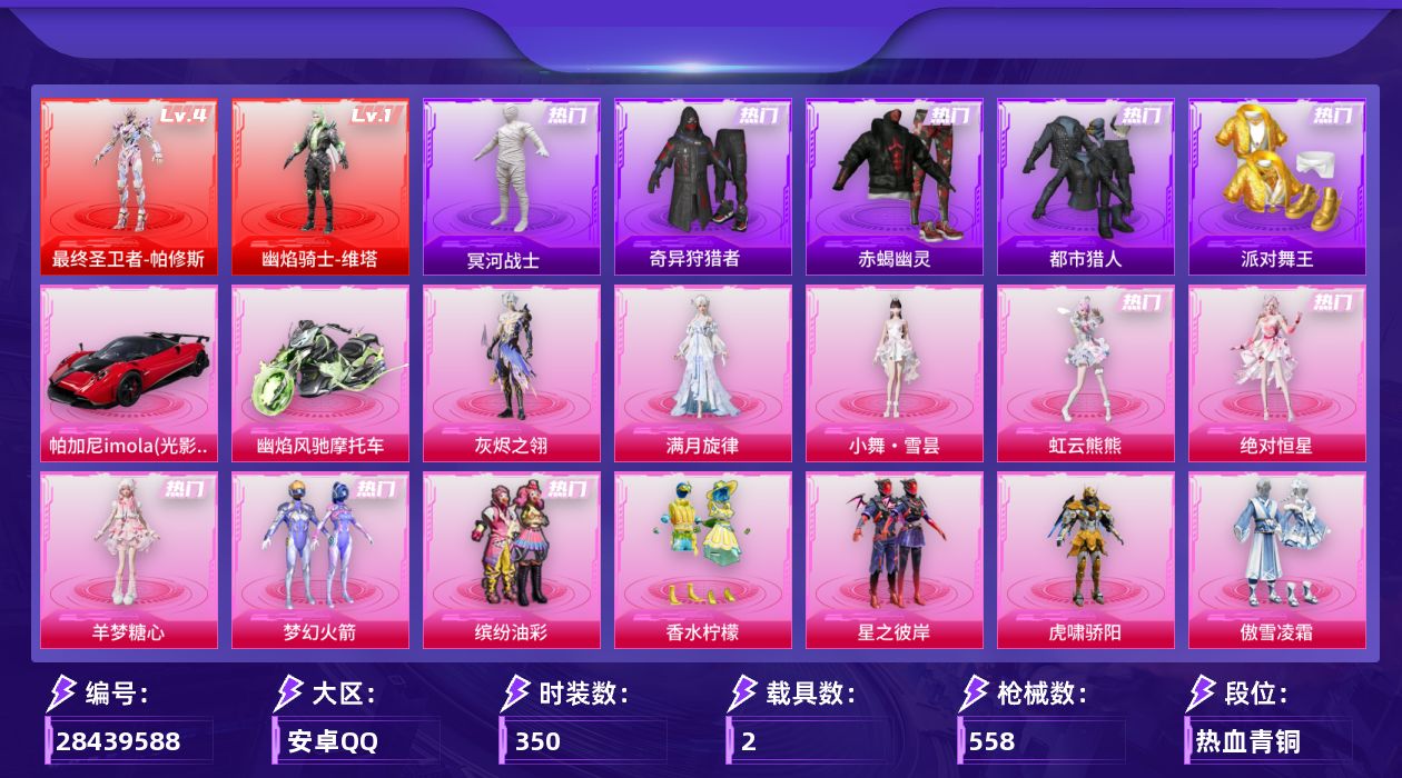 [28439588]安卓手Q-历史最高段位：卓越王牌25星-2神装-35粉装-27特效枪-2载具-21粉色飞行器-187378热力值-25王牌印记-350套装-558枪皮
【红色神装等级】：最终圣卫者-帕修斯(四级)，幽焰骑士-维塔(一级)
【红色角色神装】：最终圣卫者-帕修斯，幽焰骑士-维塔
【热门品类】：粉装-梦幻火箭，粉装-缤纷油彩，套装-浪漫天命，套装-赤蝎幽灵，套装-都市猎人，套装-冥河战士，套装-派对舞王，套装-小丑鱼，套装-奇异狩猎者，角色-忠真马岱，套装-龟仙人，套装-暗影哥特，套装-软软马卡龙，角色-8号机，角色-Mark.06，角色-六号稻草人，熔岩游骑兵连帽夹克，套装-红熊茄茄
【粉色套装】：角色-绝对恒星，角色-满月旋律，角色-灰烬之翎，粉装-碎梦浮光，粉装-梦幻火箭，粉装-缤纷油彩，粉装-香水柠檬，粉装-星之彼岸，粉装-虎啸骄阳，粉装-傲雪凌霜，粉装-冰川幽秘，粉装-暗夜鎏金，角色-小可学妹，粉装-天星战神，粉装-璀璨巨星，角色-星云暗核，角色-烟云彩露，角色-小蓝，角色-初号机 觉醒Ver.，角色-金域紫灵，角色-狂花道·不知火舞，角色-千金淑猫，角色-信仰神谕，角色-脆鲨七海，角色-彩虹独角兽，角色-樱桃泡泡，角色-幻海仙踪，粉装-幻彩电音，角色-狂魅哈莉，角色-狂魇小丑，角色-荧海星豚，角色-羊梦糖心，角色-虹云熊熊，人物-小舞·雪昙，人物-洛天依·花嫁
【粉色枪皮等级】：Vector-流风之羽(四级)，AKM-幽焰骑士(三级)，AKM-满月旋律(五级)，M416-五爪金龙(六级)，M416-全功率超战(一级)，GROZA-镜光银凌(五级)，AUG-暖羊咩咩(五级)，M762-青锋波束(五级)，蜜獾-奇幻森林(五级)，ACE32-萌骑漫游(四级)，ARX-神木藏锋(五级)，UMP45-量子极限(五级)，Vector-最终圣卫者(三级)，汤姆逊-热量炸弹(五级)，汤姆逊-玉魄流云(三级)，AKS-74U-信仰神谕(四级)，P90-金丰海韵(五级)，Kar98K-巳巳如意(五级)，VSS-烈焰拳霸(七级)，Mk14-甜梦熊击(五级)，Mk14-福马献瑞(四级)，M417-灰烬之翎(一级)，AA12-G-其乐融融(五级)，SPAS-12-音爆索尼克(四级)，M249-绝对恒星(五级)，DP-28-千金淑猫(二级)，DP-28-豹影疾电(五级)
【粉色载具】：