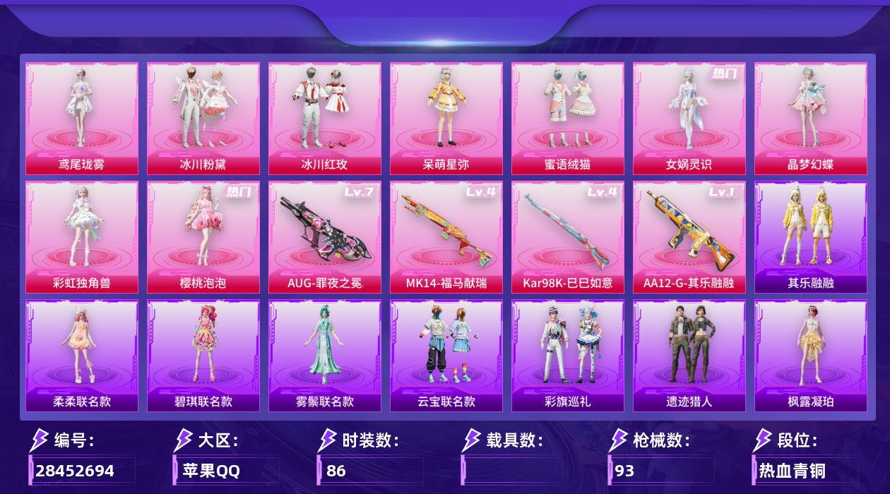 [28452694]苹果手Q-历史最高段位：绝世王牌13星-9粉装-4特效枪-3粉色飞行器-31369热力值-4王牌印记-86套装-93枪皮
【粉色套装】：粉装-冰川粉黛，粉装-冰川红玫，角色-呆萌星弥，粉装-蜜语绒猫，角色-女娲灵识，角色-晶梦幻蝶，角色-彩虹独角兽，角色-樱桃泡泡，角色-鸢尾珑雾
【粉色枪皮等级】：AUG-罪夜之冕(七级)，Kar98K-巳巳如意(四级)，Mk14-福马献瑞(四级)，AA12-G-其乐融融(一级)
【粉色枪皮】：AUG-罪夜之冕，Kar98K-巳巳如意，Mk14-福马献瑞，AA12-G-其乐融融
【粉色飞行器】：炫彩糖果飞行器，彩虹独角兽飞行器，六号石头人飞行器
【粉色降落伞】：镜光幻境降落伞，圣堂之誓降落伞，小叽联名款降落伞，精灵梦叶罗丽降落伞，晶梦幻蝶降落伞，彩虹独角兽降落伞，樱桃泡泡降落伞，时光之吻降落伞，极意拳锋降落伞，炫彩糖果降落伞，罪夜之冕降落伞，虹云熊熊降落伞，鸢尾珑雾降落伞
【稀有套装】：套装-超能元气，套装-雪国风尚，套装-炫彩糖果，套装-马上来财，套装-遗迹猎人，角色-柔柔联名款，角色-碧琪联名款，角色-雾鬃联名款，套装-云宝联名款，套装-其乐融融，套装-彩旗巡礼，套装-恋语绒绒，角色-摩登魅猫，角色-俏兔智灵，套装-燕燕于飞，套装-鱼渊荷华，套装-晶灵使者，套装-晶辉守护，角色-糖霜甜心，角色-蜜桃派对，套装-书海巡游，套装-画境星梦，套装-琴音绮想，角色-霜刃之御，角色-月烬之祷，套装-雨过天青，套装-红釉青花，角色-枫露凝珀，角色-皓月伶影
【稀有枪皮】：AUG-冰晶雪宝，AKM-龙的传人，SCAR-L-炫彩节奏，SCAR-L-甜蜜旋律，GROZA-晶梦幻蝶，AUG-天降萌叽，QBZ-彩虹符号，ACE32-画境星梦，UZI-啾咪啾咪，UZI-天降萌叽，UZI-月影灵韵，Vector-夜灯，汤姆逊-天降萌叽，汤姆逊-樱桃泡泡，汤姆逊-像素花束，MP5K-画境星梦，Kar98K-彩虹符号，M24-樱桃泡泡，AWM-圣堂之誓，Mini14-绯穹魔姬，Win94-晶梦幻蝶，AMR-镜光幻境，MK20-H-樱桃泡泡，M1加兰德-画境星梦，S12K-夜幕颂歌，DBS-圣堂之誓，AA12-G-画境星梦，M249-彩虹符号，DP-28-彩虹独角兽，MG3-幻世战舞者，大砍刀-脆鲨七海，平底锅-画境星梦，破片手榴弹-绯果甜心
【其他套装】：