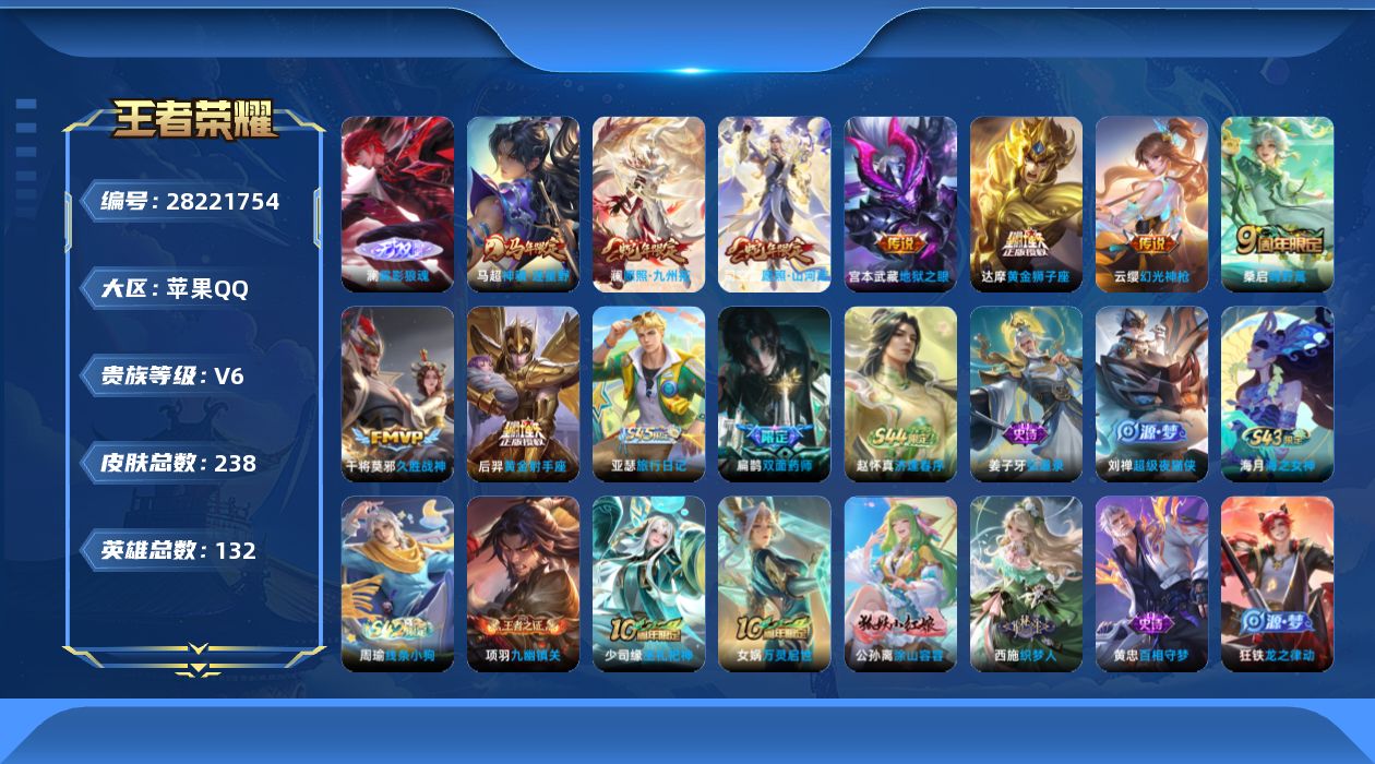 [28221754]【24348】贵族等级6/传说皮肤数量9/史诗皮肤数量74/皮肤数量238/英雄数量131/段位永恒钻石/蔷薇恋人/特工战影/雾影狼魂/大禹全皮/戈娅全皮/影全皮/埋骨钱/蒙犽顽岩魄/大乔绒语心约/天穹之誓(s36)/阴阳师/皇家上将/无心/暗影游猎/魔术师/沙漠行僧(s26)/海滩派对/金庭之子(s27)/云中旅人(s29)/驱傩正仪(s24)/五谷丰年/千军破阵(s25)/原初追遂者/顽趣-梦奇/大漠名商(s28)/擒涛扼浪(s31)/纤云弄巧/梁祝/拒霜思/玲珑珍味/匿光启智者/探海日志(s32)/唐三藏/驭风魔法/江河有灵/古海寻踪(s33)/百解令(蒙犽)/蒙恬荣光圣徽/高渐离燃音魔法/妲己灵卜魔法/鬼谷子天穹祈灯(S34)/琥珀纪元伽罗/龙武盛年/剑破天穹(s35)/刘备异域游侠/熔金海岸/百相守梦-百里守约/百相守梦-老夫子/茶境仙/访茗客/线条小狗-周瑜/海之女神/逢春序/亚瑟-旅行日记/双面药师/超级夜猫侠/弘道录/九幽镇关/巫礼祀神/万灵启世/涂山容容/织梦人/百相守梦-黄忠/龙之律动/化蝶舞/万物之道/星界战将/怒海争锋/电玩·爆裂旋风/奇遇舞章/天秀·启明/龙鼓争鸣/原初追逐者/修罗/魅语/鹰眼统帅/猫狗日记-大乔/猫狗日记-孙策/节奏热浪/星夜王子/天才门将/曙光守护者/特工魅影/心灵战警/黄金分割率/暗隐猎兽者/缤纷独角兽/乘风破浪/德古拉伯爵/水晶猎龙者/千年之狐/幽灵船长/绅士熊喵/圣诞狂欢/金属风暴/龙骑士/女仆咖啡/魅力维加斯/摇滚巨星/水果甜心/鬼剑武藏/偶像歌手/冰雪圆舞曲/圣诞恋歌/紫霞仙子/电玩小子/临界推演/未来纪元-心魔六耳/翡翠华章/街头猛卫/烬夜裁决/百相守梦-影/舞狮寰/赤刃凌霄/雾影缉谜/极光幻客/鹤鸣心笺/罗小黑战记/荣光之誓/青衿临川/克喵/踏浪烽翎/锦麟游梦/云械蓝图/逆浪荇歌/死霸装/小满鸭/命运加冕/布丁狗之约/灵野札记/春野闲踪/虚灵犬护/玫蓝誓约/灵卦秘语/爆裂喵拳/金福满堂/星梦巡礼/雪境奇遇-西施/魅影绮裳/铁骨偃魂/谧流熔炉/苍林狼骑/逐霄战戟/雾都夜雨/噬灭天穹(s37)/敬我三分/长夏之忆/春野之旅/龙舞盛年/亚瑟鸿运当头/功夫炙烤/朵莉亚金色潮汐/时空谍影/暖冬絮语(程咬金)/完美运算/幻夜行动/破局者/王牌新星/聚星闪耀/妄想特派/零食大作战/潮玩探月行/危途狂花/潮玩造梦师/蔚蓝