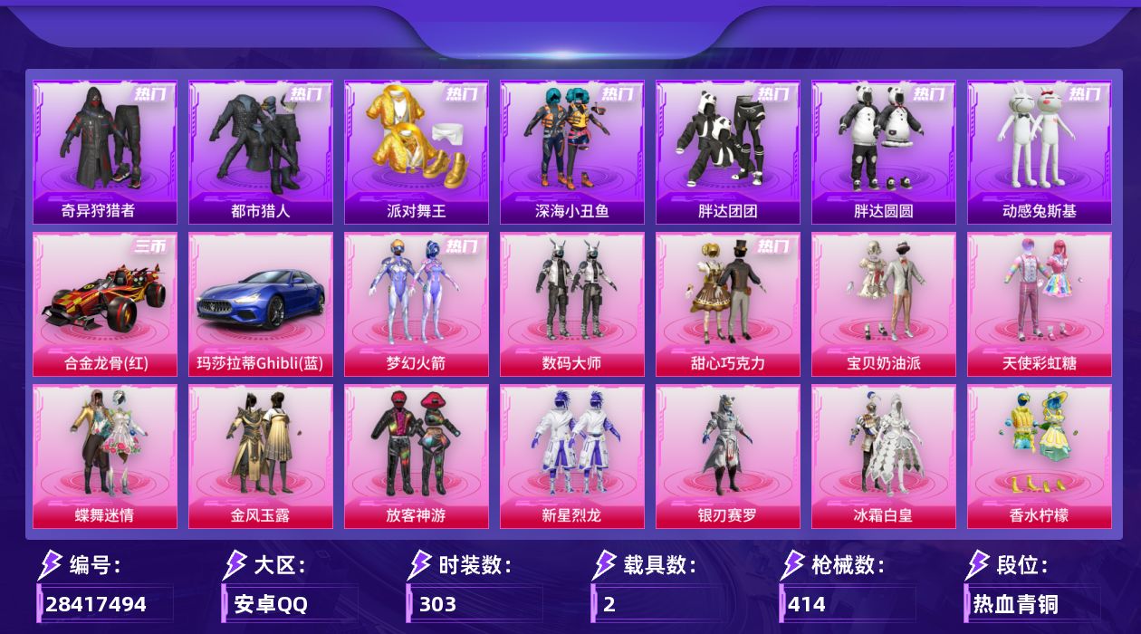 [28417494]安卓手Q-历史最高段位：无敌战神-19粉装-17特效枪-2载具-3粉色飞行器-137565热力值-23王牌印记-303套装-414枪皮
【热门品类】：粉装-梦幻火箭，套装-浪漫天命，套装-都市猎人，套装-派对舞王，套装-深海小丑鱼，套装-小丑鱼，套装-奇异狩猎者，套装-胖达团团，套装-胖达圆圆，套装-动感兔斯基人偶服，套装-龟仙人，套装-潮萌小黄鸭，套装-暗影哥特，套装-浪漫波比，M416-星际漫游
【粉色套装】：粉装-数码大师，粉装-甜心巧克力，粉装-宝贝奶油派，粉装-天使彩虹糖，粉装-蝶舞迷情，粉装-梦幻火箭，粉装-金风玉露，粉装-放客神游，粉装-新星烈龙，粉装-银刃赛罗，粉装-冰霜白皇，粉装-香水柠檬，粉装-星之彼岸，角色-洛天依，粉装-紫电风暴，粉装-第五大道，粉装-未来歌姬，角色-阿尔茜，角色-猩猩队长
【粉色枪皮等级】：AKM-甜心宝贝(五级)，SCAR-L-童趣迷兔(五级)，M416-心之恋语(七级)，GROZA-香水柠檬(六级)，M762-甜蜜誓约(五级)，UMP45-相思残雪(五级)，汤姆逊-冰川粉黛(五级)，P90-粉樱探戈(六级)，Kar98K-伏魔团(五级)，Kar98K-巳巳如意(四级)，M24-星之信仰(五级)，AWM-花间之火(五级)，Mk14-福马献瑞(四级)，DP-28-豹影疾电(三级)，MG3-洛神天依(五级)，爆炸猎弓-雪梅暗香(四级)，平底锅-林间仙鹿(四级)
【粉色载具】：玛莎拉蒂Ghibli（蓝），合金龙骨（红）
【粉色枪皮】：AKM-甜心宝贝，SCAR-L-童趣迷兔，M416-心之恋语，GROZA-香水柠檬，M762-甜蜜誓约，UMP45-相思残雪，汤姆逊-冰川粉黛，P90-粉樱探戈，Kar98K-伏魔团，Kar98K-巳巳如意，M24-星之信仰，AWM-花间之火，Mk14-福马献瑞，DP-28-豹影疾电，MG3-洛神天依，爆炸猎弓-雪梅暗香，平底锅-林间仙鹿
【粉色飞行器】：春暖花开飞行器，太空嘟嘟飞行器，璀璨巨星飞行器
【粉色降落伞】：快乐主宰降落伞，百万伏特降落伞，未来战士降落伞，甜心宝贝降落伞，至尊龙雀降落伞，春暖花开降落伞，梦幻火箭降落伞，华贵君王降落伞，天启纪元降落伞，星之信仰降落伞，神秘黑猫降落伞，四圣焕新降落伞，潮汐统领降落伞，童趣迷兔降落伞，香水柠檬降落伞，星之彼岸降落伞，葫芦兄弟降落伞，林间仙鹿降落