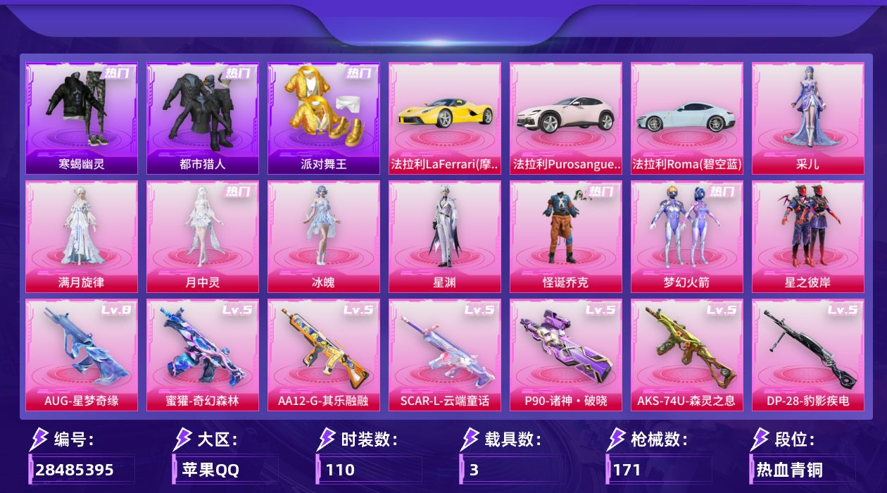 [28485395]苹果手Q-8粉装-13特效枪-3载具-2粉色飞行器-56178热力值-7王牌印记-110套装-171枪皮
【热门品类】：粉装-怪诞乔克，粉装-梦幻火箭，套装-寒蝎幽灵，套装-浪漫天命，套装-都市猎人，套装-派对舞王，套装-小丑鱼，套装-龟仙人，套装-暗影哥特，套装-粉红小猪，套装-红熊茄茄
【粉色套装】：角色-满月旋律，粉装-怪诞乔克，粉装-梦幻火箭，粉装-星之彼岸，角色-冰魄，角色-星渊，角色-月中灵，角色-采儿
【粉色枪皮等级】：SCAR-L-云端童话(五级)，AUG-星梦奇缘(八级)，AUG-暖羊咩咩(五级)，AUG-全息游灵(四级AKM-满月旋律)，蜜獾-奇幻森林(五级)，AKS-74U-森灵之息(五级)，P90-诸神·破晓(五级)，Kar98K-巳巳如意(五级)，Mk14-甜梦熊击(五级)，Mk14-福马献瑞(四级)，AA12-G-其乐融融(五级)，DP-28-豹影疾电(五级)，97MG-夜鸢箴言(三级)
【粉色载具】：法拉利LaFerrari（摩德纳黄），法拉利Purosangue（珊瑚粉），法拉利Roma（碧空蓝）
【粉色枪皮】：AKM-满月旋律，SCAR-L-云端童话，AUG-星梦奇缘，AUG-暖羊咩咩，蜜獾-奇幻森林，AKS-74U-森灵之息，P90-诸神·破晓，Kar98K-巳巳如意，Mk14-甜梦熊击，Mk14-福马献瑞，AA12-G-其乐融融，DP-28-豹影疾电，97MG-夜鸢箴言
【粉色飞行器】：满月旋律飞行器，镜光幻境飞行翼
【粉色降落伞】：满月旋律降落伞，梦幻火箭降落伞，洛神天依降落伞，圣堂之誓降落伞，星梦奇缘降落伞，异瞳寒姬降落伞，炫彩糖果降落伞，夜鸢箴言降落伞
【稀有套装】：套装-龟仙人，套装-巳巳如意，套装-雪国风尚，套装-马上有钱，套装-迅捷龙虾，套装-遗迹猎人，套装-云宝联名款，套装-其乐融融，套装-彩旗巡礼，套装-恋语绒绒，套装-银辉夜曲，套装-流萤和鸣，角色-逐烟霞，角色-光矢逐梦，套装-燕燕于飞，套装-鱼渊荷华，套装-星渊小夜曲，角色-绛羽幽主，套装-朱霞炽焰，套装-凌霄紫焰，套装-擎苍青焰，角色-申公豹，角色-绯色魅影，角色-紫俏灵猫，套装-书海巡游，套装-画境星梦，套装-琴音绮想，套装-雨过天青，套装-红釉青花，套装-锦灰蝶梦，套装-燕雀桃枝，套装-玉兰双鹊，角色-苍鸢海境，角色-莹鸢雪晶，套装-樱桃速写
【稀有