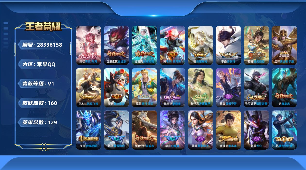 [28336158]苹果Q-V0-永恒钻石IV段位-129英雄-160皮肤-1无双-9传说-43史诗
【无双皮肤】：妲己-青丘九尾
【传说皮肤】：澜-电玩雷克斯，李白-诗剑行，貂蝉-遇见胡旋，诸葛亮-时雨天司，镜-炽阳神光，百里玄策-白虎志，花木兰-冠军飞将，梦奇-胖达荣荣，后羿-黄金射手座
【限定皮肤】：狄仁杰-阴阳师，赵云-皇家上将，孙尚香-蔷薇恋人，钟无艳-超时空战士，扁鹊-奇幻香踪，芈月-白晶晶，元歌-无心，甄姬-落雪兰心，马可波罗-暗影游猎，狄仁杰-魔术师，狄仁杰-万华元夜，达摩-星际陆战队，达摩-沙漠行僧，项羽-海滩派对，老夫子-醍醐杖，关羽-冰锋战神，貂蝉-遇见胡旋，程咬金-演武夺筹，韩信-傲雪梅枪，孙悟空-至尊宝，李元芳-云中旅人，钟馗-驱傩正仪，杨戬-潮玩骑兵，鬼谷子-原初探秘者，鬼谷子-五谷丰年，诸葛亮-时雨天司，铠-青龙志，百里玄策-白虎志，百里守约-朱雀志，弈星-混沌棋，沈梦溪-大漠名商，明世隐-疑决卦，裴擒虎-李小龙，裴擒虎-擒涛扼浪，米莱狄-胡桃异想国，云中君-纤云弄巧，猪八戒-西部大镖客，鲁班大师-探海日志，桑启-海盐诗旅，张良-古海寻踪
【年限皮肤】：百里玄策-白虎志，百里守约-朱雀志，铠-青龙志，诸葛亮-时雨天司
【赛季限定】：弈星-混沌棋，明世隐-疑决卦，老夫子-醍醐杖，鬼谷子-原初探秘者，狄仁杰-万华元夜，程咬金-演武夺筹，钟馗-驱傩正仪，达摩-沙漠行僧，沈梦溪-大漠名商，李元芳-云中旅人，桑启-海盐诗旅，裴擒虎-擒涛扼浪，鲁班大师-探海日志，张良-古海寻踪，东皇太一-噬灭天穹，太乙真人-谧流熔炉
【战令限定】：马可波罗-暗影游猎，猪八戒-西部大镖客，米莱狄-胡桃异想国，达摩-星际陆战队，钟无艳-超时空战士，甄姬-落雪兰心，扁鹊-奇幻香踪，杨戬-潮玩骑兵，赵怀真-逢春序，亚瑟-旅行日记
【史诗皮肤】：亚瑟-旅行日记，赵怀真-逢春序，黄忠-百相守梦，刘禅-电玩爆裂旋风，扁鹊-奇幻香踪，元歌-无心，鬼谷子-五谷丰年，钟无艳-超时空战士，韩信-傲雪梅枪，米莱狄-胡桃异想国，芈月-白晶晶，云中君-纤云弄巧，裴擒虎-李小龙，马可波罗-暗影游猎，狄仁杰-鹰眼统帅，百里守约-朱雀志，铠-青龙志，孙策-猫狗日记，白起-星夜王子，程咬金-功夫厨神，李元芳-逐浪之夏，刘禅-天才门将，蔡文姬-舞动绿茵，铠-曙光守护者，百里守约-特工魅影，雅典娜-冰冠公主，亚瑟-心灵战