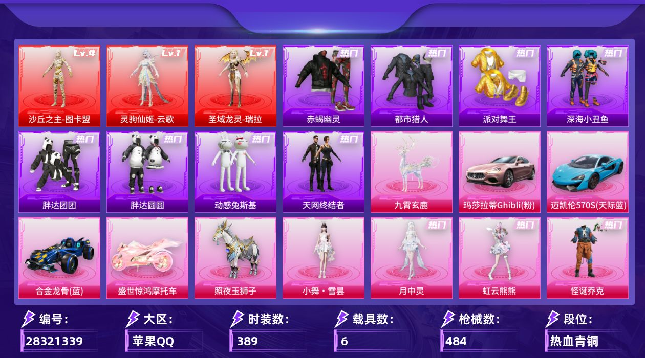 [28321339]苹果手Q-历史最高段位：无敌战神-3神装-52粉装-31特效枪-6载具-27粉色飞行器-196143热力值-24王牌印记-389套装-484枪皮
【红色神装等级】：灵驹仙姬-云歌(一级)，圣域龙灵-瑞拉(一级)，沙丘之主-图卡盟(四级)
【红色角色神装】：灵驹仙姬-云歌，圣域龙灵-瑞拉，沙丘之主-图卡盟
【热门品类】：粉装-怪诞乔克，粉装-雪国幻梦，粉装-梦幻火箭，粉装-童趣迷兔，粉装-2号机款机体服，粉装-音爆索尼克，粉装-缤纷油彩，套装-浪漫天命，套装-赤蝎幽灵，套装-都市猎人，套装-派对舞王，套装-深海小丑鱼，套装-小丑鱼，套装-胖达团团，套装-胖达圆圆，套装-天网终结者，套装-忍者信条，套装-动感兔斯基人偶服，角色-2B战斗服款，套装-暗夜之虎，套装-龟仙人，套装-潮萌小黄鸭，套装-暗影哥特，套装-粉红小猪，套装-红红火火，套装-糯粉咩咩，套装-软软马卡龙，角色-Mark.06，大砍刀-青龙偃月刀，撬棍-龙胆亮银枪，套装-红熊茄茄
【粉色套装】：粉装-极限特训，粉装-怪诞乔克，粉装-甜心巧克力，粉装-宝贝奶油派，粉装-天使彩虹糖，粉装-雪国幻梦，粉装-梦幻火箭，粉装-智能音符，粉装-缤纷油彩，粉装-放客神游，粉装-星空之魅，粉装-俏皮狐尾，粉装-绚金战神，粉装-冰霜白皇，粉装-童趣迷兔，粉装-炙焰红王，粉装-馨动时刻，粉装-彩虹鹿灵，粉装-山涧鹿灵，角色-洛天依，粉装-吟月归客，角色-2号机款机体服，粉装-甜心娃娃，粉装-酣梦娃娃，粉装-岚岚物语，粉装-甜梦小狐，粉装-暖熊萌萌，粉装-彩虹甜喵，粉装-甜蜜草莓，粉装-冰川幽秘，粉装-寒光使者，粉装-音爆索尼克，粉装-第五大道，角色-呆萌星弥，角色-小可学妹，粉装-天星战神，粉装-萌物绒绒，粉装-炫光之旅，粉装-傲傲奶龙，角色-美琪，粉装-未来领航者，角色-千金淑猫，角色-樱桃泡泡，粉装-星月云朵，粉装-绯果甜心，粉装-星穹咏叹调，角色-狂魅哈莉，角色-冷漠罗丽，角色-荧海星豚，角色-月中灵，角色-虹云熊熊，人物-小舞·雪昙
【粉色枪皮等级】：AKM-甜心宝贝(七级)，SCAR-L-甜梦小狐(五级)，M416-暖熊萌萌(三级)，M416-至情至圣(九级)，GROZA-焦糖拿铁(五级)，AUG-超新星(七级)，M762-甜蜜誓约(五级)，蜜獾-荧海星豚(四级)，ACE32-萌骑漫游(五级)，UMP45-恐龙拽拽