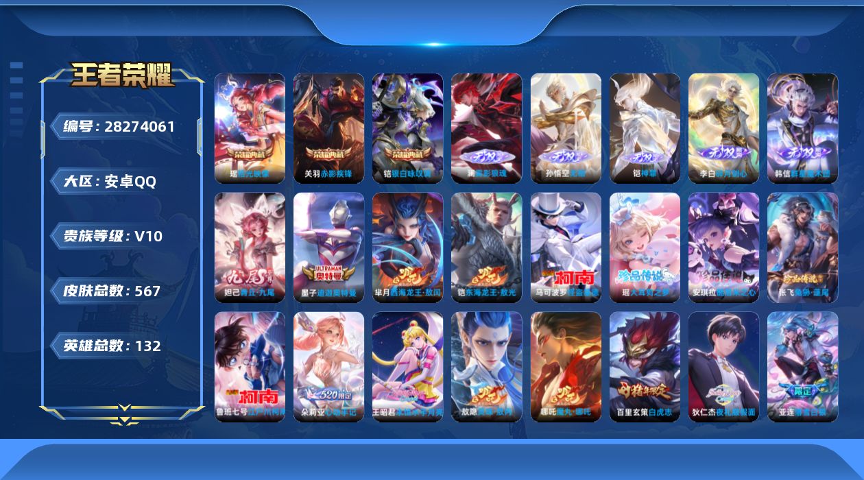 [28274061]安卓Q-V10-至尊星耀III段位-131英雄-567皮肤-3典藏皮肤-6无双-8珍品传说-79传说-182史诗
【英雄全皮】：典韦全皮，刘邦全皮，孙权全皮，兰陵王全皮，橘右京全皮，张飞全皮，哪吒全皮，大禹全皮，铠全皮，狂铁全皮，猪八戒全皮，敖隐全皮，蒙恬全皮，澜全皮，司空震全皮，金蝉全皮，莱西奥全皮，戈娅全皮，空空儿全皮，影全皮，少司缘全皮，卢雅那全皮
【荣耀典藏】：关羽-赤影疾锋，铠-银白咏叹调，瑶-拾光映像
【无双皮肤】：澜-雾影狼魂，孙悟空-无相，铠-神罪，韩信-群星魔术团，李白-碎月剑心，妲己-青丘九尾
【珍品传说】：墨子-迪迦奥特曼，铠-东海龙王敖光，芈月-西海龙王敖闰，安琪拉-酷洛米之心，瑶-大耳狗之梦，张飞-兔狲蓬尾，鲁班七号-江户川柯南，马可波罗-怪盗基德
【传说皮肤】：赵云-飞龙神将，哪吒-魔丸哪吒，敖隐-灵珠敖丙，后羿-神树通天，西施-续相思，司空震-愿照山河定，女娲-愿照千秋盛，妲己-愿照众生和，澜-愿照九州拓，蔡文姬-愿照福禄聚，虞姬-愿照岁时盈，云缨-幻光神枪，裴擒虎-祥瑞亨通，王昭君-映山客，桑启-鸣野蒿，夏侯惇-霜北刀，铠-冥王哈迪斯，朵莉亚-心动手记，云中君-群星魔术团，亚连-落雪白狼，吕布-曦玄引，貂蝉-曦玄引，典韦-战鼓燎原，孙尚香-乘龙问璇玑，孙策-乘龙淬吴钩，赵云-乘龙铭钟鼎，马超-琥珀纪元，铠-琥珀纪元，澜-逐花归海，艾琳-觅芳踪，狄仁杰-夜礼服假面，王昭君-永恒水手月亮，兰陵王-影龙天霄，吕布-遇见神鼓，宫本武藏-惊梅引，云缨-鹤归松栖，上官婉儿-妄想奇谈，马可波罗-妄想实况，诸葛亮-鹤羽星尊，澜-电玩雷克斯，亚瑟-追逃游戏，安琪拉-追逃游戏，张飞-百相守梦，夏洛特-浮生妄，干将莫邪-画中仙，花木兰-燃星之曲，项羽-无限倾心，伽罗-炽翼辉光，孙悟空-齐天大圣，李信-山海炽霜斩，吕布-怒海麟威，橘右京-枫霜尽，马可波罗-深海之息，马超-无双飞将，大乔-挚爱花嫁，孙策-挚爱之约，露娜-启示之音，蔡文姬-花朝如约，鲁班七号-寅虎瑞焰，貂蝉-遇见胡旋，赵云-淬星耀世，兰陵王-默契交锋，公孙离-祈雪灵祝，诸葛亮-时雨天司，铠-绛天战甲，镜-炽阳神光，虞姬-启明星使，孙悟空-零号赤焰，关羽-武圣，李信-一念神魔，刘备-时之恋人，张良-黄金白羊座，达摩-黄金狮子座，百里玄策-白虎志，梦奇-胖达荣荣，后羿-黄金射手座，宫本武藏-地狱之