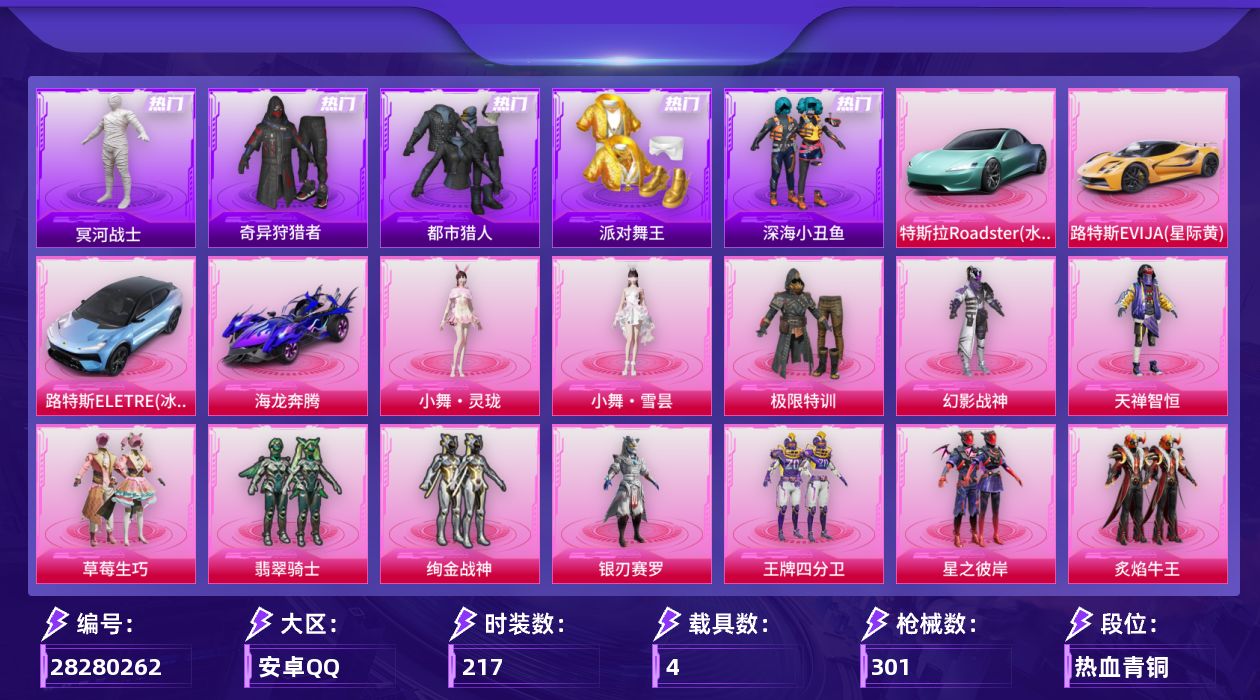 [28280262]A3877安卓手Q-历史最高段位：传奇王牌15星-16粉装-11特效枪-4载具-7粉色飞行器-108037热力值-11王牌印记-217套装-301枪皮
【热门品类】：套装-浪漫天命，套装-都市猎人，套装-冥河战士，套装-派对舞王，套装-深海小丑鱼，套装-小丑鱼，套装-奇异狩猎者，套装-忍者信条，旭日初心兜帽大衣，套装-龟仙人，套装-暗影哥特
【粉色套装】：粉装-极限特训，粉装-幻影战神，粉装-天禅智恒，粉装-草莓生巧，粉装-翡翠骑士，粉装-绚金战神，粉装-银刃赛罗，粉装-王牌四分卫，粉装-星之彼岸，粉装-炙焰牛王，粉装-湮灭星辰，粉装-幻彩电音，角色-狂魅哈莉，人物-小舞·灵珑，人物-小舞·雪昙
【粉色枪皮等级】：AKM-炫紫旋律(五级)，M416-心之恋语(七级)，AUG-星之彼岸(七级)，M762-激战未来(五级)，ACE32-萌骑漫游(五级)，UZI-筑梦精灵(五级)，AKS-74U-星穹咏叹调(七级)，Kar98K-巳巳如意(五级)，Mk14-福马献瑞(五级)，DP-28-豹影疾电(五级)，MG-36-幻彩电音(六级)
【粉色载具】：特斯拉Roadster（水滴蓝），路特斯EVIJA（星际黄），路特斯ELETRE（冰川蓝），海龙奔腾，空客H135-蔚蓝之翼
【粉色枪皮】：AKM-炫紫旋律，M416-心之恋语，AUG-星之彼岸，M762-激战未来，ACE32-萌骑漫游，UZI-筑梦精灵，AKS-74U-星穹咏叹调，Kar98K-巳巳如意，Mk14-福马献瑞，DP-28-豹影疾电，MG-36-幻彩电音
【粉色飞行器】：炫彩糖果飞行器，古堡领主飞行器，激战未来飞行器，王牌四分卫飞行器，星之彼岸飞行器，幻星舰长飞行器，极意拳锋飞行器
【粉色降落伞】：幻影战神降落伞，百万伏特降落伞，未来战士降落伞，古堡领主降落伞，繁花小夜曲降落伞，四圣焕新降落伞，马卡龙降落伞，银刃赛罗降落伞，暗翼战神降落伞，王牌四分卫降落伞，星之彼岸降落伞，恐龙拽拽降落伞，樱桃泡泡降落伞，星穹咏叹调降落伞，湮灭星辰降落伞，幻星舰长降落伞，幻彩电音降落伞，双重狂想降落伞，无垠阁降落伞，炫彩糖果降落伞，暮色玫影降落伞，镜花水月降落伞，小舞降落伞
【稀有套装】：套装-龟仙人，套装-雪国风尚，套装-炫彩糖果，套装-马上来财，套装-迅捷龙虾，套装-遗迹猎人，套装-云宝联名款，套装-彩旗巡礼，套装-恋语绒绒，
