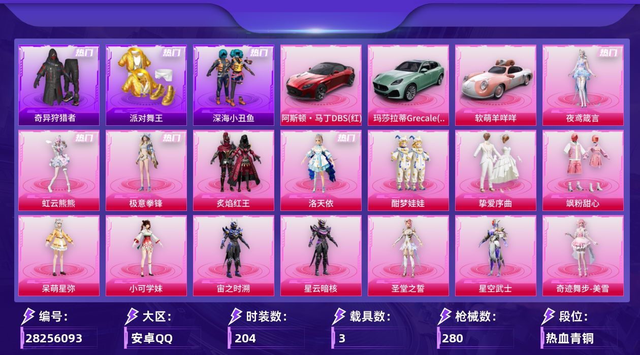 [28256093]安卓手Q-15粉装-14特效枪-3载具-5粉色飞行器-89401热力值-7王牌印记-204套装-280枪皮
【热门品类】：套装-浪漫天命，套装-派对舞王，套装-深海小丑鱼，套装-奇异狩猎者，套装-龟仙人，套装-暗影哥特，套装-粉红小猪
【粉色套装】：粉装-炙焰红王，角色-洛天依，粉装-酣梦娃娃，粉装-挚爱序曲，粉装-飒粉甜心，角色-呆萌星弥，角色-小可学妹，角色-宙之时溯，角色-星云暗核，角色-圣堂之誓，角色-星空武士，角色-奇迹舞步 美雪，粉装-极意拳锋，角色-虹云熊熊，角色-夜鸢箴言
【粉色枪皮等级】：AKM-绿萝繁花(五级)，SCAR-L-云端童话(五级)，M416-风花雪月(六级)，蜜獾-异瞳寒姬(五级)，蜜獾-奇幻森林(五级)，UMP45-萌骑冒险(五级)，AKS-74U-森灵之息(五级)，M24-翩跹演武(五级)，Mk14-福马献瑞(五级)，AA12-G-其乐融融(五级)，M249-绝对恒星(三级)，DP-28-豹影疾电(五级)，MG3-洛神天依(五级)，MG-36-沧焰双生(五级)
【粉色载具】：阿斯顿马丁DBS（红），玛莎拉蒂Grecale（薄荷绿），软萌羊咩咩
【粉色枪皮】：AKM-绿萝繁花，SCAR-L-云端童话，M416-风花雪月，蜜獾-异瞳寒姬，蜜獾-奇幻森林，UMP45-萌骑冒险，AKS-74U-森灵之息，M24-翩跹演武，Mk14-福马献瑞，AA12-G-其乐融融，M249-绝对恒星，DP-28-豹影疾电，MG3-洛神天依，MG-36-沧焰双生
【粉色飞行器】：炫彩糖果飞行器，超新星飞行器，镜光幻境飞行翼，踏卷乘风飞行器，星罗盘飞行器
【粉色降落伞】：满月旋律降落伞，幻影战神降落伞，童趣迷兔降落伞，齐天大圣降落伞，洛神天依降落伞，黄族统领降落伞，白勺歌姬降落伞，金丰海韵降落伞，荧海星豚降落伞，灵猫魔法师降落伞，无垠阁降落伞，异瞳寒姬降落伞，炫彩糖果降落伞，暮色玫影降落伞
【稀有套装】：套装-龟仙人，角色-甜心蒙太奇，套装-雪国风尚，套装-炫彩糖果，玩偶服-小熊虫，角色-X，套装-马上有钱，套装-迅捷龙虾，套装-遗迹猎人，套装-云宝联名款，套装-其乐融融，套装-彩旗巡礼，套装-苹果嘉儿联名款，套装-恋语绒绒，角色-苏沐橙，角色-都市丽猫，套装-云朵鹅，套装-雪绒豹，套装-朱霞炽焰，套装-凌霄紫焰，套装-擎苍青焰，玩偶服-喜羊羊，角色-紫俏