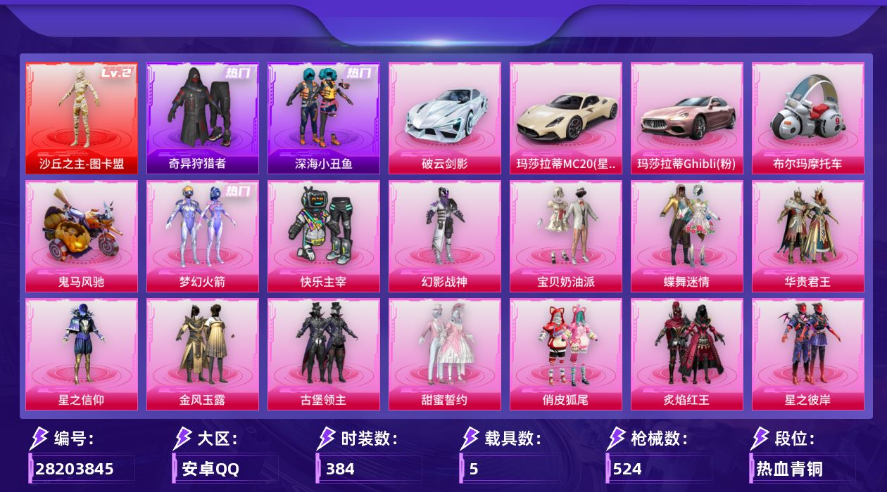 [28203845]安卓手Q-历史最高段位：超级王牌13星-1神装-37粉装-30特效枪-5载具-17粉色飞行器-208047热力值-16王牌印记-384套装-524枪皮
【红色神装等级】：沙丘之主-图卡盟(二级)
【红色角色神装】：沙丘之主-图卡盟
【热门品类】：粉装-梦幻火箭，套装-深海小丑鱼，套装-小丑鱼，套装-奇异狩猎者，套装-金羽特工，套装-SS1特训，套装-暗夜之虎，套装-龟仙人，熔岩游骑兵连帽夹克
【粉色套装】：粉装-快乐主宰，粉装-幻影战神，粉装-宝贝奶油派，粉装-蝶舞迷情，粉装-梦幻火箭，粉装-华贵君王，粉装-星之信仰，粉装-金风玉露，粉装-古堡领主，粉装-甜蜜誓约，粉装-俏皮狐尾，粉装-炙焰红王，粉装-星之彼岸，粉装-蝶舞蔷薇，粉装-骨龙祭渊，粉装-暗夜玫瑰，角色-洛天依，粉装-绚金瑰梦，粉装-流星咚咚，粉装-甜心娃娃，粉装-精灵娃娃，粉装-酣梦娃娃，粉装-暗星紫秘，角色-复仇流浪者，粉装-霁雪冰心，角色-歌者泠鸢，粉装-暗夜鎏金，超级赛亚人-孙悟空，粉装-飒粉甜心，粉装-炫光之旅，角色-宙之时溯，角色-星云暗核，角色-圣堂之誓，套装-创世·救赎，人物-洛天依·龙灵，人物-洛天依·花嫁，人物-洛天依·星霓
【粉色枪皮等级】：AKM-炫紫旋律(四级)，AKM-百合蜜语(一级)，AKM-阿良(三级)，SCAR-L-纯梦嫁纱(七级)，M416-五爪金龙(一级)，M416-风花雪月(一级)，M416-至情至圣(八级)，M416-剑灵(三级)，GROZA-香水柠檬(六级)，AUG-星之彼岸(六级)，AUG-星梦奇缘(三级)，M762-甜蜜誓约(六级)，UMP45-相思残雪(四级)，UMP45-恐龙拽拽(五级)，Vector-飒粉甜心(五级)，Vector-流风之羽(一级)，汤姆逊-怪笑疯兔(四级)，汤姆逊-玉魄流云(四级)，野牛-流星咚咚(四级)，AKS-74U-琉璃赤心(四级)，P90-能量风暴(四级)，P90-沙丘之主(三级)，Kar98K-巳巳如意(五级)，M24-暗星紫秘(四级)，AWM-焰龙焚天(五级)，Mini14-龙虾霸霸(六级)，DP-28-扶摇飞仙(三级)，DP-28-圣堂之誓(六级)，DP-28-豹影疾电(五级)，MG3-洛神天依(五级)
【粉色载具】：玛莎拉蒂MC20（星石白），玛莎拉蒂Ghibli（粉），破云剑影，布尔玛摩托车，鬼马风驰
【粉色枪皮】