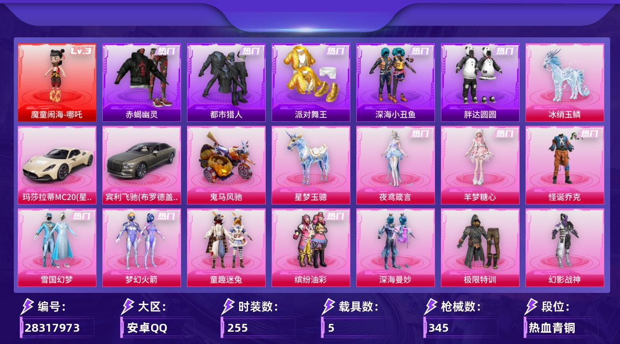 [28317973]安卓手Q-历史最高段位：卓越王牌19星-1神装-31粉装-13特效枪-5载具-8粉色飞行器-125887热力值-18王牌印记-255套装-345枪皮
【红色神装等级】：魔童闹海-哪吒(三级)
【红色角色神装】：魔童闹海-哪吒
【热门品类】：粉装-怪诞乔克，粉装-雪国幻梦，粉装-梦幻火箭，粉装-童趣迷兔，粉装-缤纷油彩，套装-浪漫天命，套装-赤蝎幽灵，套装-都市猎人，套装-派对舞王，套装-深海小丑鱼，套装-小丑鱼，角色-军刀雅典娜，套装-胖达圆圆，套装-忍者信条，套装-龟仙人，套装-潮萌小黄鸭，套装-暗影哥特，套装-浪漫波比，套装-软软马卡龙，套装-红熊茄茄
【粉色套装】：粉装-深海曼妙，粉装-碎梦浮光，粉装-极限特训，粉装-幻影战神，粉装-粉色回忆，粉装-怪诞乔克，粉装-甜心巧克力，粉装-宝贝奶油派，粉装-天使彩虹糖，粉装-雪国幻梦，粉装-梦幻火箭，粉装-智能音符，粉装-缤纷油彩，粉装-放客神游，粉装-草莓生巧，粉装-冰霜白皇，粉装-童趣迷兔，粉装-炙焰红王，粉装-馨动时刻，粉装-岚岚物语，粉装-海盐物语，粉装-闪耀律动，粉装-甜梦小狐，粉装-暖熊萌萌，粉装-寒光使者，粉装-第五大道，角色-千金淑猫，粉装-戏水时光，角色-智耀战神，角色-羊梦糖心，角色-夜鸢箴言
【粉色枪皮等级】：AKM-梦之光华(七级)，SCAR-L-童趣迷兔(七级)，M416-心之恋语(七级)，GROZA-镜光银凌(五级)，AUG-星梦奇缘(三级)，AUG-暖羊咩咩(五级)，汤姆逊-玉魄流云(四级)，AKS-74U-星穹咏叹调(五级)，Kar98K-巳巳如意(五级)，Mk14-福马献瑞(五级)，AA12-G-其乐融融(二级)，DP-28-豹影疾电(五级)，PKM-江南烟雨(五级)
【粉色载具】：玛莎拉蒂MC20（星石白），宾利飞驰（布罗德盖棕双色），鬼马风驰，星梦玉骢，冰绡玉鳞
【粉色枪皮】：AKM-梦之光华，SCAR-L-童趣迷兔，M416-心之恋语，GROZA-镜光银凌，AUG-星梦奇缘，AUG-暖羊咩咩，汤姆逊-玉魄流云，AKS-74U-星穹咏叹调，Kar98K-巳巳如意，Mk14-福马献瑞，AA12-G-其乐融融，DP-28-豹影疾电，PKM-江南烟雨
【粉色飞行器】：炫彩糖果飞行器，祥瑞起舞飞行器，碎梦浮光飞行器，夏日绵绵冰飞行器，暗翼战神飞行器，雀灵庇佑飞行器，飞天猪飞行器，灵珠游