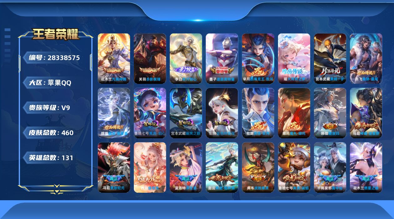 [28338575]【精品出售/店主推荐】苹果Q-V9-至尊星耀V段位-130英雄-460皮肤-2典藏皮肤-1无双-6珍品传说-42传说-141史诗-3星传说-1天幕-23按键
【英雄全皮】：司马懿全皮，哪吒全皮，大禹全皮，敖隐全皮，夏洛特全皮，司空震全皮，影全皮，卢雅那全皮
【荣耀典藏】：花木兰-九霄神辉，关羽-赤影疾锋
【无双皮肤】：李白-碎月剑心
【珍品传说】：墨子-迪迦奥特曼，芈月-西海龙王敖闰，宫本武藏-黑崎一护，瑶-大耳狗之梦，张飞-兔狲蓬尾，嫦娥-器灵落星盏
【传说皮肤】：哪吒-魔丸哪吒，敖隐-灵珠敖丙，韩信-踏浪归，狄仁杰-神骥赴朔漠，马超-神骥逐星野，杨戬-纵目迁山，后羿-神树通天，干将莫邪-千山共赴，司马懿-九山相柳，公孙离-云诺千山，西施-续相思，杨玉环-星之鸣奏，司空震-愿照山河定，澜-愿照九州拓，裴擒虎-祥瑞亨通，桑启-鸣野蒿，吕布-曦玄引，典韦-战鼓燎原，孙策-乘龙淬吴钩，赵云-乘龙铭钟鼎，马超-琥珀纪元，澜-逐花归海，露娜-霜月吟，东皇太一-灼幽烈阳，诸葛亮-鹤羽星尊，夏洛特-浮生妄，干将莫邪-画中仙，花木兰-燃星之曲，孙悟空-齐天大圣，裴擒虎-寅虎赤拳，鲁班七号-寅虎瑞焰，貂蝉-遇见胡旋，镜-炽阳神光，虞姬-启明星使，曜-云鹰飞将，李信-一念神魔，干将莫邪-久胜战神，达摩-黄金狮子座，梦奇-胖达荣荣，后羿-黄金射手座，貂蝉-仲夏夜之梦，宫本武藏-地狱之眼
【限定皮肤】：暃-埋骨钱，大乔-绒语心约，虞姬-夏日便利店，姜子牙-天穹之誓，李白-谪仙醉月，狄仁杰-阴阳师，赵云-皇家上将，赵云-引擎之心，墨子-神迹守卫，嬴政-优雅恋人，鲁班七号-寅虎瑞焰，高渐离-玩趣恶龙，白起-夜都怪侠，芈月-重明，芈月-白晶晶，元歌-云间偶戏，元歌-无心，典韦-穷奇，典韦-岱宗，马可波罗-暗影游猎，狄仁杰-魔术师，狄仁杰-万华元夜，达摩-沙漠行僧，项羽-海滩派对，老夫子-醍醐杖，老夫子-航海奇遇记，貂蝉-遇见胡旋，程咬金-演武夺筹，露娜-一生所爱，韩信-傲雪梅枪，兰陵王-金庭之子，花木兰-燃星之曲，亚瑟-潮玩骑士王，孙悟空-至尊宝，孙悟空-大圣娶亲，孙悟空-孙行者，孙悟空-齐天大圣，牛魔-御旌，李元芳-云中旅人，虞姬-启明星使，钟馗-驱傩正仪，杨戬-潮玩骑兵，哪吒-逐梦之翼，干将莫邪-真爱魔法，干将莫邪-画中仙，雅典娜-黎明之约，蔡文姬-繁星吟游，太乙真人-华丽摇滚，鬼谷子-