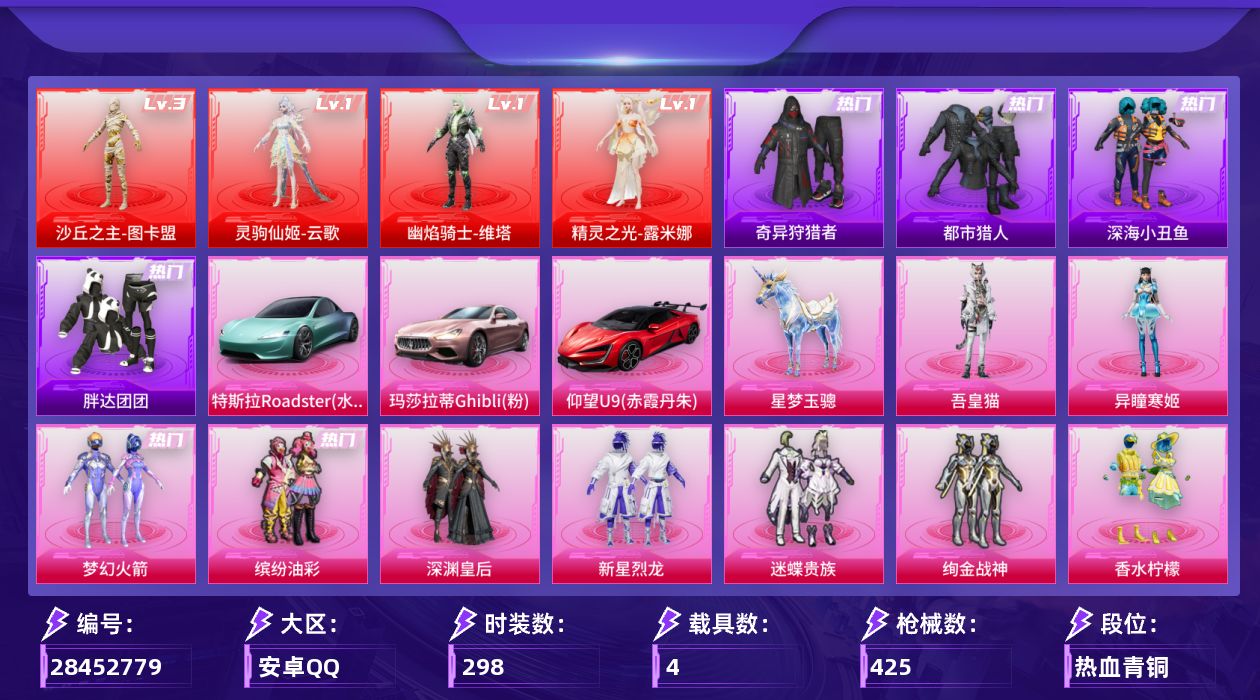 [28452779]安卓手Q-历史最高段位：绝世王牌13星-4神装-21粉装-19特效枪-4载具-16粉色飞行器-148651热力值-23王牌印记-298套装-425枪皮
【红色神装等级】：灵驹仙姬-云歌(一级)，幽焰骑士-维塔(一级)，精灵之光-露米娜(一级)，沙丘之主-图卡盟(三级)
【红色角色神装】：灵驹仙姬-云歌，幽焰骑士-维塔，精灵之光-露米娜，沙丘之主-图卡盟
【热门品类】：粉装-梦幻火箭，粉装-缤纷油彩，套装-浪漫天命，套装-都市猎人，套装-深海小丑鱼，套装-小丑鱼，套装-奇异狩猎者，角色-军刀雅典娜，套装-胖达团团，套装-忍者信条，旭日初心兜帽大衣，套装-龟仙人，套装-暗影哥特，套装-浪漫波比，套装-粉红小猪，角色-Mark.06
【粉色套装】：粉装-深渊皇后，粉装-梦幻火箭，粉装-缤纷油彩，粉装-新星烈龙，粉装-迷蝶贵族，粉装-绚金战神，粉装-香水柠檬，粉装-星之彼岸，粉装-彩虹鹿灵，粉装-紫电风暴，粉装-冰川幽秘，角色-小可学妹，粉装-憨憨奶龙，套装-创世·救赎，角色-千金淑猫，粉装-星穹咏叹调，角色-狂魅哈莉，角色-罗征，角色-奇迹舞步 美琪，角色-异瞳寒姬，角色-吾皇猫
【粉色枪皮等级】：AKM-幽焰骑士(三级)，SCAR-L-灵驹仙姬(三级)，M416-心之恋语(七级)，GROZA-精灵之光(三级)，AUG-星梦奇缘(三级)，M762-甜蜜誓约(七级)，ACE32-萌骑漫游(五级)，汤姆逊-玉魄流云(二级)，AKS-74U-森灵之息(五级)，P90-沙丘之主(三级)，Kar98K-巳巳如意(五级)，Kar98K-圣域龙灵(三级)，M24-星之信仰(五级)，Mini14-荧光虫舞(五级)，Mk14-福马献瑞(五级)，AMR-智耀战神(五级)，DP-28-豹影疾电(五级)，MG-36-沧焰双生(五级)，燃烧瓶-薄荷可可(七级)
【粉色载具】：特斯拉Roadster（水滴蓝），玛莎拉蒂Ghibli（粉），仰望U9（赤霞丹朱），空客H135-蔚蓝之翼，星梦玉骢
【粉色枪皮】：AKM-幽焰骑士，SCAR-L-灵驹仙姬，M416-心之恋语，GROZA-精灵之光，AUG-星梦奇缘，M762-甜蜜誓约，ACE32-萌骑漫游，汤姆逊-玉魄流云，AKS-74U-森灵之息，P90-沙丘之主，Kar98K-巳巳如意，Kar98K-圣域龙灵，M24-星之信仰，Mini14-荧光虫舞，