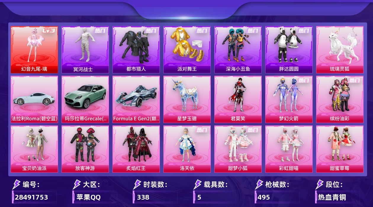 [28491753]苹果手Q-历史最高段位：无敌战神-1神装-17粉装-20特效枪-5载具-15粉色飞行器-172672热力值-25王牌印记-338套装-495枪皮
【红色神装等级】：幻音九尾-璃(三级)
【红色角色神装】：幻音九尾-璃
【热门品类】：粉装-梦幻火箭，粉装-缤纷油彩，套装-浪漫天命，套装-都市猎人，套装-冥河战士，套装-派对舞王，套装-深海小丑鱼，套装-小丑鱼，角色-军刀雅典娜，套装-胖达圆圆，套装-暗夜之虎，套装-龟仙人，套装-潮萌小黄鸭，套装-浪漫波比，套装-粉红小猪，角色-Mark.06，套装-红熊茄茄
【粉色套装】：粉装-宝贝奶油派，粉装-梦幻火箭，粉装-缤纷油彩，粉装-放客神游，粉装-炙焰红王，角色-洛天依，粉装-甜梦小狐，粉装-彩虹甜喵，粉装-甜蜜草莓，粉装-暗夜鎏金，角色-小可学妹，粉装-未来歌姬，粉装-萌物绒绒，角色-圣堂之誓，角色-千金淑猫，粉装-幻彩电音，角色-君莫笑
【粉色枪皮等级】：轻型迫击炮-酷夏轰炸(五级)，AKM-梦之光华(七级)，SCAR-L-青春物语(七级)，M416-风花雪月(七级)，GROZA-镜光银凌(五级)，AUG-星梦奇缘(三级)，ACE32-萌骑漫游(四级)，UMP45-萌骑冒险(四级)，汤姆逊-玉魄流云(五级)，AKS-74U-森灵之息(五级)，Kar98K-巳巳如意(五级)，Mk14-爆裂游戏(六级)，Mk14-福马献瑞(五级)，AA12-G-萌骑幻想(五级)，AA12-G-其乐融融(一级)，M249-彩虹甜喵(五级)，DP-28-豹影疾电(五级)，MG3-洛神天依(七级)，PKM-萌骑夺宝(一级)，MG-36-幻彩电音(七级)
【粉色载具】：法拉利Roma（碧空蓝），玛莎拉蒂Grecale（薄荷绿），Formula E Gen2（巅峰兰），僚机-萌兔起飞，星梦玉骢，琉璃灵狐
【粉色枪皮】：轻型迫击炮-酷夏轰炸，AKM-梦之光华，SCAR-L-青春物语，M416-风花雪月，GROZA-镜光银凌，AUG-星梦奇缘，ACE32-萌骑漫游，UMP45-萌骑冒险，汤姆逊-玉魄流云，AKS-74U-森灵之息，Kar98K-巳巳如意，Mk14-爆裂游戏，Mk14-福马献瑞，AA12-G-萌骑幻想，AA12-G-其乐融融，M249-彩虹甜喵，DP-28-豹影疾电，MG3-洛神天依，PKM-萌骑夺宝，MG-36-幻彩电音
【粉色飞行器