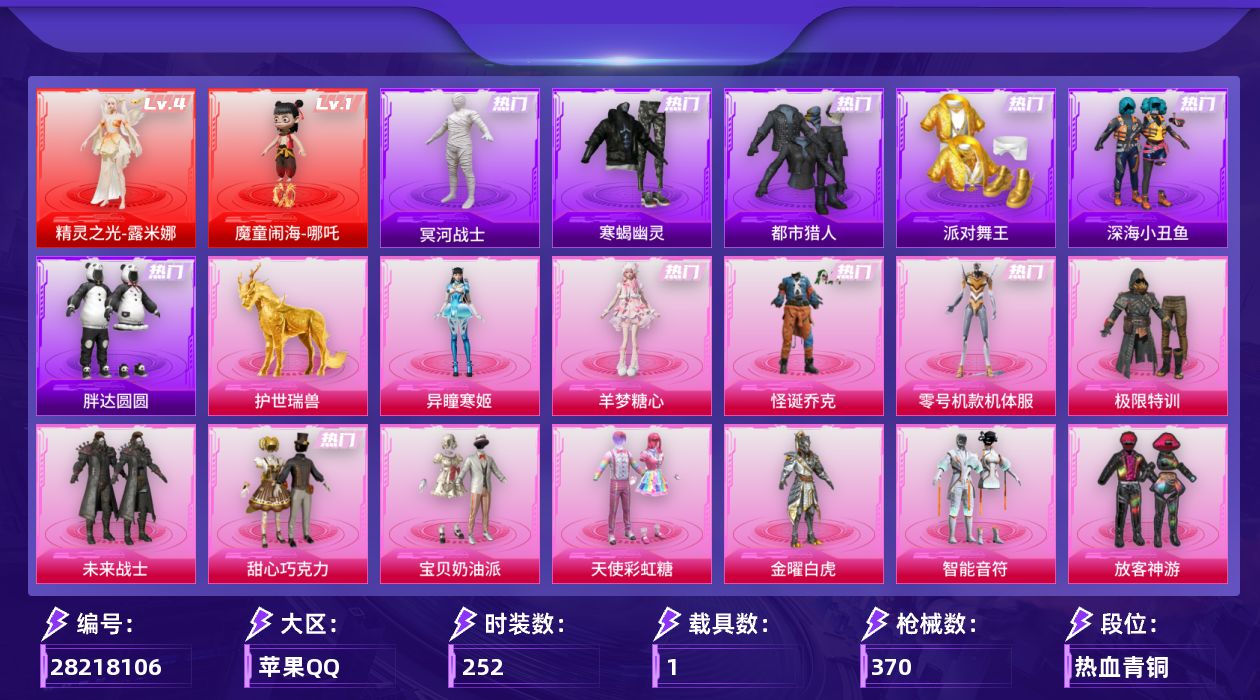 [28218106]苹果手Q-历史最高段位：无敌战神-2神装-19粉装-18特效枪-1载具-11粉色飞行器-129004热力值-24王牌印记-252套装-370枪皮
【红色神装等级】：魔童闹海-哪吒(一级)，精灵之光-露米娜(四级)
【红色角色神装】：魔童闹海-哪吒，精灵之光-露米娜
【热门品类】：粉装-怪诞乔克，粉装-零号机款机体服，套装-寒蝎幽灵，套装-浪漫天命，套装-都市猎人，套装-冥河战士，套装-派对舞王，套装-深海小丑鱼，套装-胖达圆圆，套装-忍者信条，套装-暗夜之虎，套装-龟仙人，套装-暗影哥特，M416-星际漫游
【粉色套装】：粉装-极限特训，粉装-未来战士，粉装-怪诞乔克，粉装-甜心巧克力，粉装-宝贝奶油派，粉装-天使彩虹糖，粉装-金曜白虎，粉装-智能音符，粉装-放客神游，粉装-新星烈龙，粉装-炙焰红王，角色-零号机款机体服，粉装-千面幻镜，粉装-天星战神，角色-星云暗核，角色-樱桃泡泡，角色-狂魅哈莉，角色-羊梦糖心，角色-异瞳寒姬
【粉色枪皮等级】：AKM-甜心宝贝(七级)，SCAR-L-童趣迷兔(七级)，SCAR-L-金蛇镇世(三级)，SCAR-L-魔童闹海 哪吒(三级)，M416-风花雪月(四级)，M416-墨龙九天(三级)，GROZA-精灵之光(三级)，Vector-流风之羽(五级)，汤姆逊-玉魄流云(五级)，Kar98K-巳巳如意(五级)，Kar98K-圣域龙灵(三级)，Mk14-樱桃泡泡(五级)，Mk14-福马献瑞(五级)，AA12-G-其乐融融(五级)，DP-28-豹影疾电(五级)，MG-36-沧焰双生(五级)，烟雾弹-丁香清露(四级)，破片手榴弹-热量炸弹(七级)
【粉色载具】：僚机-圣域龙宝，护世瑞兽
【粉色枪皮】：AKM-甜心宝贝，SCAR-L-童趣迷兔，SCAR-L-金蛇镇世，SCAR-L-魔童闹海 哪吒，M416-风花雪月，M416-墨龙九天，GROZA-精灵之光，Vector-流风之羽，汤姆逊-玉魄流云，Kar98K-巳巳如意，Kar98K-圣域龙灵，Mk14-樱桃泡泡，Mk14-福马献瑞，AA12-G-其乐融融，DP-28-豹影疾电，MG-36-沧焰双生，烟雾弹-丁香清露，破片手榴弹-热量炸弹
【粉色飞行器】：酣梦熊熊飞行器，炫彩糖果飞行器，祥瑞起舞飞行器，满月旋律飞行器，碎梦浮光飞行器，镜域双华-灵镜之阶，曦光华影飞行器，万象金身飞行器