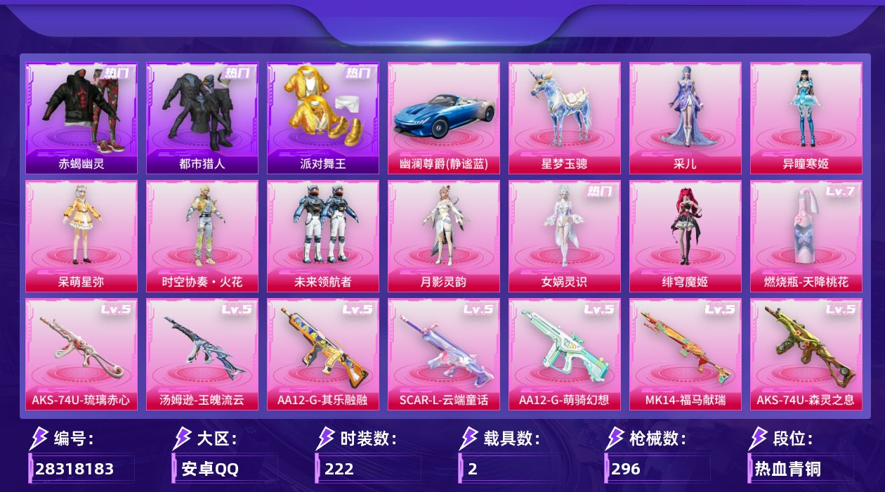 [28318183]安卓手Q-历史最高段位：卓越王牌15星-8粉装-17特效枪-2载具-8粉色飞行器-90973热力值-13王牌印记-222套装-296枪皮
【热门品类】：套装-浪漫天命，套装-赤蝎幽灵，套装-都市猎人，套装-派对舞王，套装-小丑鱼，角色-军刀雅典娜，套装-龟仙人，套装-暗影哥特，角色-Mark.06，熔岩游骑兵连帽夹克
【粉色套装】：角色-呆萌星弥，粉装-时空协奏·火花，粉装-未来领航者，角色-月影灵韵，角色-女娲灵识，角色-绯穹魔姬，角色-异瞳寒姬，角色-采儿
【粉色枪皮等级】：SCAR-L-云端童话(五级)，M416-电玩时刻(五级)，GROZA-镜光银凌(五级)，AUG-暖羊咩咩(五级)，M762-青锋波束(五级)，汤姆逊-玉魄流云(五级)，AKS-74U-森灵之息(五级)，AKS-74U-琉璃赤心(五级)，Kar98K-巳巳如意(五级)，Mk14-甜梦熊击(五级)，Mk14-福马献瑞(五级)，AA12-G-萌骑幻想(五级)，AA12-G-其乐融融(五级)，DP-28-千金淑猫(五级)，DP-28-豹影疾电(五级)，MG3-辉羽雀灵(三级)，燃烧瓶-天降桃花(七级)
【粉色载具】：幽澜尊爵（静谧蓝），星梦玉骢
【粉色枪皮】：SCAR-L-云端童话，M416-电玩时刻，GROZA-镜光银凌，AUG-暖羊咩咩，M762-青锋波束，汤姆逊-玉魄流云，AKS-74U-森灵之息，AKS-74U-琉璃赤心，Kar98K-巳巳如意，Mk14-甜梦熊击，Mk14-福马献瑞，AA12-G-萌骑幻想，AA12-G-其乐融融，DP-28-千金淑猫，DP-28-豹影疾电，MG3-辉羽雀灵，燃烧瓶-天降桃花
【粉色飞行器】：炫彩糖果飞行器，满月旋律飞行器，灰烬之翎飞行器，齐天大圣飞行器，英伦信使飞行器，曦光华影飞行器，智趣喵喵飞行器，灵猫魔法师飞行器
【粉色降落伞】：绝对恒星降落伞，满月旋律降落伞，灰烬之翎降落伞，碎梦浮光降落伞，沙丘之主降落伞，金丰海韵降落伞，忍者神龟降落伞，未来领航者降落伞，精灵之光降落伞，千金淑猫降落伞，鬼刀降落伞，幻影飞狐降落伞，双重狂想降落伞，喜羊羊与灰太狼降落伞，魔童闹海 敖丙降落伞，异瞳寒姬降落伞，炫彩糖果降落伞，虹云熊熊降落伞，陈平安降落伞
【稀有套装】：套装-龟仙人，套装-绒宝小鹅，套装-巳巳如意，套装-小鸟芋圆，套装-超能元气，角色-甜心蒙太奇，套装