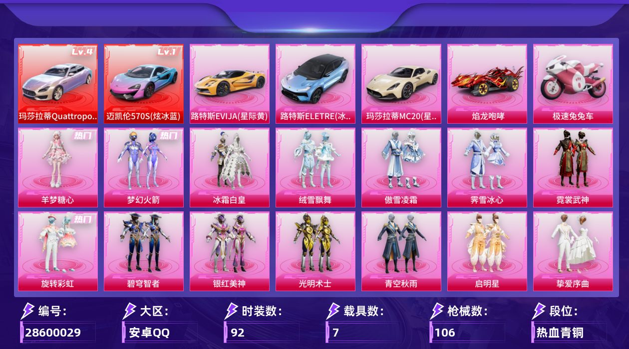 [28600029]【精品号/新火箭/小丑鱼/糖心/四级玛莎拉蒂Quattroporte/一级迈凯伦570S】安卓手Q历史最高段位超级王牌2星14粉装7特效枪7载具3粉色飞行器53140热力值3王牌印记92套装106枪皮【红色载具等级】玛莎拉蒂Quattroporte幻星粉(四级)迈凯伦570S炫冰蓝(一级)【热门品类】粉装梦幻火箭套装小丑鱼套装暗夜行者套装龟仙人【粉色套装】粉装梦幻火箭粉装冰霜白皇粉装绒雪飘舞粉装傲雪凌霜粉装霁雪冰心粉装霓裳武神粉装旋转彩虹粉装碧穹智者粉装银红美神粉装光明术士粉装青空秋雨粉装启明星粉装挚爱序曲角色羊梦糖心【粉色枪皮等级】AKM星际浪客(四级)SCARL桃夭倾城(四级)ACE32萌骑漫游(四级)UMP45启明星(三级)野牛青空秋雨(二级)Mk14福马献瑞(一级)MK20H海螺星光(二级)【粉色载具】玛莎拉蒂Quattroporte幻星粉迈凯伦570S炫冰蓝路特斯EVIJA星际黄路特斯ELETRE冰川蓝玛莎拉蒂MC20星石白焰龙咆哮极速兔兔车【粉色枪皮】AKM星际浪客SCARL桃夭倾城ACE32萌骑漫游UMP45启明星野牛青空秋雨Mk14福马献瑞MK20H海螺星光【粉色飞行器】梦幻火箭飞行器青春物语飞行器星际浪客飞行器