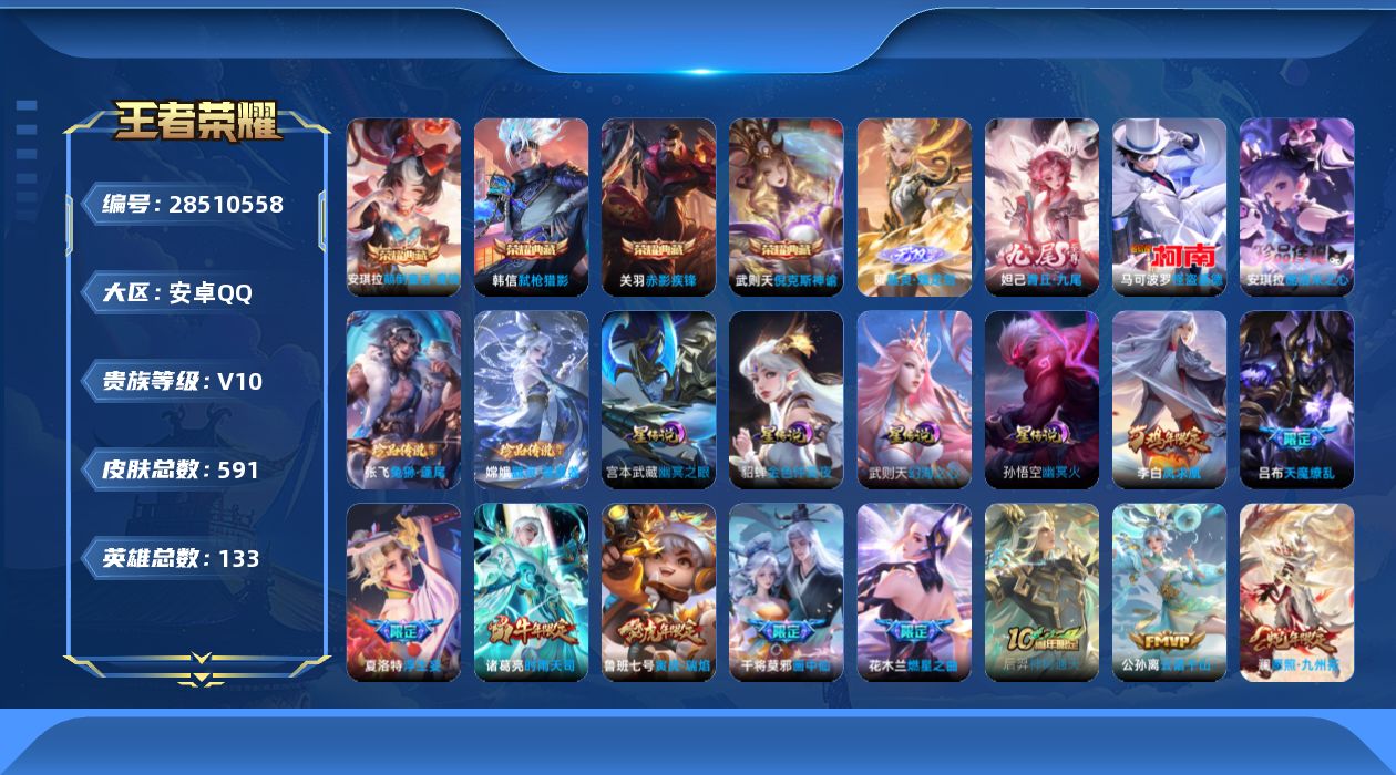 [28510558]1星典藏终焉的奏鸣4星传幻海之心幽冥火幽冥之眼金色仲夏夜1天幕共赏芳华1狐妖小红娘安卓QV10至尊星耀II段位132英雄591皮肤4典藏皮肤1典藏英雄2无双4珍品传说54传说207史诗
【英雄全皮】刘禅全皮刘邦全皮孙权全皮橘右京全皮苍全皮雅典娜全皮大禹全皮鬼谷子全皮盾山全皮蒙犽全皮蒙恬全皮阿古朵全皮夏洛特全皮金蝉全皮戈娅全皮空空儿全皮影全皮卢雅那全皮
【荣耀典藏】武则天英雄武则天倪克斯神谕关羽赤影疾锋韩信弑枪猎影安琪拉颠倒童话魔镜
【无双皮肤】曜器灵螭龙剑妲己青丘九尾
【珍品传说】安琪拉酷洛米之心张飞兔狲蓬尾嫦娥器灵落星盏马可波罗怪盗基德
【传说皮肤】盾山一塔千年后羿神树通天公孙离云诺千山妲己愿照众生和澜愿照九州拓云缨幻光神枪裴擒虎祥瑞亨通桑启鸣野蒿艾琳觅芳踪上官婉儿妄想奇谈马可波罗妄想实况夏洛特浮生妄干将莫邪画中仙花木兰燃星之曲孙悟空齐天大圣小乔山海琳琅生曜山海苍雷引李信山海炽霜斩李白诗剑行王昭君星穹之声百里守约碎云橘右京枫霜尽露娜启示之音裴擒虎寅虎赤拳鲁班七号寅虎瑞焰孙尚香异界灵契貂蝉遇见胡旋赵云淬星耀世王昭君乞巧织情周瑜音你心动公孙离祈雪灵祝诸葛亮时雨天司铠绛天战甲镜炽阳神光虞姬启明星使孙悟空零号赤焰关羽武圣李信一念神魔刘备时之恋人伽罗太华貂蝉猫影幻舞干将莫邪久胜战神达摩黄金狮子座花木兰冠军飞将梦奇胖达荣荣后羿黄金射手座貂蝉仲夏夜之梦李白凤求凰孙尚香末日机甲宫本武藏地狱之眼孙悟空地狱火吕布天魔缭乱武则天海洋之心狄仁杰超时空战士
【限定皮肤】白起狰暃埋骨钱蒙犽顽岩魄蔡文姬夏日便利店大乔绒语心约虞姬夏日便利店姜子牙天穹之誓杨戬破阵退雄兵李白谪仙醉月狄仁杰阴阳师小乔山海琳琅生赵云皇家上将赵云引擎之心赵云百木心枪墨子神迹守卫妲己热情桑巴妲己时之彼端妲己时之奇旅嬴政白昼王子孙尚香蔷薇恋人孙尚香异界灵契鲁班七号狮舞东方鲁班七号寅虎瑞焰庄周玄嵩庄周高山流水高渐离玩趣恶龙阿轲迷踪丽影钟无艳王者之锤钟无艳超时空战士孙膑天狼运算者孙膑寅虎展翼扁鹊奇幻香踪白起夜都怪侠芈月重明芈月白晶晶芈月幻夜卜梦吕布天魔缭乱吕布猎兽之王吕布御风骁将周瑜赤莲之焰元歌云间偶戏元歌无心夏侯惇朔风刀夏侯惇匿光决锋者甄姬幽恒甄姬游园惊梦甄姬落雪兰心曹操烛龙典韦蓝屏警告典韦岱宗马可波罗逐梦之星马可波罗暗影游猎马可波罗山海玄木吟马可波罗妄想实况狄仁杰魔术师狄仁杰万华元夜达摩星际陆战队达摩沙漠行僧项羽海滩派对老