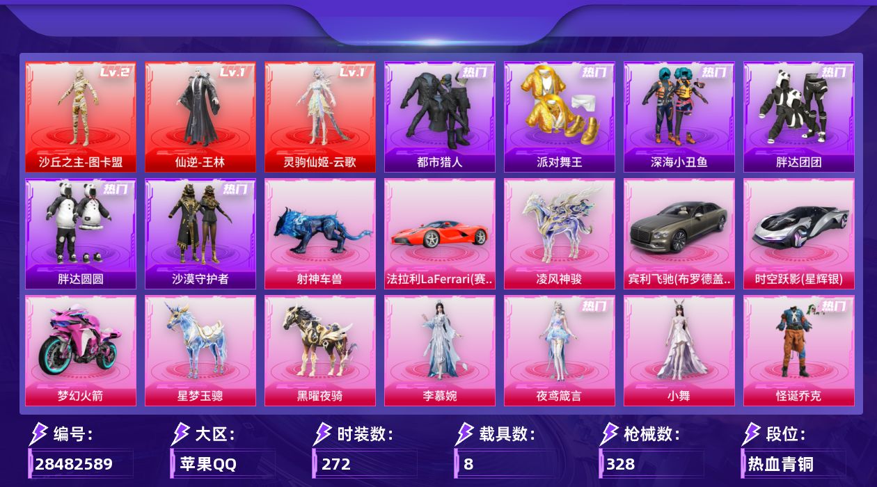 [28482589]苹果手Q-3神装-31粉装-15特效枪-8载具-21粉色飞行器-132880热力值-11王牌印记-272套装-328枪皮
【红色神装等级】：仙逆-王林(一级)，灵驹仙姬-云歌(一级)，沙丘之主-图卡盟(二级)
【红色角色神装】：仙逆-王林，灵驹仙姬-云歌，沙丘之主-图卡盟
【热门品类】：粉装-怪诞乔克，粉装-梦幻火箭，粉装-童趣迷兔，粉装-缤纷油彩，套装-浪漫天命，套装-都市猎人，套装-派对舞王，套装-深海小丑鱼，套装-小丑鱼，套装-胖达团团，套装-胖达圆圆，套装-沙漠守护者，角色-2B战斗服款，角色-2P战斗服款，套装-潮萌小黄鸭，套装-浪漫波比，套装-粉红小猪，套装-萌熊伴侣，熔岩游骑兵连帽夹克
【粉色套装】：粉装-深海曼妙，粉装-星际漫游者，粉装-怪诞乔克，粉装-甜心巧克力，粉装-宝贝奶油派，粉装-天使彩虹糖，粉装-蝶舞迷情，粉装-精灵迷巫，粉装-梦幻火箭，粉装-金属狂野，粉装-缤纷油彩，粉装-放客神游，粉装-甜蜜誓约，粉装-冰霜白皇，粉装-童趣迷兔，粉装-炙焰红王，粉装-星之彼岸，粉装-馨动时刻，粉装-蜜桃特工，角色-洛天依，粉装-甜梦小狐，粉装-彩虹甜喵，粉装-冰川粉黛，粉装-冰川幽秘，粉装-纯珍童话，粉装-萌物绒绒，角色-小叽联名款，角色-奇迹舞步 美雪，人物-小舞，角色-李慕婉，角色-夜鸢箴言
【粉色枪皮等级】：AKM-甜心宝贝(六级)，SCAR-L-灵驹仙姬(三级)，M416-五爪金龙(五级)，M416-灵猫魔法师(三级)，AUG-星梦奇缘(九级)，M762-甜蜜誓约(六级)，蜜獾-异瞳寒姬(二级)，ACE32-百变纱华(三级)，UMP45-萌骑冒险(二级)，M24-星之信仰(四级)，Mk14-福马献瑞(五级)，AA12-G-其乐融融(五级)，M249-彩虹甜喵(四级)，撬棍-千机纵横(五级)，破片手榴弹-贪吃小熊(四级)
【粉色载具】：法拉利LaFerrari（赛车红），宾利飞驰（布罗德盖棕双色），时空跃影（星辉银），双人摩托-梦幻火箭，僚机-圣域龙宝，星梦玉骢，黑曜夜骑，凌风神骏，射神车兽
【粉色枪皮】：AKM-甜心宝贝，SCAR-L-灵驹仙姬，M416-五爪金龙，M416-灵猫魔法师，AUG-星梦奇缘，M762-甜蜜誓约，蜜獾-异瞳寒姬，ACE32-百变纱华，UMP45-萌骑冒险，M24-星之信仰，Mk14-福马献瑞，AA12-G-其乐融融，