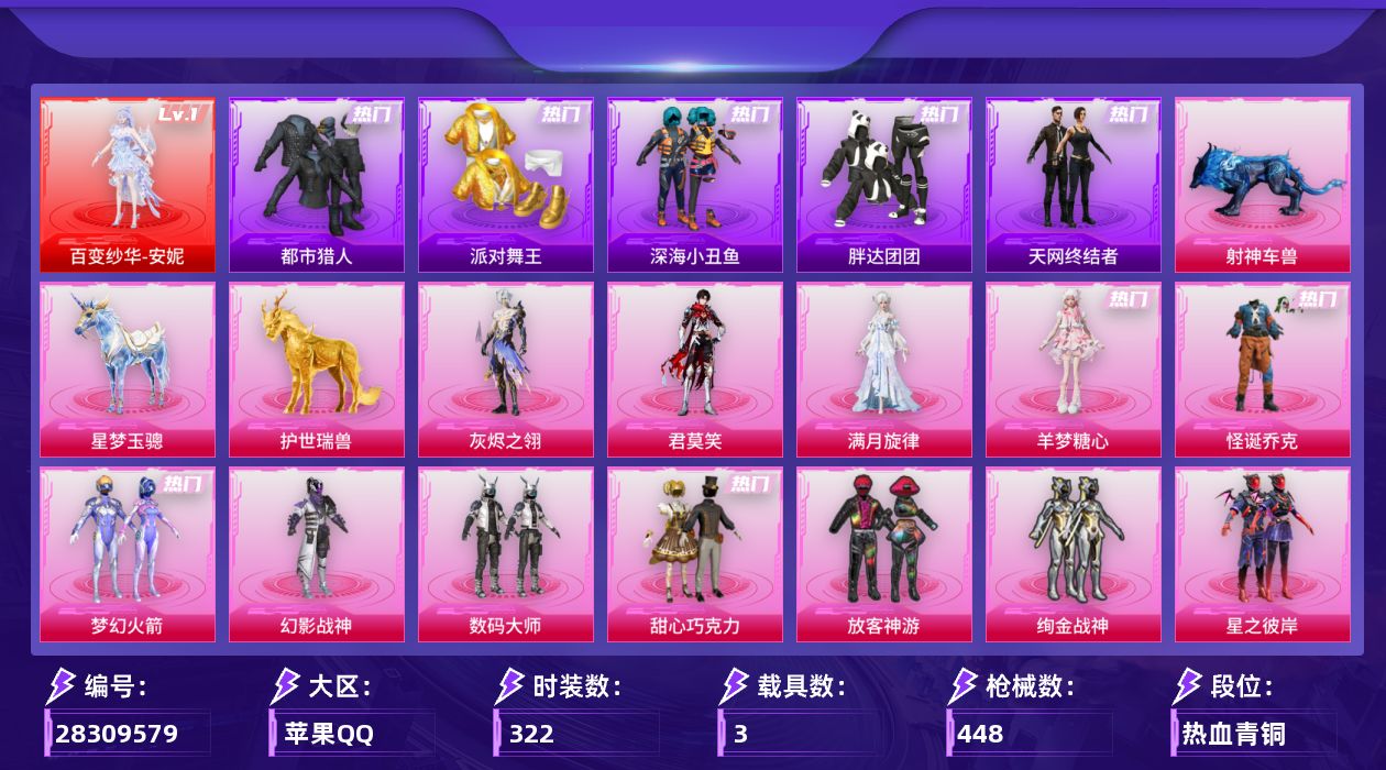 [28309579]苹果手Q-历史最高段位：传奇王牌21星-1神装-20粉装-29特效枪-3载具-13粉色飞行器-150045热力值-23王牌印记-322套装-448枪皮
【红色神装等级】：百变纱华-安妮(一级)
【红色角色神装】：百变纱华-安妮
【热门品类】：粉装-怪诞乔克，粉装-梦幻火箭，套装-浪漫天命，套装-都市猎人，套装-派对舞王，套装-深海小丑鱼，套装-小丑鱼，角色-军刀雅典娜，套装-胖达团团，套装-天网终结者，套装-忍者信条，套装-星河浪客，套装-龟仙人，套装-暗影哥特，套装-红红火火，大砍刀-青龙偃月刀
【粉色套装】：角色-满月旋律，角色-灰烬之翎，粉装-幻影战神，粉装-数码大师，粉装-怪诞乔克，粉装-甜心巧克力，粉装-梦幻火箭，粉装-放客神游，粉装-绚金战神，粉装-星之彼岸，角色-洛天依，女娲后裔-赵灵儿，角色-小可学妹，粉装-未来歌姬，粉装-金丰海韵，角色-女娲灵识，角色-智耀战神，粉装-星穹咏叹调，角色-羊梦糖心，角色-君莫笑
【粉色枪皮等级】：AKM-梦之光华(五级)，AKM-绿萝繁花(五级)，AKM-满月旋律(四级)，SCAR-L-云端童话(五级)，M416-心之恋语(七级)，GROZA-镜光银凌(五级)，AUG-星之彼岸(一级)，AUG-星梦奇缘(八级)，AUG-全息游灵(一级)，M762-青锋波束(五级)，蜜獾-奇幻森林(五级)，ACE32-百变纱华(三级)，ARX-无垠阁(五级)，ARX-神木藏锋(五级)，UMP45-量子极限(五级)，Vector-流风之羽(五级)，汤姆逊-玉魄流云(五级)，AKS-74U-森灵之息(五级)，AKS-74U-琉璃赤心(五级)，Kar98K-巳巳如意(五级)，M24-莲影清波(四级)，M24-镜域双华(三级)，Mk14-甜梦熊击(五级)，Mk14-福马献瑞(五级)，AA12-G-萌骑幻想(四级)，AA12-G-其乐融融(五级)，M249-猪猪侠(七级)，DP-28-豹影疾电(五级)，平底锅-仲夏莫吉托(六级)
【粉色载具】：星梦玉骢，护世瑞兽，射神车兽
【粉色枪皮】：AKM-梦之光华，AKM-绿萝繁花，AKM-满月旋律，SCAR-L-云端童话，M416-心之恋语，GROZA-镜光银凌，AUG-星之彼岸，AUG-星梦奇缘，AUG-全息游灵，M762-青锋波束，蜜獾-奇幻森林，ACE32-百变纱华，ARX-无垠阁，ARX-神木