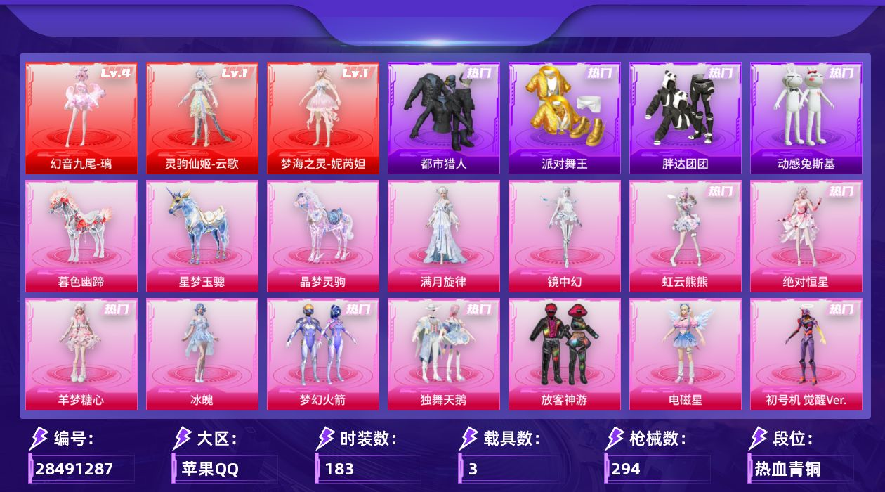 [28491287]苹果手Q-无敌战神框-3神装-19粉装-30特效枪-3载具-14粉色飞行器-109511热力值-11王牌印记-183套装-294枪皮
【红色神装等级】：幻音九尾-璃(四级)，灵驹仙姬-云歌(一级)，梦海之灵-妮芮妲(一级)
【红色角色神装】：幻音九尾-璃，灵驹仙姬-云歌，梦海之灵-妮芮妲
【热门品类】：粉装-梦幻火箭，套装-浪漫天命，套装-都市猎人，套装-派对舞王，套装-胖达团团，套装-动感兔斯基人偶服，套装-暗夜之虎，套装-暗影哥特，角色-8号机
【粉色套装】：粉装-独舞天鹅，角色-绝对恒星，角色-满月旋律，粉装-梦幻火箭，粉装-放客神游，角色-电磁星，角色-初号机 觉醒Ver.，角色-金域紫灵，粉装-金丰海韵，角色-千金淑猫，角色-智耀战神，角色-冷漠罗丽，角色-奇迹舞步 美雪，角色-冰魄，角色-羊梦糖心，角色-镜中幻，角色-虹云熊熊，角色-蜜语粉晶，角色-极地冰晶
【粉色枪皮等级】：AKM-绿萝繁花(五级)，AKM-暮色玫影(一级)，SCAR-L-锦绣绵绵(五级)，SCAR-L-灵驹仙姬(三级)，M416-电玩时刻(五级)，M416-天马神君(三级)，GROZA-镜光银凌(五级)，AUG-星梦奇缘(七级)，AUG-暖羊咩咩(五级)，AUG-全息游灵(二级AKM-满月旋律)，M762-电糖天使(七级)，蜜獾-奇幻森林(五级)，UMP45-量子极限(五级)，汤姆逊-热量炸弹(五级)，AKS-74U-森灵之息(五级)，P90-诸神·破晓(四级)，Kar98K-巳巳如意(五级)，Mk14-甜梦熊击(五级)，Mk14-福马献瑞(五级)，M417-第五大道(二级)，M200-梦海之灵(三级)，AA12-G-萌骑幻想(五级)，AA12-G-其乐融融(一级)，M249-绝对恒星(四级)，DP-28-千金淑猫(五级)，DP-28-豹影疾电(五级)，M338-回旋牧梦使(一级)，M338-仙逆(三级)，燃烧瓶-薄荷可可(五级)，破片手榴弹-瓶中星球(五级)
【粉色载具】：星梦玉骢，晶梦灵驹，暮色幽蹄
【粉色枪皮】：AKM-绿萝繁花，AKM-暮色玫影，AKM-满月旋律，SCAR-L-锦绣绵绵，SCAR-L-灵驹仙姬，M416-电玩时刻，M416-天马神君，GROZA-镜光银凌，AUG-星梦奇缘，AUG-暖羊咩咩，M762-电糖天使，蜜獾-奇幻森林，UMP45-量子极限，汤姆逊-热