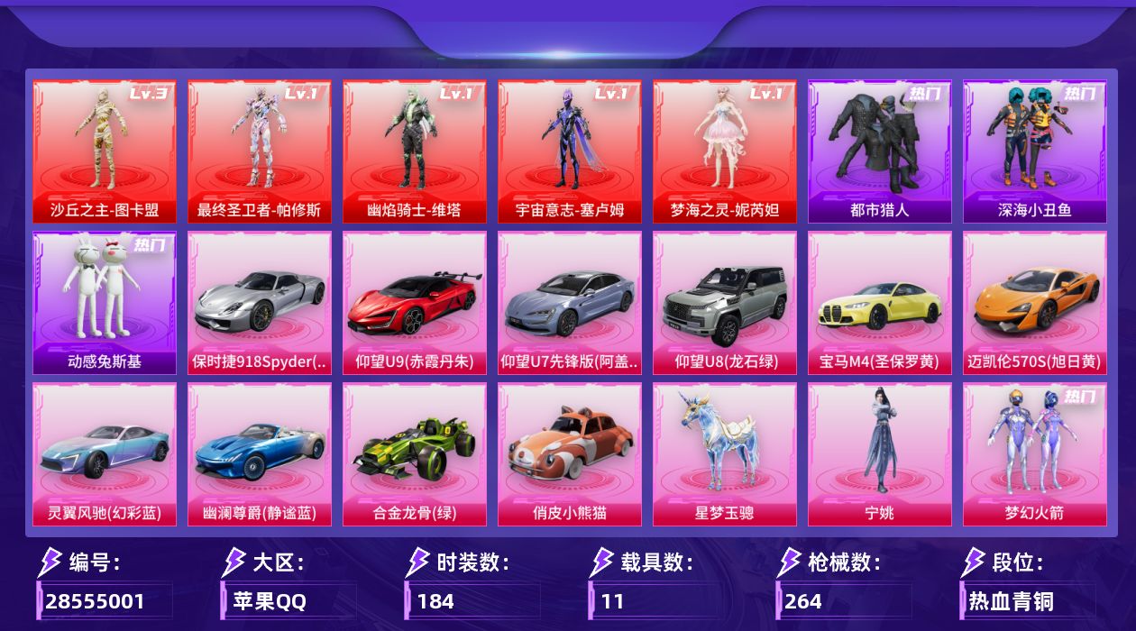 [28555001]苹果手Q无敌战神框5神装15粉装22特效枪11载具16粉色飞行器111590热力值18王牌印记184套装264枪皮
【红色神装等级】最终圣卫者帕修斯(一级)幽焰骑士维塔(一级)宇宙意志塞卢姆(一级)梦海之灵妮芮妲(一级)沙丘之主图卡盟(三级)
【红色角色神装】最终圣卫者帕修斯幽焰骑士维塔宇宙意志塞卢姆梦海之灵妮芮妲沙丘之主图卡盟
【热门品类】粉装梦幻火箭粉装初号机款机体服套装浪漫天命套装都市猎人套装深海小丑鱼角色军刀雅典娜套装金羽特工套装动感兔斯基人偶服套装龟仙人套装粉红小猪角色8号机角色Mark.06
【粉色套装】粉装幻影战神粉装未来战士粉装梦幻火箭粉装天禅智恒角色初号机款机体服粉装岚岚物语粉装赤焰黑爵角色复仇流浪者粉装霁雪冰心角色光极星角色初号机 觉醒Ver.角色金域紫灵粉装时空协奏·火花角色千金淑猫角色宁姚
【粉色枪皮等级】AKM梦之光华(五级)AKM魔法神域(三级)AKM幽焰骑士(三级)SCARL童趣迷兔(五级)M416暖熊萌萌(五级)M416电玩时刻(五级)M416墨龙九天(三级)GROZA镜光银凌(五级)AUG许七安(四级)M762电糖天使(四级)UMP45量子极限(五级)UMP45宇宙意志(三级)Vector环太平洋(五级)Vector最终圣卫者(三级)汤姆逊玉魄流云(三级)Kar98K创世·救赎(一级)Kar98K巳巳如意(五级)M24镜域双华(一级)M24魔法神域(一级)M200梦海之灵(二级)DP28豹影疾电(四级)
【粉色载具】仰望U9赤霞丹朱仰望U7阿盖尔紫仰望U8龙石绿宝马M4圣保罗黄迈凯伦570S旭日黄保时捷918 Spyder液态银灵翼风驰幻彩蓝幽澜尊爵静谧蓝合金龙骨绿俏皮小熊猫星梦玉骢
【粉色枪皮】AKM梦之光华AKM魔法神域AKM幽焰骑士SCARL童趣迷兔M416暖熊萌萌M416电玩时刻M416墨龙九天GROZA镜光银凌AUG许七安M762电糖天使UMP45量子极限UMP45宇宙意志Vector环太平洋Vector最终圣卫者汤姆逊玉魄流云Kar98K创世·救赎Kar98K巳巳如意M24镜域双华M24魔法神域M200梦海之灵DP28豹影疾电破片手榴弹秋玉花灯
【粉色飞行器】酣梦熊熊飞行器祥瑞起舞飞行器沙丘之主天马镜域双华灵镜之阶霓虹漫游飞行器电糖天使飞行器龙翔九天飞行器幻海精灵飞行器魔法神域飞行器深渊漩涡飞行器幽焰列车飞行器万象金身