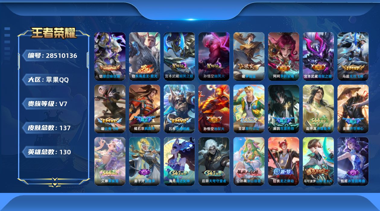 [28510136]3金标澜金标11688宫本武藏金标7950金标蒙恬58642星传幽冥火幽冥之眼1天幕秋月华灯苹果QV7至尊星耀III段位129英雄137皮肤1典藏皮肤1珍品传说8传说38史诗
【荣耀典藏】铠银白咏叹调
【珍品传说】铠东海龙王敖光
【传说皮肤】阿轲罗刹妄海吕布怒海麟威橘右京枫霜尽马超无双飞将曜李逍遥 曜云鹰飞将宫本武藏地狱之眼孙悟空地狱火
【限定皮肤】狄仁杰阴阳师赵云皇家上将孙尚香蔷薇恋人白起夜都怪侠元歌无心马可波罗山海玄木吟狄仁杰魔术师达摩沙漠行僧项羽海滩派对王昭君午后时光兰陵王金庭之子橘右京枫霜尽李元芳云中旅人雅典娜黎明之约鬼谷子五谷丰年梦奇顽趣沈梦溪大漠名商明世隐吟游魔法裴擒虎李小龙裴擒虎擒涛扼浪狂铁电玩高手曜李逍遥鲁班大师探海日志桑启海盐诗旅张良古海寻踪鬼谷子天穹祈灯李元芳蔬乡物语刘邦剑破天穹
【年限皮肤】马可波罗山海玄木吟
【赛季限定】达摩沙漠行僧兰陵王金庭之子沈梦溪大漠名商李元芳云中旅人桑启海盐诗旅裴擒虎擒涛扼浪鲁班大师探海日志张良古海寻踪鬼谷子天穹祈灯刘邦剑破天穹亚瑟荣光之誓雅典娜黎明之约梦奇顽趣
【战令限定】明世隐吟游魔法白起夜都怪侠狂铁电玩高手王昭君午后时光李元芳蔬乡物语马超访茗客后羿天穹守望者海月海之女神赵怀真逢春序艾琳繁夏笺亚瑟旅行日记
【史诗皮肤】亚瑟旅行日记扁鹊双面药师艾琳繁夏笺赵怀真逢春序金蝉济世禅心姜子牙弘道录后羿天穹守望者海月海之女神公孙离涂山容容狂铁龙之律动马可波罗山海玄木吟梦奇顽趣元歌无心鬼谷子五谷丰年狂铁电玩高手明世隐吟游魔法澜赏金猎手雅典娜黎明之约蒙犽龙鼓争鸣裴擒虎李小龙狄仁杰鹰眼统帅程咬金功夫厨神李元芳逐浪之夏雅典娜冰冠公主亚瑟心灵战警兰陵王暗隐猎兽者夏侯惇乘风破浪花木兰水晶猎龙者吕布末日机甲曹操幽灵船长妲己魅力维加斯嬴政摇滚巨星孙尚香水果甜心孙尚香蔷薇恋人宫本武藏鬼剑武藏狄仁杰魔术师王昭君偶像歌手甄姬冰雪圆舞曲貂蝉圣诞恋歌赵云未来纪元赵云皇家上将
【其他皮肤】苏烈临界推演梦奇迷路珍兽张飞街头猛卫雅典娜执弈定局兰陵王雾影缉谜蚩奼极光幻客曹操逐霄之志艾琳鹤鸣心笺亚瑟荣光之誓云中君云械蓝图影魅影绮裳马超访茗客大司命暗都幽影刘邦剑破天穹李元芳蔬乡物语鬼谷子天穹祈灯张良古海寻踪鲁班大师探海日志裴擒虎擒涛扼浪猪八戒潮玩探月行桑启海盐诗旅戈娅危途狂花刘备潮玩造梦师李元芳云中旅人蒙恬蔚蓝守将沈梦溪大漠名商王昭君午后时光刘禅唤灵魔甲兰陵王金