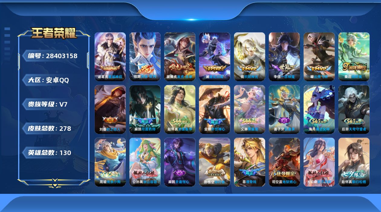 [28403158]安卓Q-V7-至尊星耀V段位-130英雄-278皮肤-1典藏皮肤-8传说-84史诗
【英雄全皮】：敖隐全皮
【荣耀典藏】：诸葛亮-星域神启
【传说皮肤】：敖隐-灵珠敖丙，桑启-鸣野蒿，澜-逐花归海，裴擒虎-寅虎赤拳，镜-炽阳神光，曜-云鹰飞将，李信-一念神魔，刘备-时之恋人
【限定皮肤】：暃-埋骨钱，蒙犽-顽岩魄，蔡文姬-夏日便利店，虞姬-夏日便利店，姜子牙-天穹之誓，杨戬-破阵退雄兵，狄仁杰-阴阳师，赵云-皇家上将，嬴政-优雅恋人，庄周-高山流水，高渐离-死亡摇滚，钟无艳-王者之锤，吕布-猎兽之王，吕布-御风骁将，周瑜-赤莲之焰，元歌-云间偶戏，元歌-无心，夏侯惇-朔风刀，马可波罗-暗影游猎，狄仁杰-魔术师，狄仁杰-万华元夜，达摩-沙漠行僧，项羽-海滩派对，老夫子-醍醐杖，程咬金-演武夺筹，韩信-傲雪梅枪，兰陵王-金庭之子，亚瑟-潮玩骑士王，孙悟空-孙行者，牛魔-御旌，后羿-圣弓游侠，李元芳-匿光侦查者，李元芳-云中旅人，钟馗-驱傩正仪，干将莫邪-真爱魔法，雅典娜-黎明之约，太乙真人-华丽摇滚，鬼谷子-原初探秘者，鬼谷子-五谷丰年，苏烈-千军破阵，百里玄策-原初追逐者，弈星-混沌棋，梦奇-顽趣，沈梦溪-大漠名商，明世隐-疑决卦，裴擒虎-李小龙，裴擒虎-寅虎赤拳，裴擒虎-擒涛扼浪，米莱狄-御霄，云中君-纤云弄巧，盾山-御銮，猪八戒-西部大镖客，猪八戒-猪悟能，上官婉儿-梁祝，嫦娥-拒霜思，鲁班大师-探海日志，桑启-海盐诗旅，艾琳-女武神，艾琳-流音漫舞，赵怀真-鹤归松栖，司空震-地狱燃心，阿古朵-江河有灵，张良-古海寻踪，蒙犽-百解令，蒙恬-荣光圣徽，高渐离-燃音魔法，妲己-灵卜魔法，鬼谷子-天穹祈灯，姬小满-妄想食味，沈梦溪-龙舞盛年，刘邦-剑破天穹，程咬金-群星魔术团，镜-青焰无极，项羽-苍威无极，海诺-心动手记，芈月-浮光幕影，周瑜-熔金海岸
【年限皮肤】：吕布-御风骁将，裴擒虎-寅虎赤拳
【赛季限定】：米莱狄-御霄，牛魔-御旌，盾山-御銮，夏侯惇-朔风刀，弈星-混沌棋，明世隐-疑决卦，老夫子-醍醐杖，鬼谷子-原初探秘者，狄仁杰-万华元夜，程咬金-演武夺筹，钟馗-驱傩正仪，苏烈-千军破阵，达摩-沙漠行僧，兰陵王-金庭之子，沈梦溪-大漠名商，李元芳-云中旅人，桑启-海盐诗旅，裴擒虎-擒涛扼浪，鲁班大师-探海日志，张良-古海寻踪，鬼谷子-天穹祈灯，刘邦-剑破天穹