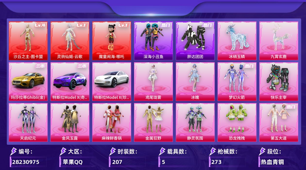 [28230975]苹果手Q-历史最高段位：超级王牌15星-3神装-12粉装-14特效枪-5载具-13粉色飞行器-118068热力值-14王牌印记-207套装-273枪皮
【红色神装等级】：灵驹仙姬-云歌(一级)，魔童闹海-哪吒(一级)，沙丘之主-图卡盟(四级)
【红色角色神装】：灵驹仙姬-云歌，魔童闹海-哪吒，沙丘之主-图卡盟
【热门品类】：粉装-梦幻火箭，套装-浪漫天命，套装-深海小丑鱼，套装-胖达团团，套装-SS1特训，套装-潮萌小黄鸭，套装-粉红小猪，熔岩游骑兵连帽夹克
【粉色套装】：粉装-快乐主宰，粉装-梦幻火箭，粉装-天启纪元，粉装-金风玉露，粉装-麻辣鲜香锅，粉装-金属狂野，粉装-静灵氛围，粉装-恐龙拽拽，粉装-第五大道，角色-千金淑猫，角色-冰魄，角色-鸢尾珑雾
【粉色枪皮等级】：UMP45-霜月狼主(三级)，AKM-炫紫旋律(七级)，SCAR-L-魔童闹海 哪吒(三级)，SCAR-L-灵驹仙姬(三级)，M416-五爪金龙(七级)，ACE32-萌骑漫游(四级)，AKS-74U-森灵之息(五级)，P90-魔童闹海 敖丙(三级)，Kar98K-巳巳如意(五级)，Mini14-龙虾霸霸(七级)，Mk14-福马献瑞(五级)，M200-梦海之灵(三级)，AA12-G-其乐融融(五级)，DP-28-豹影疾电(五级)
【粉色载具】：特斯拉Model X（珍珠白），特斯拉Model X（奇幻紫），玛莎拉蒂Ghibli（金），冰绡玉鳞，九霄玄鹿
【粉色枪皮】：AKM-炫紫旋律，SCAR-L-魔童闹海 哪吒，SCAR-L-灵驹仙姬，M416-五爪金龙，ACE32-萌骑漫游，UMP45-霜月狼主，AKS-74U-森灵之息，P90-魔童闹海 敖丙，Kar98K-巳巳如意，Mini14-龙虾霸霸，Mk14-福马献瑞，M200-梦海之灵，AA12-G-其乐融融，DP-28-豹影疾电
【粉色飞行器】：深海曼妙飞行器，香车宝马飞行器，梦幻火箭飞行器，炫紫旋律飞行器，幻海精灵飞行器，终晖之翼飞行器，飞天猪飞行器，灵珠游龙飞行器，回旋牧梦使飞行器，云梦轻舟飞行器，冰狼掠影飞行器
【粉色降落伞】：深海曼妙降落伞，快乐主宰降落伞，梦幻火箭降落伞，天启纪元降落伞，金风玉露降落伞，龙虾霸霸降落伞，炫紫旋律降落伞，繁花小夜曲降落伞，四圣焕新降落伞，洛神天依降落伞，流星咚咚降落伞，第五大道降落伞，精灵之光降落伞，千