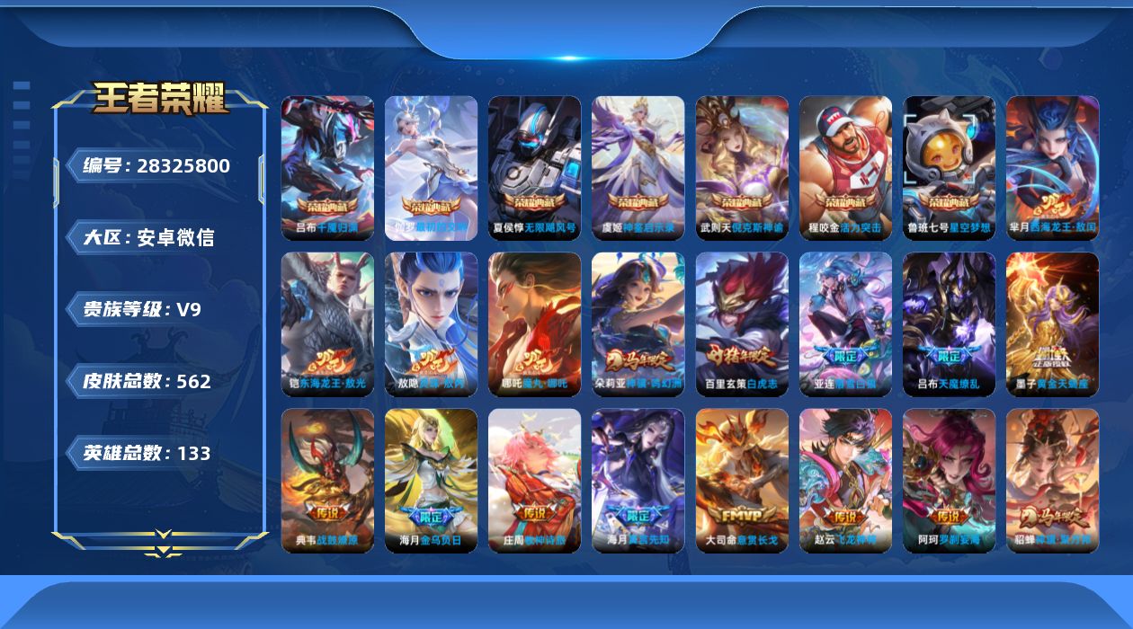 [28325800]安卓WX-V9-至尊星耀II段位-132英雄-562皮肤-7典藏皮肤-1典藏英雄-2珍品传说-55传说-197史诗
【英雄全皮】：刘禅全皮，高渐离全皮，钟无艳全皮，司马懿全皮，姜子牙全皮，刘邦全皮，孙权全皮，钟馗全皮，苍全皮，大禹全皮，黄忠全皮，苏烈全皮，沈梦溪全皮，明世隐全皮，敖隐全皮，海月全皮，蒙犽全皮，阿古朵全皮，司空震全皮，金蝉全皮，莱西奥全皮，戈娅全皮，空空儿全皮，影全皮，海诺全皮，卢雅那全皮
【荣耀典藏】：武则天英雄，武则天-倪克斯神谕，夏侯惇-无限飓风号，鲁班七号-星空梦想，程咬金-活力突击，虞姬-神鉴启示录，伽罗-最初的交响，吕布-千魇归渊
【珍品传说】：铠-东海龙王敖光，芈月-西海龙王敖闰
【传说皮肤】：海月-真言先知，大司命-意贯长戈，赵云-飞龙神将，哪吒-魔丸哪吒，敖隐-灵珠敖丙，阿轲-罗刹妄海，云缨-神骥越千峰，朵莉亚-神骥鸣幻洲，狄仁杰-神骥赴朔漠，貂蝉-神骥聚万邦，后羿-神树通天，曹操-万灵伏威，司马懿-九山相柳，司空震-愿照山河定，女娲-愿照千秋盛，云缨-幻光神枪，嬴政-玄雷天君，桑启-鸣野蒿，庄周-牧神诗旅，铠-冥王哈迪斯，墨子-黄金天蝎座，海月-金乌负日，亚连-落雪白狼，典韦-战鼓燎原，兰陵王-影龙天霄，宫本武藏-惊梅引，东皇太一-灼幽烈阳，张飞-百相守梦，项羽-无限倾心，曜-山海苍雷引，吕布-怒海麟威，马可波罗-深海之息，孙策-末日机甲，孙尚香-异界灵契，赵云-淬星耀世，西施-游龙清影，周瑜-音你心动，李元芳-飞鸢探春，铠-绛天战甲，虞姬-启明星使，李信-一念神魔，刘备-时之恋人，伽罗-太华，张良-黄金白羊座，干将莫邪-久胜战神，达摩-黄金狮子座，百里玄策-白虎志，花木兰-冠军飞将，梦奇-胖达荣荣，后羿-黄金射手座，宫本武藏-地狱之眼，孙悟空-地狱火，吕布-天魔缭乱，武则天-海洋之心，狄仁杰-超时空战士
【限定皮肤】：铠-冥王哈迪斯，暃-埋骨钱，蒙犽-顽岩魄，蔡文姬-夏日便利店，大乔-绒语心约，虞姬-夏日便利店，姜子牙-天穹之誓，杨戬-破阵退雄兵，李白-谪仙醉月，狄仁杰-阴阳师，廉颇-寅虎御盾，赵云-皇家上将，赵云-引擎之心，墨子-神迹守卫，墨子-降魔，嬴政-优雅恋人，孙尚香-异界灵契，鲁班七号-狮舞东方，庄周-高山流水，高渐离-死亡摇滚，高渐离-玩趣恶龙，阿轲-迷踪丽影，钟无艳-王者之锤，钟无艳-超时空战士，孙膑-寅虎展翼，扁