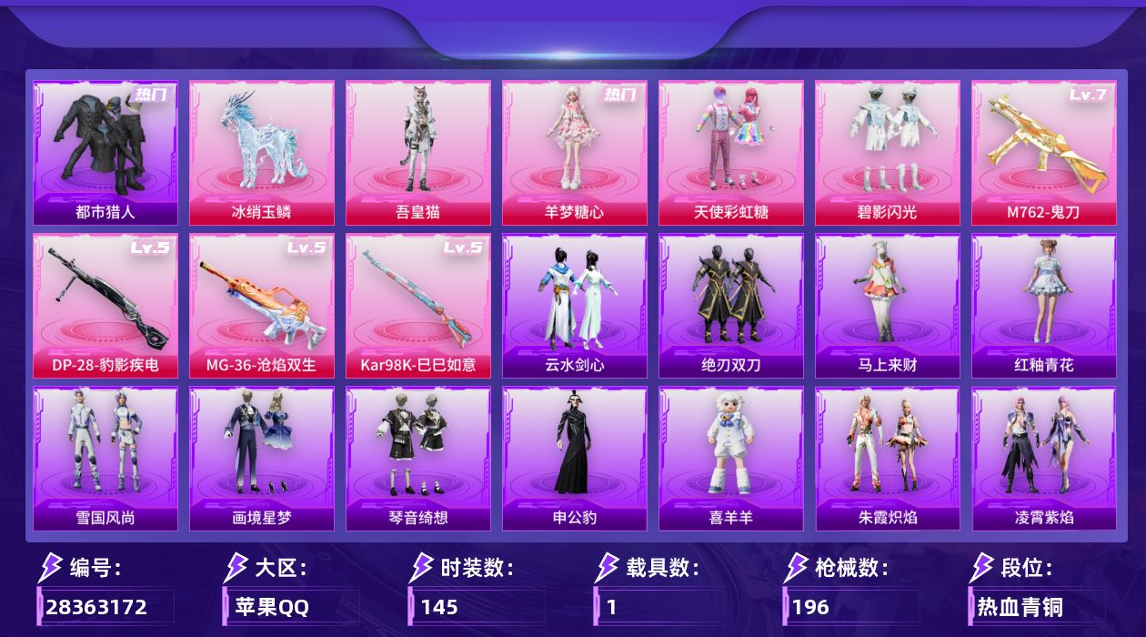 [28363172]苹果手Q-无敌战神框-4粉装-4特效枪-1载具-4粉色飞行器-59499热力值-13王牌印记-145套装-196枪皮
【热门品类】：套装-都市猎人，套装-忍者信条
【粉色套装】：粉装-天使彩虹糖，粉装-碧影闪光，角色-羊梦糖心，角色-吾皇猫
【粉色枪皮等级】：M762-鬼刀(七级)，Kar98K-巳巳如意(五级)，DP-28-豹影疾电(五级)，MG-36-沧焰双生(五级)
【粉色载具】：冰绡玉鳞
【粉色枪皮】：M762-鬼刀，Kar98K-巳巳如意，DP-28-豹影疾电，MG-36-沧焰双生
【粉色飞行器】：万象金身飞行器，飞天猪飞行器，极意拳锋飞行器，暮色之舞飞行器
【粉色降落伞】：满月旋律降落伞，星之彼岸降落伞，暗夜玫瑰降落伞，彩虹甜喵降落伞，临安公主降落伞，月影灵韵降落伞，金蛇镇世降落伞，鬼刀降落伞，绯穹魔姬降落伞，喜羊羊与灰太狼降落伞，魔童闹海 哪吒降落伞，异瞳寒姬降落伞
【稀有套装】：套装-巳巳如意，套装-雪国风尚，套装-马上来财，套装-恋语绒绒，套装-绝刃双刀，套装-云水剑心，套装-糖糖葫芦，套装-青团波波，角色-许七安，套装-燕燕于飞，套装-鱼渊荷华，角色-风玲，角色-海琴烟，套装-晶辉守护，套装-朱霞炽焰，套装-凌霄紫焰，套装-擎苍青焰，玩偶服-喜羊羊，角色-申公豹，套装-画境星梦，套装-琴音绮想，套装-雨过天青，套装-红釉青花
【稀有枪皮】：AKM-夜灯，AKM-彩虹符号，AKM-影袭，AKM-环太平洋，AKM-生命誓言，AKM-破晓战魂，AKM-萌趣颜团子，AKM-虎虎生威，AKM-极光猎影，M16A4-幻世战舞者，M16A4-甜心亚梦，M16A4-红色方程式，M16A4-千金淑猫，SCAR-L-夜灯，SCAR-L-玉兔迎春，SCAR-L-红色方程式，M416-仓鼠灰灰，M416-夜灯，M416-红色方程式，GROZA-异彩先驱，GROZA-彩虹符号，GROZA-梨园星光，GROZA-晶梦幻蝶，AUG-怪笑疯兔，AUG-青春冒险家，AUG-金蛇镇世，QBZ-彩虹符号，QBZ-神秘黑猫，QBZ-飞驰魅影，M762-天降萌叽，M762-牛气冲天，M762-瑞龙福将，Mk47-洛神天依，Mk47-青春冒险家，G36C-时空追击者，G36C-暗夜玫瑰，G36C-炙焰牛王，AC-VAL-彩虹甜喵，AC-VAL-甜心亚梦，蜜獾-娇憨猪猪，ACE32-画境星