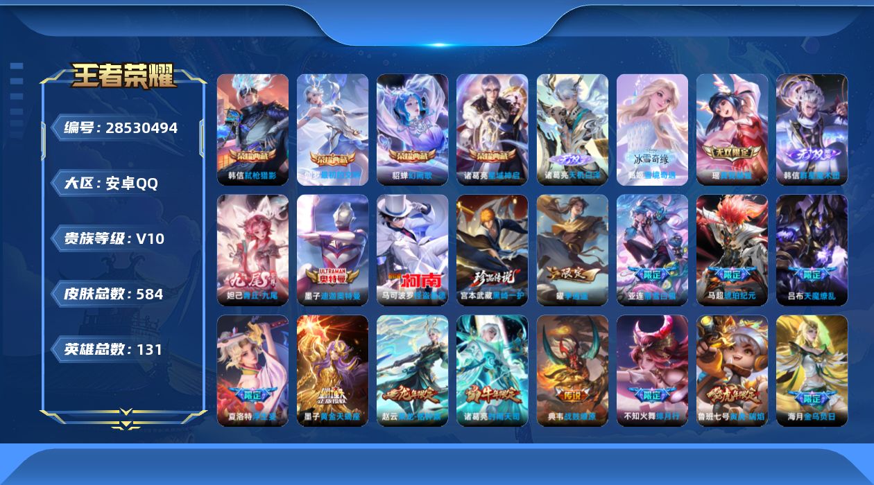 [28530494]安卓QV10至尊星耀I段位131英雄584皮肤4典藏皮肤5无双3珍品传说75传说183史诗
【英雄全皮】嬴政全皮扁鹊全皮司马懿全皮露娜全皮刘邦全皮孙权全皮橘右京全皮东皇太一全皮大禹全皮鬼谷子全皮黄忠全皮梦奇全皮桑启全皮金蝉全皮赵怀真全皮戈娅全皮空空儿全皮影全皮卢雅那全皮
【荣耀典藏】诸葛亮星域神启貂蝉幻阙歌韩信弑枪猎影伽罗最初的交响
【无双皮肤】诸葛亮天机白泽甄姬雪境奇遇韩信群星魔术团瑶真我赫兹妲己青丘九尾
【珍品传说】墨子迪迦奥特曼宫本武藏黑崎一护马可波罗怪盗基德
【传说皮肤】后羿神树通天司马懿九山相柳澜愿照九州拓云缨幻光神枪嬴政玄雷天君桑启鸣野蒿云中君群星魔术团墨子黄金天蝎座海月金乌负日亚连落雪白狼吕布曦玄引貂蝉曦玄引典韦战鼓燎原孙尚香乘龙问璇玑孙策乘龙淬吴钩赵云乘龙铭钟鼎马超琥珀纪元铠琥珀纪元澜逐花归海艾琳觅芳踪露娜霜月吟吕布遇见神鼓马可波罗妄想实况东皇太一灼幽烈阳诸葛亮鹤羽星尊公孙离记忆之芯夏洛特浮生妄干将莫邪画中仙花木兰燃星之曲项羽无限倾心伽罗炽翼辉光孙悟空齐天大圣吕布怒海麟威狄仁杰神器狴犴令不知火舞绯月行百里守约碎云橘右京枫霜尽孙尚香音你闪耀马可波罗深海之息后羿无尽星芒马超无双飞将露娜启示之音蔡文姬花朝如约孙策末日机甲裴擒虎寅虎赤拳鲁班七号寅虎瑞焰赵云淬星耀世王昭君乞巧织情西施游龙清影曜李逍遥 周瑜音你心动小乔音你心动李元芳飞鸢探春诸葛亮时雨天司铠绛天战甲镜炽阳神光虞姬启明星使孙悟空零号赤焰关羽武圣曜云鹰飞将李信一念神魔刘备时之恋人伽罗太华貂蝉猫影幻舞张良黄金白羊座虞姬云霓雀翎达摩黄金狮子座梦奇胖达荣荣后羿黄金射手座貂蝉仲夏夜之梦孙尚香末日机甲宫本武藏地狱之眼孙悟空地狱火吕布天魔缭乱狄仁杰超时空战士
【限定皮肤】白起狰暃埋骨钱蒙犽顽岩魄蔡文姬夏日便利店大乔绒语心约虞姬夏日便利店姜子牙天穹之誓杨戬破阵退雄兵李白谪仙醉月狄仁杰阴阳师虞姬凯尔特女王廉颇寅虎御盾赵云皇家上将赵云龙胆墨子神迹守卫嬴政优雅恋人嬴政白昼王子孙尚香蔷薇恋人鲁班七号狮舞东方鲁班七号寅虎瑞焰庄周蜃楼王庄周云端筑梦师庄周高山流水高渐离死亡摇滚阿轲迷踪丽影钟无艳王者之锤孙膑妖精王孙膑天狼运算者孙膑寅虎展翼扁鹊炼金王扁鹊奇幻香踪芈月重明芈月白晶晶芈月幻夜卜梦吕布天魔缭乱吕布猎兽之王吕布御风骁将吕布遇见神鼓周瑜赤莲之焰元歌云间偶戏元歌无心夏侯惇朔风刀夏侯惇匿光决锋者甄姬游园惊梦甄姬落雪兰心曹操烛龙