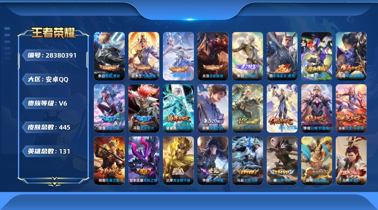 [28380391]安卓Q-V6-至尊星耀II段位-131英雄-445皮肤-4典藏皮肤-1无双-2珍品传说-26传说-131史诗
【英雄全皮】：刘邦全皮，亚连全皮，蒙恬全皮，司空震全皮，影全皮
【荣耀典藏】：李白-鸣剑曳影，花木兰-九霄神辉，关羽-赤影疾锋，伽罗-最初的交响
【无双皮肤】：李白-碎月剑心
【珍品传说】：铠-东海龙王敖光，孙策-时之奇旅
【传说皮肤】：马超-神骥逐星野，后羿-神树通天，司空震-愿照山河定，云缨-幻光神枪，桑启-鸣野蒿，亚连-落雪白狼，吕布-曦玄引，孙策-乘龙淬吴钩，马超-琥珀纪元，吕布-遇见神鼓，李信-山海炽霜斩，吕布-怒海麟威，马超-无双飞将，孙策-挚爱之约，周瑜-音你心动，诸葛亮-时雨天司，虞姬-启明星使，孙悟空-零号赤焰，曜-云鹰飞将，李信-一念神魔，干将莫邪-久胜战神，达摩-黄金狮子座，花木兰-冠军飞将，后羿-黄金射手座，杨戬-永曜之星，宫本武藏-地狱之眼
【限定皮肤】：白起-狰，暃-埋骨钱，蒙犽-顽岩魄，蔡文姬-夏日便利店，虞姬-夏日便利店，姜子牙-天穹之誓，杨戬-破阵退雄兵，狄仁杰-阴阳师，廉颇-寅虎御盾，赵云-皇家上将，赵云-引擎之心，嬴政-优雅恋人，孙尚香-蔷薇恋人，鲁班七号-狮舞东方，庄周-高山流水，高渐离-死亡摇滚，高渐离-玩趣恶龙，阿轲-迷踪丽影，扁鹊-奇幻香踪，芈月-重明，芈月-白晶晶，吕布-猎兽之王，吕布-御风骁将，吕布-遇见神鼓，周瑜-赤莲之焰，元歌-云间偶戏，元歌-无心，夏侯惇-朔风刀，曹操-烛龙，典韦-穷奇，马可波罗-暗影游猎，马可波罗-山海玄木吟，狄仁杰-魔术师，狄仁杰-万华元夜，达摩-沙漠行僧，项羽-海滩派对，老夫子-醍醐杖，老夫子-航海奇遇记，程咬金-演武夺筹，刘邦-夺宝奇兵，兰陵王-驯魔猎人，兰陵王-金庭之子，花木兰-默契交锋，亚瑟-潮玩骑士王，孙悟空-至尊宝，孙悟空-零号赤焰，牛魔-御旌，李元芳-银河之约，李元芳-云中旅人，虞姬-启明星使，钟馗-神迹守卫，钟馗-驱傩正仪，杨玉环-遇见飞天，杨戬-永曜之星，杨戬-潮玩骑兵，雅典娜-黎明之约，蔡文姬-繁星吟游，太乙真人-饕餮，太乙真人-华丽摇滚，鬼谷子-原初探秘者，诸葛亮-时雨天司，苏烈-千军破阵，百里玄策-原初追逐者，弈星-混沌棋，梦奇-顽趣，公孙离-玉兔公主，沈梦溪-大漠名商，明世隐-疑决卦，明世隐-吟游魔法，裴擒虎-李小龙，裴擒虎-擒涛扼浪，狂铁-御狮，狂铁-电