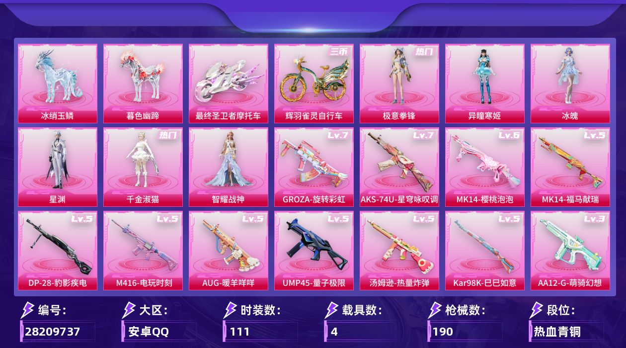 [28209737]安卓手Q-6粉装-12特效枪-4载具-6粉色飞行器-59360热力值-10王牌印记-111套装-190枪皮
【热门品类】：套装-小丑鱼，套装-龟仙人，角色-Mark.06
【粉色套装】：角色-千金淑猫，角色-智耀战神，角色-冰魄，角色-星渊，角色-异瞳寒姬，粉装-极意拳锋
【粉色枪皮等级】：M416-电玩时刻(五级)，GROZA-旋转彩虹(七级)，AUG-暖羊咩咩(五级)，UMP45-量子极限(五级)，汤姆逊-热量炸弹(五级)，AKS-74U-星穹咏叹调(七级)，Kar98K-巳巳如意(五级)，Mk14-樱桃泡泡(六级)，Mk14-福马献瑞(五级)，AA12-G-萌骑幻想(三级)，DP-28-豹影疾电(五级)，MG3-辉羽雀灵(三级)
【粉色载具】：最终圣卫者摩托车，冰绡玉鳞，暮色幽蹄，辉羽雀灵自行车
【粉色枪皮】：M416-电玩时刻，GROZA-旋转彩虹，AUG-暖羊咩咩，UMP45-量子极限，汤姆逊-热量炸弹，AKS-74U-星穹咏叹调，Kar98K-巳巳如意，Mk14-樱桃泡泡，Mk14-福马献瑞，AA12-G-萌骑幻想，DP-28-豹影疾电，MG3-辉羽雀灵
【粉色飞行器】：炫彩糖果飞行器，凤舞九天飞行器，圣域金龙飞行器，雀灵庇佑飞行器，灵珠游龙飞行器，暮色之舞飞行器
【粉色降落伞】：第五大道降落伞，千金淑猫降落伞，盛世惊鸿降落伞，圣域龙灵降落伞，星穹咏叹调降落伞，辉羽雀灵降落伞，无垠阁降落伞，喜羊羊与灰太狼降落伞，魔童闹海 敖丙降落伞，异瞳寒姬降落伞，炫彩糖果降落伞
【稀有套装】：套装-龟仙人，套装-巳巳如意，角色-甜心蒙太奇，套装-雪国风尚，套装-炫彩糖果，套装-顽皮橙，套装-马上来财，套装-迅捷龙虾，套装-糖糖葫芦，套装-青团波波，角色-摩登魅猫，角色-怀庆长公主，套装-燕燕于飞，套装-鱼渊荷华，角色-糖霜甜心，角色-蜜桃派对，套装-粉恋花，套装-紫幽梦，套装-蓝冰羽，套装-星影赞美诗，套装-星渊小夜曲，套装-云朵鹅，套装-雪绒豹，套装-朱霞炽焰，套装-凌霄紫焰，角色-紫俏灵猫，套装-书海巡游，套装-画境星梦，套装-琴音绮想，角色-碧青流霞，套装-雨过天青，套装-红釉青花
【稀有枪皮】：AUG-冰晶雪宝，AKM-灼热熔岩，AKM-破晓战魂，M16A4-幻世战舞者，M16A4-甜心亚梦，M16A4-千金淑猫，SCAR-L-夜灯，SCAR-L-玉兔迎春，